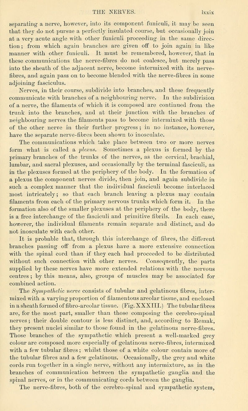 separating a nerve, however, into its component funiculi, it may be seen that they do not pursue a perfectly insulated course, but occasionally join at a very acute angle with other funiculi proceeding in the same direc- tion; from which again branches are given off to join again in like manner with other funiculi. It must be remembered, however, that in these communications the nerve-fibres do not coalesce, but merely pass into the sheath of the adjacent nerve, become intermixed with its nerve- fibres, and again pass on to become blended with the nerve-fibres in some adjoining fasciculus. Nerves, in their course, subdivide into branches, and these frequently'- communicate with branches of a neighbouring nerve. In the subdivision of a nerve, the filaments of which it is composed are continued from the trunk into the branches, and at their junction with the branches of neighbouring nerves the filaments pass to become intermixed with those of the other nerve in their further progress ; in no instance, however, have the separate nerve-fibres been shown to inosculate. The communications which take place between two or more nerves form what is called a plexus. Sometimes a plexus is formed by the primary branches of the trunks of the nerves, as the cervical, brachial, lumbar, and sacral plexuses, and occasionally by the terminal fasciculi, as in the plexuses formed at the periphery of the body. In the formation of a plexus the component nerves divide, then join, and again subdivide in such a complex manner that the individual fasciculi become interlaced most intricately; so that each branch leaving a plexus may contain filaments from each of the primary nervous trunks which form it. In the formation also of the smaller plexuses at the periphery of the body, there is a free interchange of the fasciculi and primitive fibrils. In each case, however, the individual filaments remain separate and distinct, and do not inosculate with each other. It is probable that, through this interchange of fibres, the different branches passing off from a plexus have a more extensive connection with the spinal cord than if they each had proceeded to be distributed without such connection with other nerves. Consequently, the parts supplied by these nerves have more extended relations with the nervous centres; by this means, also, groups of muscles may be associated for combined action. The Sympathetic nerve consists of tubular and gelatinous fibres, inter- mixed with a varying proportion of filamentoiTS areolar tissue, and enclosed in a sheathformedof fibro-areolar tissue. (Fig. XXXIII.) The tubularfibres are, for the most part, smaller than those composing the cerebro-spinal nerves; their double contonr is less distinct, and, according to Eemak, they present nuclei similar to those found in the gelatinous nerve-fibres. Those branches of the sympathetic which present a well-marked grey colour are composed more especially of gelatinous nerve-fibres, intermixed with a few tubular fibres ; whilst those of a white colour contain moi-e of the tubular fibres and a few gelatinous. Occasionally, the grey and white cords run together in a single nerve, without any intermixture, as in the branches of communication between the sympathetic ganglia and the spinal nerves, or in the communicating cords between the ganglia. The nerve-fibres, both of the cerebro-spinal and sympathetic system.