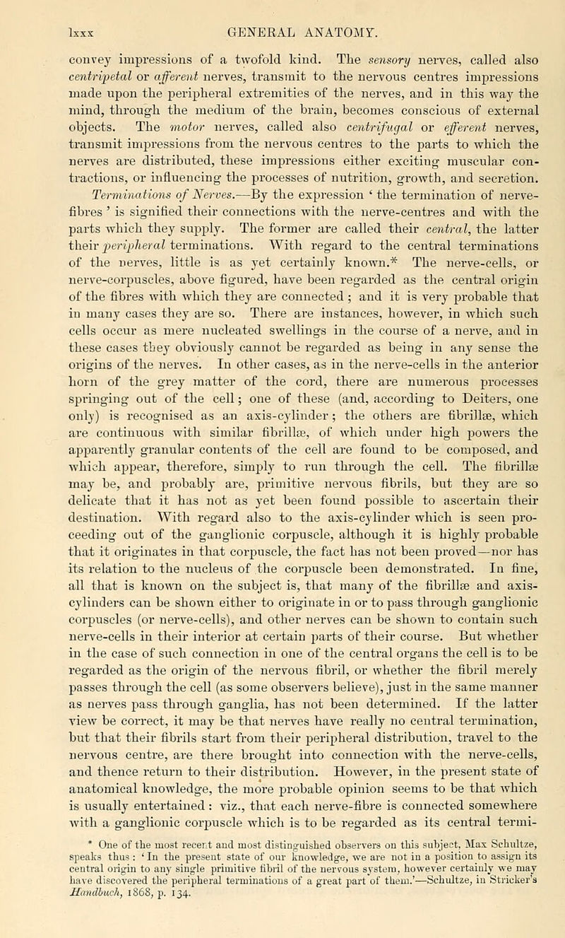 convey impressions of a twofold kind. The sensory nei-ves, called also centrijyetal or afferent nerves, transmit to the nervous centres impressions made upon the peripheral extremities of the nerves, and in this way the mind, through the medium of the brain, becomes conscious of external objects. The motor nerves, called also centrifugal or efferent nerves, transmit impressions from the nervous centres to the parts to which the nerves are distributed, these impressions either exciting muscular con- tractions, or influencing the processes of nutrition, growth, and secretion. Terminations of Nerves.—By the expression ' the termination of nerve- fibres ' is signified their connections with the nerve-centres and vritli the parts which they supply. The former are called their central, the latter t\iQvc peripheral ievmmaXiows. With regard to the central terminations of the nerves, little is as yet certainly known.* The nerve-cells, or nerve-corpuscles, above figured, have been regarded as the central origin of the fibres with which they are connected ; and it is very probable that in many cases they are so. There are instances, however, in which such cells occur as mere nucleated swellings in the course of a nerve, and in these cases they obviousl}'^ cannot be regarded as being in any sense the origins of the nerves. In other cases, as in the nerve-cells in the anterior horn of the grey matter of the cord, there are numerous processes springing out of the cell; one of these (and, according to Deiters, one only) is recognised as an axis-cylinder; the others are fibrillse, which are continuous with similar fibrillse, of which under high powers the apparently granular contents of the cell are found to be composed, and which apj)ear, therefore, simply to run through the cell. The fibrillse may be, and probably are, primitive nervous fibrils, but they are so delicate that it has not as yet been found possible to ascertain their destination. With regard also to the axis-cylinder which is seen pro- ceeding out of the ganglionic corpuscle, although it is highly probable that it originates in that corpuscle, the fact has not been proved—nor has its relation to the nucleus of the corpuscle been demonstrated. In fine, all that is known on the subject is, that many of the fibrillse and axis- cylinders can be shown either to originate in or to pass through ganglionic corpuscles (or nerve-cells), and other nerves can be shown to contain such nerve-cells in their interior at certain parts of their course. But whether in the case of such connection in one of the central organs the cell is to be regarded as the origin of the nervous fibril, or whether the fibril merely passes through the cell (as some observers believe), just in the same manner as nerves pass through ganglia, has not been determined. If the latter view be correct, it may be that nerves have really no central termination, but that their fibrils start from their peripheral distribution, travel to the nervous centre, are there brought into connection with the nerve-cells, and thence return to their distribution. However, in the present state of anatomical knowledge, the more probable opinion seems to be that which is usually entertained: viz., that each nerve-fibre is connected somewhere with a ganglionic corp)uscle which is to be regarded as its central termi- * One of tlie most recent and most distinguished observers on this subject, Max Schultze, speaks thus : ' In the present state of our knowledge, we are not in a position to assign its central origin to any single primitive flbiil of the nervous system, however certainly we may have discovered the peripheral terminations of a great part of them.'—Schultze, in Strieker's Hcmdhuch, 1868, p. 134.