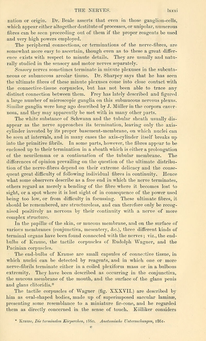nation or origin. Dr. Beale asserts that even in those ganglion-cells, which appear either altogether destitute of processes, or unipolar, numerous fibres can be seen proceeding out of them if the proper reagents be used and very high powers employed. The peripheral connections, or terminations of the nerve-fibres, are somewhat more easy to ascertain, though even as to these a great differ- ence exists with respect to minute details. They are usually and natu- rally studied in the sensory and motor nerves separately. Sensory nerves sometimes terminate in minute plexuses iu the subcuta- neous or submucous areolar tissue. Dr. Sharpey says that he has seen the ultimate fibres of these minute plexuses come into close contact with the connective-tissue corpuscles, but has not been able to trace any distinct connection between them. Frey has lately described and figured. a large number of microscopic ganglia on this submucous nervous plexus. Similar ganglia were long ago described by J. Miiller in the corpora caver- nosa, and they maj' apparently be met with in many other parts. The white substance of Schwann and the tubular sheath usually dis- appear as the nerve approaches its termination, leaving only the axis- cylinder invested by its proper basement-membrane, on which nuclei can be seen at intervals, and in many cases the axis-cylinder itself breaks up into the primitive fibrils. In some parts, however, the fibres appear to be enclosed up to their termination iu a sheath which is either a prolongation of the neurilemma or a continuation of the tubular membrane. The differences of opinion prevailing on the question of the ultimate distribu- tion of the nerve-fibres depend on their extreme delicacy and the conse- quent great difficulty of following individual fibres iu contiiauity. Tleuce what some observers describe as a free end in which the nerve terminates, others regard as merely a bending of the fibre where it becomes lost to sight, or a spot where it is lost sight of in consequence of the power used being too low, or from difiiculty in focussing. These ultimate fibres, it should be remembered, are structureless, and can therefore only be recog- nised positively as nervous by their continuity with a nerve of more complex structure. In the papillse of the skin, or mucous membrane, and on the surface of various membranes (conjunctiva, mesentery, &c.), three different kinds of terminal oi'gans have been found connected with the nei-ves ; viz., the end- bulbs of Krause, the tactile corpuscles of Rudolph Wagner, and the Pacinian corpuscles. The end-bulbs of Krause are small capsules of connective tissue, in which nuclei can be detected by reagents, and in which one or more nerve-fibrils terminate either in a coiled plexiform mass or in a bulbous extremity. They have been described as occurring in the conjunctiva, the mucous membrane of the mouth, and the surface of the glans penis and glans clitoridis.* The tactile corpuscles of Wagner (fig. XXXVII.) are described by him as oval-shaped bodies, made up of superimposed saccular laminae, presenting some resemblance to a miniature fir-cone, and he regarded them as directly concerned in the sense of touch. KoUiker considers * l\.ya,\\se, Die terminahn Koiyerclien, i860. Anatomische Untersuchungen, l86l.