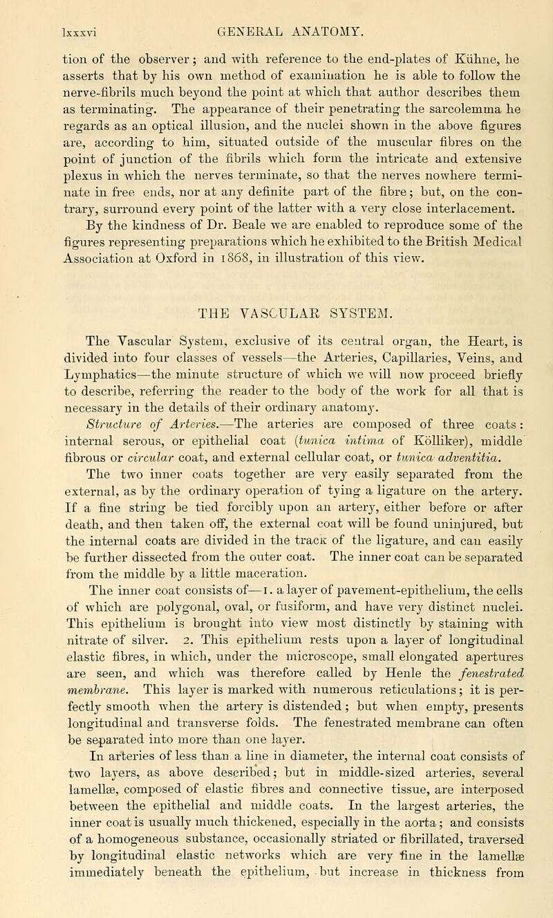 tion of the observer; and with reference to the end-jjlates of Kiihne, he asserts that by his own method of examiuation he is able to follow the nerve-fibrils much beyond the point at which that author describes them as terminating. The appearance of their penetrating the sarcolemma he regards as an optical illusion, and the nuclei shown in the above figures are, according to him, situated outside of the muscular fibres on the point of junction of the fibrils which form the intricate and extensive plexus in which the nerves terminate, so that the nerves nowhere termi- nate in free ends, nor at any definite part of the fibre; but, on the con- trary, surround every point of the latter with a very close interlacement. By the kindness of Dr. Beale we are enabled to reproduce some of the figures representing jDreparations which he exhibited to the British Medical Association at Oxford in 1868, in illustration of this view. THE VASCULAR SYSTEM. The Vascular System, exclusive of its central organ, the Heart, is divided into four classes of vessels—the Arteries, Capillaries, Veins, and Lymphatics—the minute structure of which we ^vill now proceed briefly to describe, referring the reader to the body of the work for all that is necessary in the details of their ordinary anatomy. Structure of Arteries.—The arteries are composed of three coats: internal serous, or epithelial coat [tunica intima of KoUiker), middle fibrous or circular coat, and external cellular coat, or tunica adventitia. The two inner coats together are very easily separated from the external, as by the ordinary operation of tying a ligature on the artery. If a fine string be tied forcibly upon an artery, either before or after death, and then taken off, the external coat will be found uninjured, but the interna] coats are divided in the tracK of the ligature, and can easily be further dissected from the outer coat. The inner coat can be separated from the middle by a little maceration. The inner coat consists of—i. a layer of pavement-epithelium, the cells of which are polygonal, oval, or fusiform, and have very distinct nuclei. This epithelium is brought into view most distinctly by staining with nitrate of silver. 2. This epithelium rests upon a layer of longitudinal elastic fibres, in which, under the microscope, small elongated apertures are seen, and which was therefore called by Henle the fenestrated membrane. This layer is marked with numerous reticulations; it is per- fectly smooth when the artery is distended; but when empty, presents longitudinal and transverse folds. The fenestrated membrane can often be separated into more than one layer. In arteries of less than a line in diameter, the internal coat consists of two layers, as above described; but in middle-sized arteries, several lamellae, composed of elastic fibres and connective tissue, are interposed between the epithelial and middle coats. In the largest arteries, the inner coat is usually much thickened, especially in the aorta; and consists of a homogeneous substance, occasionally striated or fibrillated, traversed by longitudinal elastic networks which are very fine in the lamellae immediately beneath the epithelium, but increase in thickness from