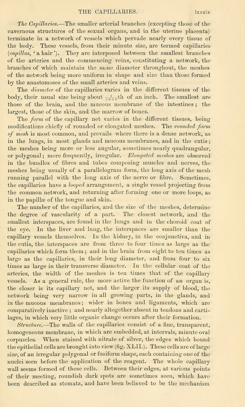 The Capillaries.—The smaller arterial branches (excepting those of the cavernous structures of the sexual org-ans, and in the uterine placenta) terminate in a network of vessels which pervade nearly every tissue of the body. These vessels, from their minute size, are termed capillaries {capillus, 'a hair'). They are interposed between the smallest branches of the arteries and the commencing veins, constituting a network, the branches of which maintain the same diameter throughout, the meshes of the network being more uniform in shape and size than those formed by the anastomoses of the small arteries and veins. The diameter of the capillaries varies in the different tissues of the body, their usual size being about -~Q_tli of an inch. The smallest are those of the brain, and the mucous membrane of the intestines ; the largest, those of the skin, and the marrow of bones. The form of the capillary net varies in the different tissues, being modifications chiefly of rounded or elongated meshes. The rounded form of mesh is most common, and prevails where there is a dense network, as in the lungs, in most glands and mucous membranes, and in the cutis; the meshes being more or less angular, sometimes nearly quadrangular, or polygonal; more frequently, irregular. Elongated meshes are observed in the bundles of fibres and tubes composing muscles and nerves, the meshes being usually of a parallelogram form, the long axis of the mesh running parallel with the long axis of the nerve or fibre. Sometimes, the capillaries have a looped arrangement, a single vessel projecting from the common network, and returning after forming one or more loops, as in the papillse of the tongue and skin. The number of the capillaries, and the size of the meshes, determine the degi'ee of vascularity of a part. The closest network, and the smallest interspaces, are found in the lungs and in the choroid coat of the eye. In the liver and lung, the interspaces are smaller than the capillary vessels themselves. In the kidney, in the conjunctiva, and in the cutis, the interspaces are from three to four times as large as the capillaries which form them; and in the brain from eight to ten times as large as the capillaries, in their long diameter, and from four to six times as large in their transverse diameter. In the cellular coat of the arteries, the width of the meshes is ten times that of the capillary vessels. As a general rule, the more active the function of an organ is, the closer is its capillary net, and the larger its supply of blood, the network being very narrow in all growing jjarts, in the glands, and in the mucous membranes; wider in bones and ligaments, which are comparatively inactive ; and nearly altogether absent in tendons and carti- lages, in which very little organic change occurs after their formation. Structure.—The walls of the capillaries consist of a fine, transparent, homogeneous membrane, in which are embedded, at intervals, minute oval corpuscles. When stained with nitrate of silver, the edges which bound the epithelial cells are brought into view (fig. XLII.). These cells are of large size, of an irregular polygonal or fusiform shape, each containing one of the nuclei seen before the application of the reagent. The whole capillary wall seems formed of these cells. Between their edges, at various points of their meeting, roiindish dark spots are sometimes seen, which have been described as stomata, and have been believed to be the mechanism