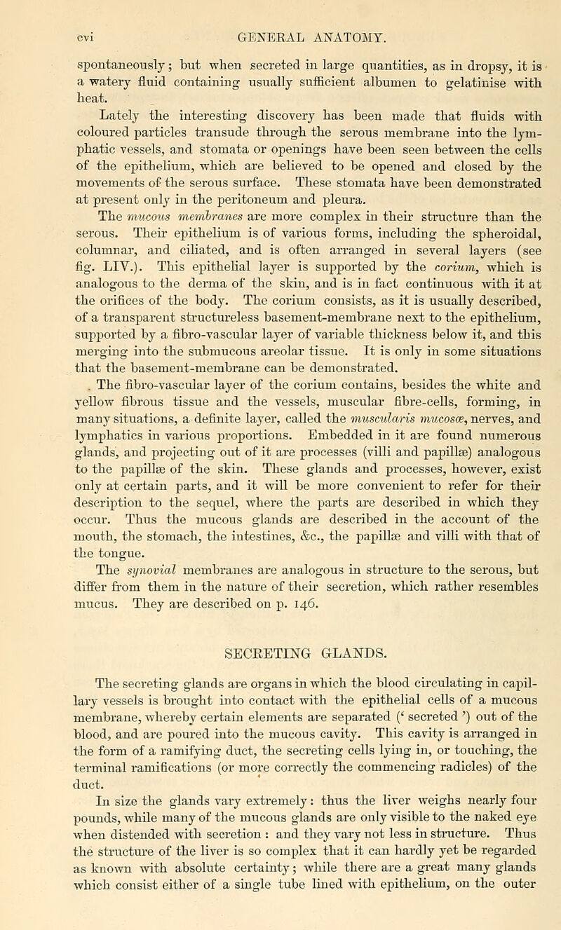 spontaneously; but when secreted in large quantities, as in dropsy, it is ■ a watery fluid containing usually sufficient albumen to gelatinise with, heat. Lately the interesting discovery has been made that fluids with coloured particles transude through the serous membrane into the lym- phatic vessels, and stomata or openings have been seen between the cells of the epithelium, which are believed to be opened and closed by the movements of the serous surface. These stomata have been demonstrated at present only in the peritoneum and pleura. The mucous 'membranes are more complex in their structure than the serous. Their epithelium is of various forms, including the spheroidal, columnar, and ciliated, and is often arranged in several layers (see fig. LIV.). This epithelial layer is supported by the corium, which is analogous to the derma of the skin, and is in fact continuous with it at the orifices of the body. The corium consists, as it is usually described, of a transparent structureless basement-membrane next to the epithelium, supported by a fibro-vascular layer of variable thickness below it, and this merging into the submucous areolar tissue. It is only in some situations that the basement-membrane can be demonstrated. . The fibro-vascular layer of the corium contains, besides the white and yellow fibrous tissue and the vessels, muscular fibre-cells, forming, in many situations, a definite layer, called the muscularis mwcosoe, nerves, and lymphatics in various proportions. Embedded in it are found numerous glands, and projecting out of it are processes (villi and papillse) analogous to the papillse of the skin. These glands and processes, however, exist only at certain parts, and it will be more convenient to refer for their description to the sequel, where the parts are described in which they occur. Thus the mucous glands are described in the account of the mouth, the stomach, the intestines, &c., the papillte and villi with that of the tongue. The synovial membranes are analogous in structure to the serous, but differ fi-om them in the nature of theii- seci'etion, which rather resembles mucus. They are described on p. 146. SECRETING GLANDS. The secreting glands are organs in which the blood circulating in capil- lai-y vessels is brought into contact with the epithelial cells of a mucous membrane, whereby certain elements are separated (' secreted ') out of the blood, and are poured into the mucous cavity. This cavity is arranged in the form of a ramifying duct, the secreting cells lying in, or touching, the terminal ramifications (or more correctly the commencing radicles) of the duct. In size the glands vary extremely: thus the liver weighs nearly four pounds, while many of the mucous glands are only visible to the naked eye when distended vrith secretion : and they vary not less in sti-ueture. Thus the structure of the liver is so complex that it can hai-dly yet be regarded as known with absolute certainty; while there are a great many glands which consist either of a single tube lined with epithelium, on the outer