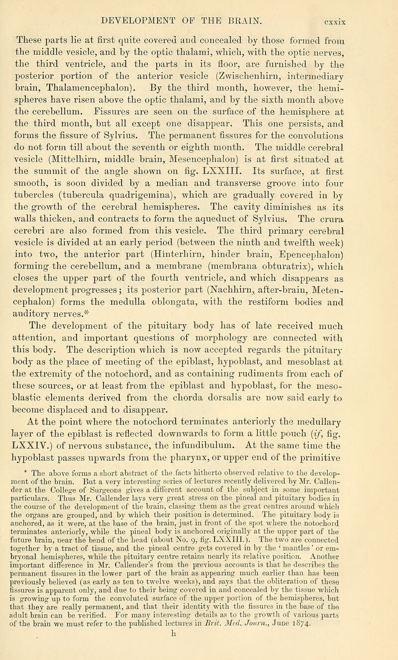 These parts lie at first quite covered and concealed by those formed from the middle vesicle, and by the optic thalami, which, with the optic nerves, the third ventricle, and the parts in its floor, are furnished by the posterior portion of the anterior vesicle (Zwischenhirn, intermediary brain, Thalamencephalon). By the third month, however, the hemi- spheres have risen above the optic thalami, and by the sixth month above the cerebellum. Fissures are seen on the surface of the hemisphere at the third month, but all except one disappear. This one jpersists, and forms the fissure of Sylvius. The permanent fissures for the convolutions do not form till about the seventh or eighth month. The middle cerebral vesicle (Mittelhirn, middle brain, Mesencephalon) is at first situated at the summit of the angle shown on fig. LXXIII. Its surface, at first smooth, is soon divided by a median and transverse groove into four tubercles (tubercula quadrigemina), which are gradually covered in by the growth of the cerebral hemispheres. The cavity diminishes as its walls thicken, and contracts to form the aqueduct of Sylvius. The crura cerebri are also formed from this vesicle. The third primary cerebral vesicle is divided at an early period (between the ninth and twelfth week) into two, the anterior part (Hinterhirn, hinder brain, Epencephalon) forming the cerebellum, and a membrane (membrana obturatrix), which closes the upper part of the fourth ventricle, and which disappears as development progresses; its posterior part (Nachhirn, after-brain, Meten- cephalon) forms the medulla oblongata, with the restiforni bodies and auditory nerves.* The development of the pituitary body has of late received much, attention, and imj)ortant questions of morphology are connected with this body. The description which is now accepted regards the pituitary body as the j)lace of meeting of the epiblast, hypoblast, and mesoblast at the extremity of the notochord, and as containing rudiments from each of these sources, or at least from the epiblast and hypoblast, for the meso- blastic elements derived from the chorda dorsalis are now said eaidy to become displaced and to disappear. At the point where the notochord terminates anteriorly the medullary layer of the epiblast is reflected downwards to form a little pouch [if, fig. LXXIV.) of nervous substance, the infundibulum. At the same time the hypoblast passes iipwards from the pharynx, or upper end of the primitive * The above fornis a short ahstract of the facta hitherto observed relative to the develop- ment of the brain. Biit a very interesting series of lectures recently delivered by Mr. Callen- der at the College of Snrgeons gives a dift'erent account of the subject in some important particulars. Thus Mr. Oallender lays very great stress on the pineal and pituitary bodies in the course of the development of the brain, classing them aa the great centres aroimd which the organs are grouped, and by which their position is determined. The pituitary body is anchored, as it were, at the base of the brain, just in front of the spot where the notochord terminates anteriorly, while the pineal body is anchored originally at the upper part of the future brain, near the bend of the head (about No. 9, fig. LXXIII.). The two are connected together by a tract of tissue, and the pineal centre gets covered in by the ' mantles' or em- bryonal hemispheres, while the pituitary centre retaina nearly its relative position. Another important difference in Mr. Callender's from the previous accounts is that he describes the permanent fissures in the lower part of the brain as appearing much earlier than has been previously believed (as early as ten to twelve weeks), and says that the obliteration of these fissures is apparent only, and due to their being covered in and concealed by the tissue which is growing up to form the convoluted surface of the upper portion of the hemispheres, but that they are really permanent, and that their identity with the fissures in the base of the adult brain can be verified. For many interesting details as to the growth of various parts of the brain we muat refer to the published lectures in Srit. Med. Journ., June 1874. h