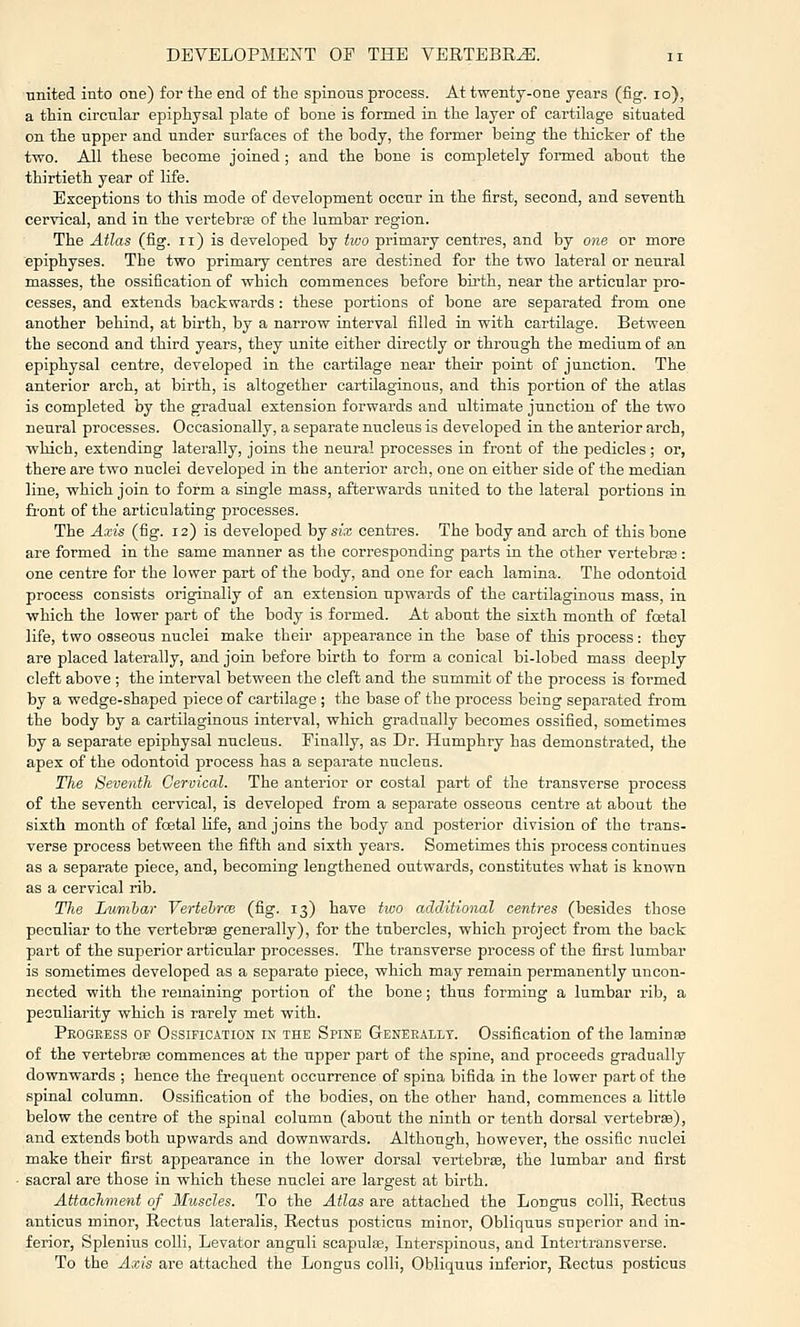 united into one) for tlie end of the spinons process. At twenty-one years (fig. lo), a thin circular epipliysal plate of bone is formed in the layer of cartilage situated on the upper and under surfaces of the body, the former being the thicker of the two. All these become joined ; and the bone is completely formed about the thirtieth year of life. Exceptions to this mode of development occur in the first, second, and seventh cervical, and in the vertebrte of the lumbar region. The Atlas (fig. ii) is developed by two primary centres, and by one or more epiphyses. The two primary centres are destined for the two lateral or neural masses, the ossification of which commences before bii-th, near the articular pro- cesses, and extends backwards : these portions of bone are separated from one another behind, at birth, by a narrow interval filled in with cartilage. Between the second and third years, they unite either directly or through the medium of an epiphysal centre, developed in the cartilage near their point of junction. The anterior arch, at birth, is altogether cartilaginous, and this portion of the atlas is completed by the gradual extension forwards and ultimate junction of the two neural processes. Occasionally, a separate nucleus is developed in the anterior arch, which, extending laterally, joins the neural processes in front of the pedicles; or, there are two nuclei developed in the anterior arch, one on either side of the median line, which join to form a single mass, afterwards united to the lateral portions in front of the articulating processes. The Axis (fig. 12) is developed hj six centres. The body and arch of this bone are formed in the same manner as the corresponding parts in the other vertebrte: one centre for the lower part of the body, and one for each lamina. The odontoid process consists originally of an extension upwards of the cartilaginous mass, in which the lower part of the body is formed. At about the sixth month of fcetal life, two osseous nuclei make their appearance in the base of this process: they are placed laterally, and join before birth to form a conical bi-lobed mass deeply cleft above ; the interval between the cleft and the summit of the process is formed by a wedge-shaped jsiece of cartilage ; the base of the process being separated from the body by a cartilaginous interval, which gradually becomes ossified, sometimes by a separate epiphysal nucleus. Finally, as Dr. Humphry has demonstrated, the apex of the odontoid process has a separate nucleus. The Seventh Cervical. The anterior or costal part of the transverse process of the seventh cervical, is developed from a sej)arate osseous centre at about the sixth month of fcetal life, and joins the body and posterior division of the trans- verse process between the fifth and sixth years. Sometimes this process continues as a separate piece, and, becoming lengthened outwards, constitutes what is known as a cervical rib. The Lumbar Yertehrce (fig. 13) have two additional centres (besides those peculiar to the vertebrse generally), for the tubercles, which project from the back part of the superior articular processes. The transverse process of the first lumbar is sometimes developed as a separate piece, which may remain permanently uncon- nected with the remaining portion of the bone; thus forming a lumbar rib, a peculiarity which is rarely met with. Progeess of Ossification in the Spine Generally. Ossification of the laminse of the vertebrae commences at the upper part of the spine, and proceeds gradually downwards ; hence the frequent occurrence of spina bifida in the lower part of the spinal column. Ossification of the bodies, on the other hand, commences a little below the centre of the spinal column (about the ninth or tenth dorsal vertebrae), and extends both upwards and downwards. Although, however, the ossific nuclei make their first appearance in the lower dorsal vertebrse, the lumbar and first sacral are those in which these nuclei are largest at birth. Attachment of Muscles. To the Atlas are attached the Longus colli. Rectus anticus minor, Rectus lateralis. Rectus posticus minor, Obliquus superior and in- ferior, Splenius colli, Levator anguli scapute, Interspinous, and Intertransverse. To the Axis are attached the Longus colli, Obliquus inferior, Rectus posticus