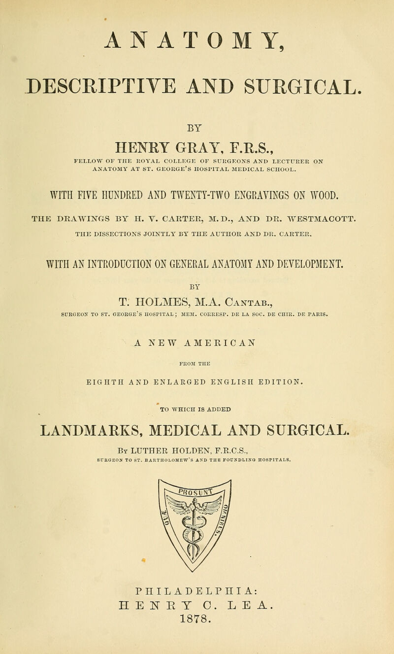 ANATOMY, DESCRIPTIYE AND SURGICAL BY HENRY GRAY, F.R.S., FELLOW OF THE ROYAL COLLEGE OF SUKGEONS AND LECTURER ON ANATOMY AT ST. GEORGE'S HOSPITAL MEDICAL SCHOOL. WITH FIVE HUNDRED AND TWENTY-TWO ENGRAVINGS ON WOOD. THE DRAWIIS'GS BY H. Y. CARTER, M. D., A.^!) DR. WESTMACOTT. THE DISSECTIONS JOINTLY BY THE AUTHOR AKD DK. CARTER. WITH AN INTRODUCTION ON GENERAL ANATOMY AND DEVELOPMENT. BY T. HOLMES, M.A. Cantab., SURGEON TO ST. GEORGE'S HOSPITAL; MEM. COERESP. DE LA SOC. DE CHIR. DE PARIS. A NEW AMERICAN FROM THE EIGHTH AND ENLARGED ENGLISH EDITION. TO WHICH IS ADDED LANDMARKS, MEDICAL AND SURGICAL. By LUTHER HOLDEN, F.E.O.S., SUKGEON TO ST. BARTHOLOMEW'S AND THE FOUNDLING HOSPITALS. PHILADELPHIA: HElvTET O. LEA. 1878.