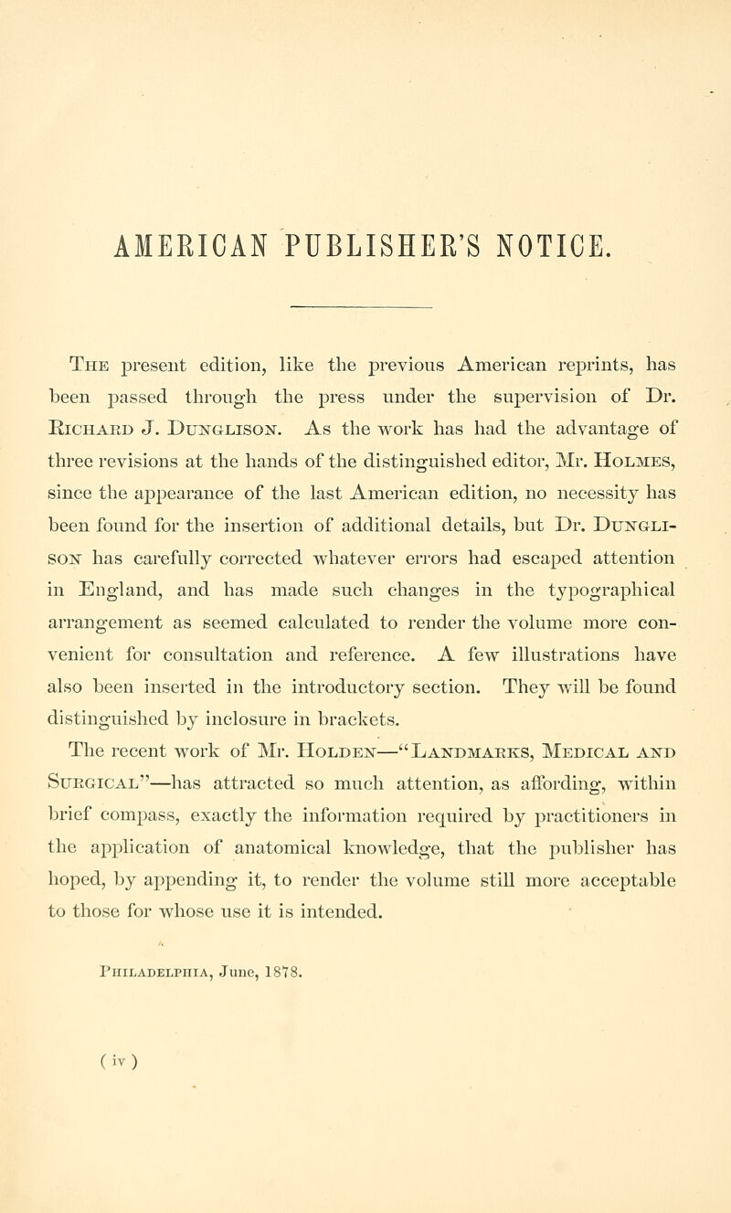 AMERICAN PUBLISHER'S NOTICE. The present edition, like the previons American reprints, has been passed throngh the press under the supervision of Dr. RiCHAED J. DuNGLisoN. As the work has had the advantage of three revisions at the hands of tlie distinguished editor, Mr. Holmes, since tlie appearance of the last American edition, no necessity has been found for the insertion of additional details, but Dr. Duistgli- so]^ has carefully corrected whatever errors had escaped attention in England, and has made such changes in the typographical arrangement as seemed calculated to render the volume more con- venient for consultation and reference. A few illustrations have also been inserted in the introductory section. They will be found distinguished by inclosure in brackets. The recent work of Mr. Holder—Landmarks, Medical an^d SueGtICAl—has attracted so much attention, as affording, within brief compass, exactly the information required by practitioners in the application of anatomical knowledge, that the jDublisher has hoped, by appending it, to render the volume still more acceptable to those for whose use it is intended. riilLADELPiilA, June, 18*78.