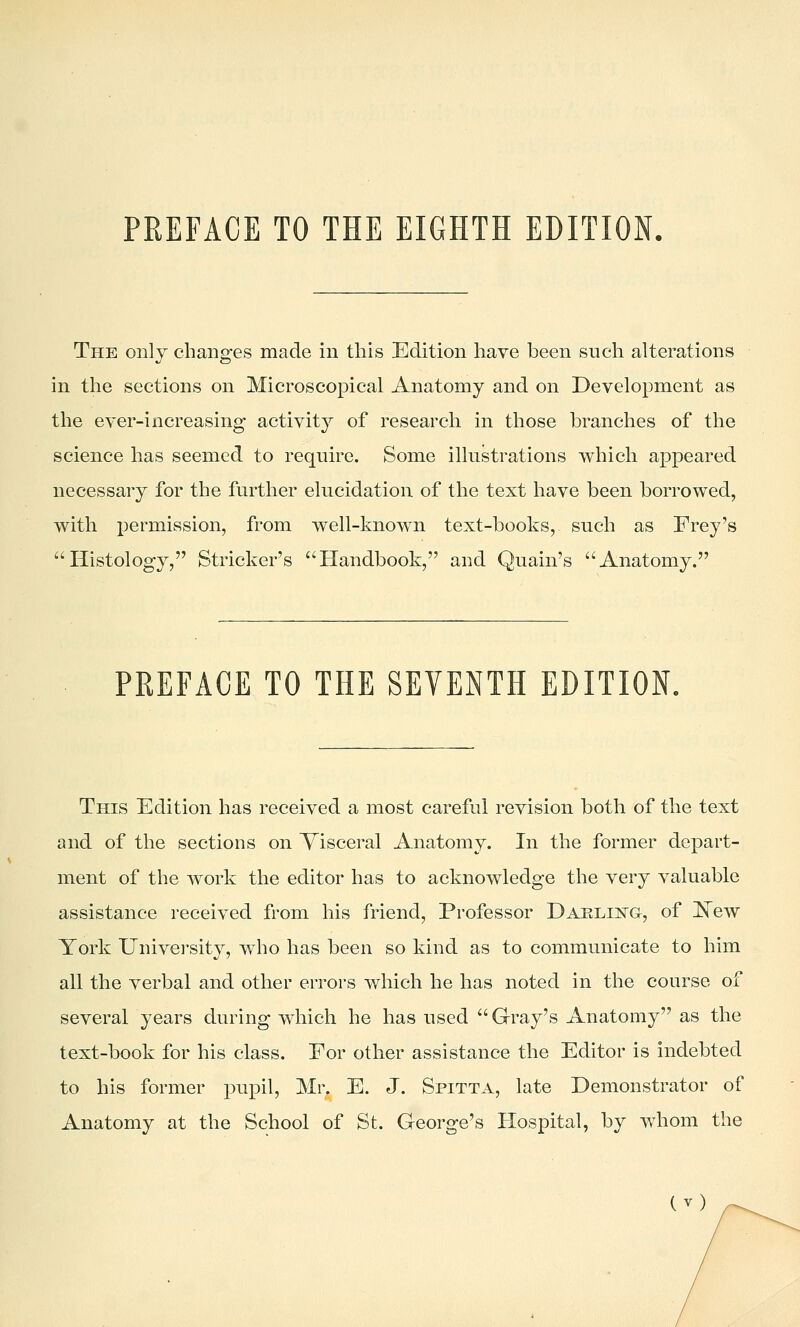 The only changes made in this Edition have been such alterations in the sections on Microscopical Anatomy and on Development as the ever-increasing activity of research in those branches of the science has seemed to require. Some illustrations which appeared necessary for the further elucidation of the text have been borrowed, with i)ermission, from well-known text-books, such as Frey's Histology, Strieker's Handbook, and Quain's Anatomy. PREFACE TO THE SEVENTH EDITION. This Edition has received a most careful revision both of the text and of the sections on Visceral Anatomy. In the former depart- ment of the work the editor has to acknowledge the very valuable assistance received from his friend. Professor Daelii^g, of ^ew York Univei-sity, w^ho has been so kind as to communicate to him all the verbal and other errors which he has noted in the course of several years during which he has used  G-ray's Anatomy as the text-book for his class. Eor other assistance the Editor is indebted to his former pupil, Mr. E. J. Spitta, late Demonstrator of Anatomy at the School of St. George's Hospital, by whom the (^)