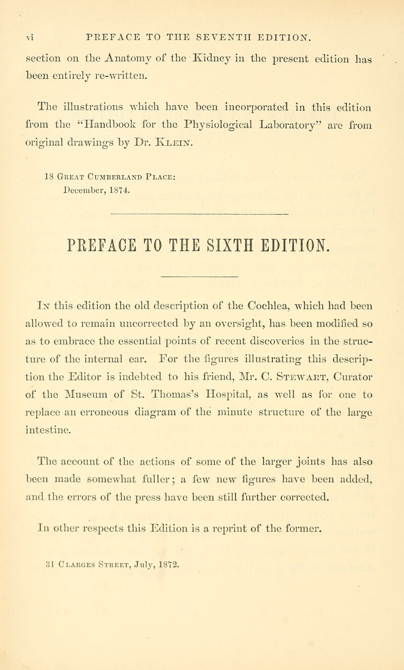 section on the Anatomy of the Xidney m the present edition has been enth^ely re-written. The illustrations which have been incorporated in this edition from the Handbook for the Physiological Laboratory are from original drawings by Dr. Kleix. 18 Great Cumberland Place: December, 1874. PREFACE TO THE SIXTH EDITION. IjST this edition the old description of the Cochlea, which had been allowed to remain uncorrected by an oversight, has been modified so as to embrace the essential points of recent discoveries in the struc- ture of the internal ear. For the figures illustrating this descrip- tion the Editor is indebted to his friend, Mr. C, Stewaet, Curator of the Museum of St. Thomas's Hospital, as well as for one to replace an erroneous diagram of the minute structure of the large intestine. The account of the actions of some of the larger joints has also been made somewhat fuller; a few new figures have been added, and the errors of the press have been still further corrected. In other respects this Edition is a reprint of the former. 31 Clarges Street, July, 1872.
