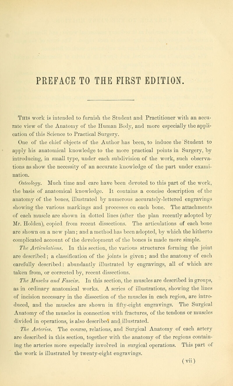 This work is intended to furnisla tlie Student and Practitioner with an accu- rate view of tlie Anatomy of the Human Body, and more especially the appli- cation of this Science to Practical Surgery. One of the chief objects of the Author has been, to induce the Student to apply his anatomical knowledge to the more practical points in Surgery, by introducing, in small type, under each subdivision of the work, such observa- tions as show- the necessity of an accurate knowledge of the part under exami- nation. Osteology. Much time and care have been devoted to this part of the work, the basis of anatomical knowledge. It contains a concise description of the anatomy of the bones, illustrated by numerous accurately-lettered engravings showing the various markings and processes on each bone. The attachments of each muscle are shown in dotted lines (after the plan recently adopted by Mr. Holden), copied from recent dissections. The articulations of each bone are shown on a new plan; and a method has been adopted, by which the hitherto complicated account of the development of the bones is made more simple. The Articulations. In this section, the various structures forming the joint are described; a classification of the joints is given; and the anatomy of each carefully described: abundantly illustrated by engravings, all of which are taken from, or corrected by, recent dissections. The Muscles and Fascise. In this section, the muscles are described in groups, as in ordinary anatomical works. A series of illustrations, showing the lines of incision necessary in the dissection of the muscles in each region, are intro- duced, and the muscles are shown in fifty-eight engravings. The Surgical Anatomy of the muscles in connection with fractures, of the tendons or muscles divided in operations, is also described and illustrated. The Arteries. The course, relations, and Surgical Anatomy of each artery are described in this section, together with the anatomy of the regions contain- ing the arteries more especially involved in surgical operations. This part of the work is illustrated by twenty-eight engravings.