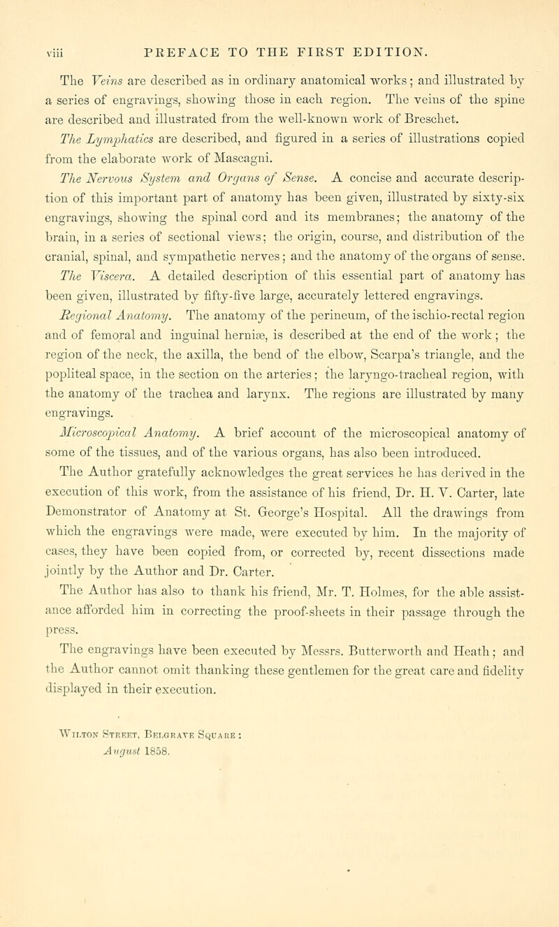 Tlie Veins are described as in ordinary anatomical works; and illustrated by a series of engravings, showing tliose in each, region. The veins of the spine are described and illustrated from the well-known work of Breschet. The Lymphatics are described, and figured in a series of illustrations copied from the elaborate work of Mascagni. The Nervous System and Organs of Sense. A concise and accurate descrip- tion of this important part of anatomy has been given, illustrated by sixty-six engravings, showing the spinal cord and its membranes; the anatomy of the brain, in a series of sectional views; the origin, course, and distribution of the cranial, spinal, and sympathetic nerves ; and the anatomy of the organs of sense. The Viscera. A detailed description of this essential part of anatomy has been given, illustrated by fifty-iive large, accurately lettered engravings. Begional Anatomy. The anatomy of the perineum, of the ischio-rectal region and of femoral and inguinal hernise, is described at the end of the work; the region of the neck, the axilla, the bend of the elbow, Scarpa's triangle, and the popliteal space, in the section on the arteries; the laryngo-tracheal region, with the anatomy of the trachea and larynx. The regions are illustrated by many engravings. Microscopical Anatomy. A brief account of the microscopical anatomy of some of the tissues, and of the various organs, has also been introduced. The Author gratefully acknowledges the great services he has derived in the execution of this work, from the assistance of his friend. Dr. H. Y. Carter, late Demonstrator of Anatomy at St. George's Hospital. All the drawings from which the engravings were made, were executed by him. In the majority of cases, they have been copied from, or corrected by, recent dissections made jointly by the Author and Dr. Carter. The Author has also to thank his friend, Mr. T. Holmes, for the able assist- ance afforded him in correcting the proof-sheets in their passage through the press. The engravings have been executed by Messrs. Butterworth and Heath; and the Author cannot omit thanking these gentlemen for the great care and fidelity displayed in their execution. Wir.TON Street, Eelgrate Square : August 1858.