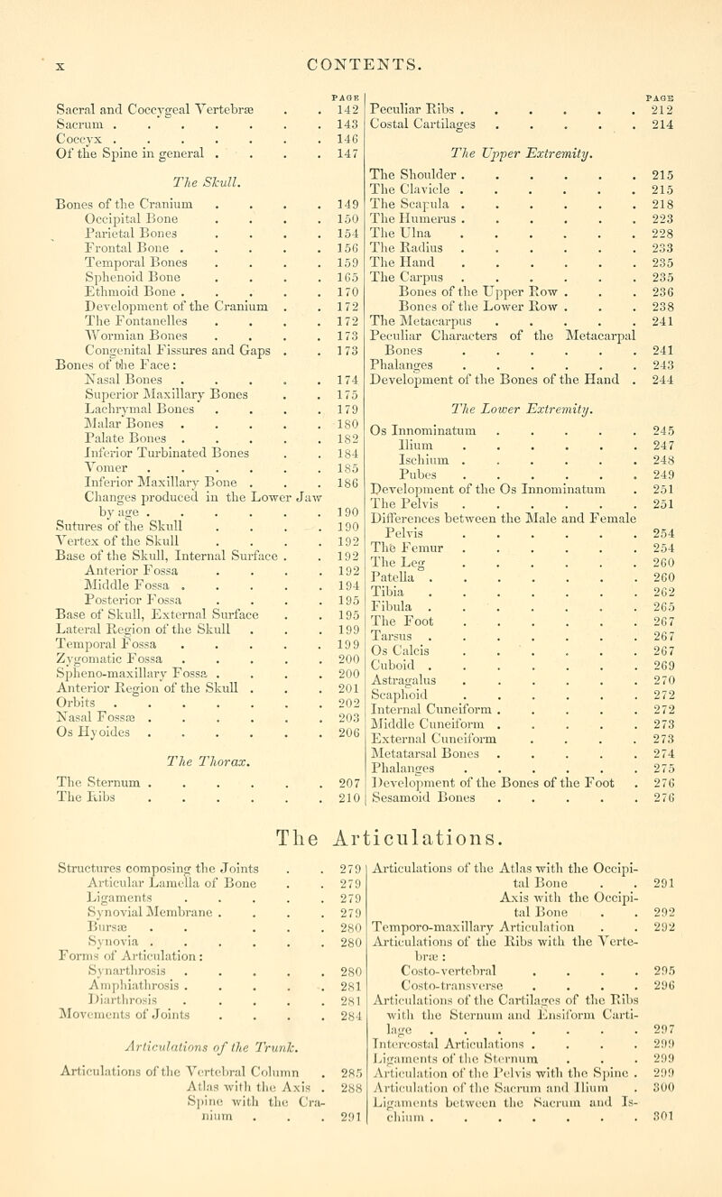 Sacral and Coccygeal Vertebrte Sacrum ..... Coccyx ..... Of the Spine in general . The Skull. Bones of the Cranium OccijDital Bone Parietal Bones Frontal Bone . Temporal Bones Sphenoid Bone Ethmoid Bone . Development of the Cranium The Fontanelles Wormian Bones Congenital Fissures and Gaps Bones of tihe Face: Nasal Bones Superior Maxillary Bones Lachrymal Bones IMalar Bones Palate Bones . Inferior Turbinated Bones Vomer .... Inferior Maxillary Bone . Changes j^roduced in the Lower Jaw by age .... Sutin-es of the Skull Vertex of the Skull Base of the Skull, Internal Surface Anterior Fossa Middle Fossa . Posterior Fossa Base of Skull, External Surface Lateral Region of the Skull Temporal Fossa Zygomatic Fossa Spheno-maxillary Fossa . Anterior Region of the SlcuU . Orbits ..... l^asal Fossaj .... Os Hyoides .... The Thorax. The Sternum The Ftibs PASE 142 143 14G 147 149 150 154 156 159 1G5 170 172 172 173 173 174 175 179 ISO 182 184 185 186 190 190 192 192 192 194 195 195 199 199 200 200 201 202 203 206 207 210 PAGB Peculiar Ribs 212 Costal Cartilages . . . . .214 The Upper Extremity. The Shoulder 215 The Clavicle 215 The Scapula 218 The Humerus . . . . . .223 The Ulna 228 The Radius 233 The Hand 235 The Carpus . . . . . .235 Bones of the Upper Row . . .236 Bones of the Lower Row . . . 238 The Metacarpus . . . . .241 Peculiar Characters of the ]\Ietacarpal Bones 241 Phalanges 243 Development of the Bones of the Hand . 244 T'he Lower Extremity. Os Innominatum . . . . .245 Ilium 247 Ischium ...... 248 Pubcs .249 Development of the Os Innominatum . 251 The Pelvis . . . . . .251 Differences between the Male and Female Pelvis 254 Thfe Femur ...... 254 The Leg ...... 260 Patella 260 Tibia 262 Fibula . 265 The Foot 267 Tarsus 267 Os Calcis . . . . . .267 Cuboid 269 Astragalus . . . . . .270 Scaphoid 272 Internal Cuneiform . . . . .272 Middle Cuneiform 273 External Cuneiform . . . .273 Metatarsal Bones . . . . .274 Phalanges . . . . . .275 Development of the Bones of the Foot . 276 Sesamoid Bones . . . . .276 The Articulations. Structures composing the Joints 279 Articular Lamella of Bone 279 Ligaments .... 279 Synovial Membrane . 279 Bursai . . . . 280 Synovia ..... 280 Forms of Articulation: Synarthrosis .... 280 Aniphiatlirosis .... 281 Diarthrosis .... 281 Movements of Joints 284 Articulations of the Trunk. Articulations of the Vertebral Column . 285 Atlas with the Axis 288 Spine with the Cra.- niiim 291 Articulations of tlie Atlas with the Occipi- tal Bone Axis with the Occipi- tal Bone Temporo-maxillary Articulation Articulations of the Ribs with the Verte- brae : Costo-vertebral .... Costo-transverse .... Articulations of the Cartilages of the Ribs with the Sternum and Ensiibrm Cai'ti- lage Tntercostid Articulations .... ivigaments of the Sternum Articulation of the Pelvis with the Spine . vVrticulation of the Sacrum and Ilium Ligaments between the Sacrum and Is- chium . , . . , 291 292 292 295 296 297 299 299 299 300 301