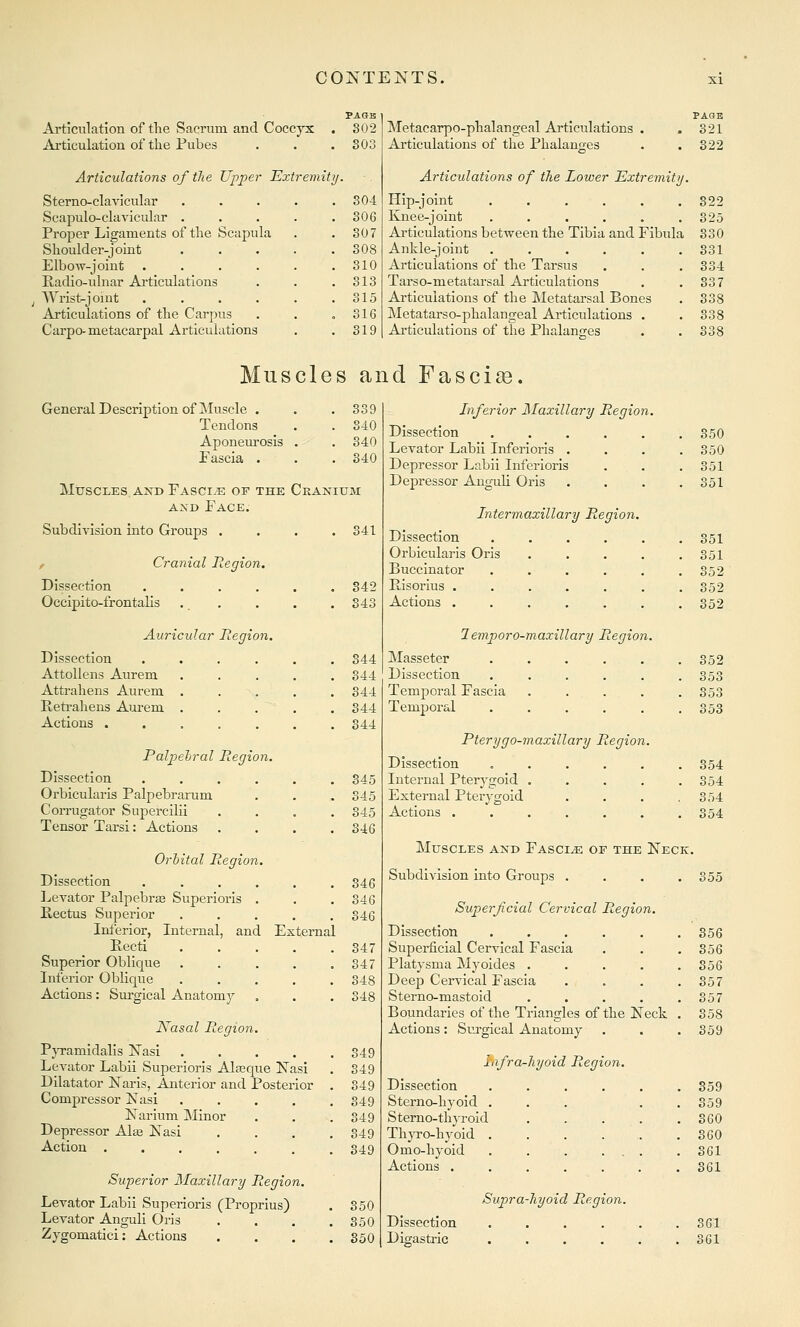 Articulation of tlie Sacrum and Coccyx PAGB 302 Articulation of the Pubes 303 Articulations of the Upper Extremity. Sterno-clavicular .... 304 Scapulo-clavicular . 306 Proper Ligaments of the Scapula 307 Shoulder-joint . . . 308 Elbow-joint .... 310 Radio-ulnar Articidations 313 Wrist-joint .... 315 Articulations of the Carpus 316 Carpo- metacarpal Articulations 319 PAGE Metacarpo-phalangeal Articulations . .321 Articulations of the Phalanges . .322 Articulations of the Lower Extremitij. Hip-joint 322 Knee-joint . . . . . .325 Articulations between the Tibia and Fibula 330 Ankle-joint . . . . . .331 Articulations of the Tarsus . . .334 Tarso-metatarsal Articulations . .337 Articulations of the Metatarsal Bones . 338 Metatarso-phalangeal Articulations . . 338 Articulations of the Phalanges . .338 Muscles and Fascia. General Description of Muscle . . .339 Tendons . . 340 Aponeurosis . . 340 Fascia . . . S40 MtJSCLES AXD FaSCI/E OF THE CrANIUM AND Face. Subdivision into Groups .... 341 / Cranial Region. Dissection . . . . . .342 Occipito-frontalis . . . . .343 Auricular Region. Dissection ...... 344 AttoUens Aurem . . . . .344 Attrahens Aurem ..... 344 Reti-ahens Am-em ..... 344 Actions ....... 344 Palpehral Region. Dissection ...... 345 Orbicularis Palpebrarum . . . 345 Corrugator Supercilii .... 345 Tensor Tarsi: Actions .... 346 Orbital Region. Dissection . . . . . .346 Levator Palpebras Superioris . . . 346 Rectus Superior ..... 346 Inferior, Internal, and External Recti 347 Superior Oblicpe . . . . .347 Inferior Oblique ..... 348 Actions: Surgical Anatomy . . . 348 Kasal Region. PjTamidalis Nasi 349 Levator Labii Superioris Alteque Nasi . 349 Dilatator Naris, Anterior and Posterior . 349 Compressor Nasi . . . . .349 Narium Minor . . .349 Depressor Alse Nasi . . , .349 Action ....... 349 Superior Maxillary Region. Levator Labii Superioris (Proprius) . 350 Levator Anguli Oris . . . .350 Zygomatici: Actions . . . .350 Inferior Ilaxillary Region. Dissection ..... Levator Labii Inferioris . Depressor Labii Inferioris Depressor Angaili Oris . 350 . 350 . 351 . 351 Intermaxillary Region. Dissection ..... Orbicularis Oris .... Buccinator ..... . 351 . 351 . 352 Risorius ...... Actions ...... . 352 . 352 1 emporo-maxillary Region. Masseter ..... Dissection ..... Temporal Fascia .... Temporal ..... . 352 . 353 . 353 . 353 Pterygo-maxillary Region. Dissection ..... Internal Pterj-gold .... External Pterygoid Actions ...... . 354 . 354 , 354 354 Muscles and Fascia or the Neck. Subdivision into Groups . . . .355 Superficial Cervical Region. Dissection ..... 356 Superficial Cervical Fascia 356 Platysma Myoides .... 356 Deep Cervical Fascia 357 Sterno-mastoid .... 357 Boundaries of the Triangles of the Neck 358 Actions: Surgical Anatomy 359 Lfra-hyoid Region. Dissection ..... 359 Sterno-hyoid ... . . 359 Sterno-thjrold .... 360 ThjTO-hyoId ....... 360 Omo-hyold 361 Actions ....... 361 Supra-liyoid Region. Dissection ...... 361 Digastric ...... 361