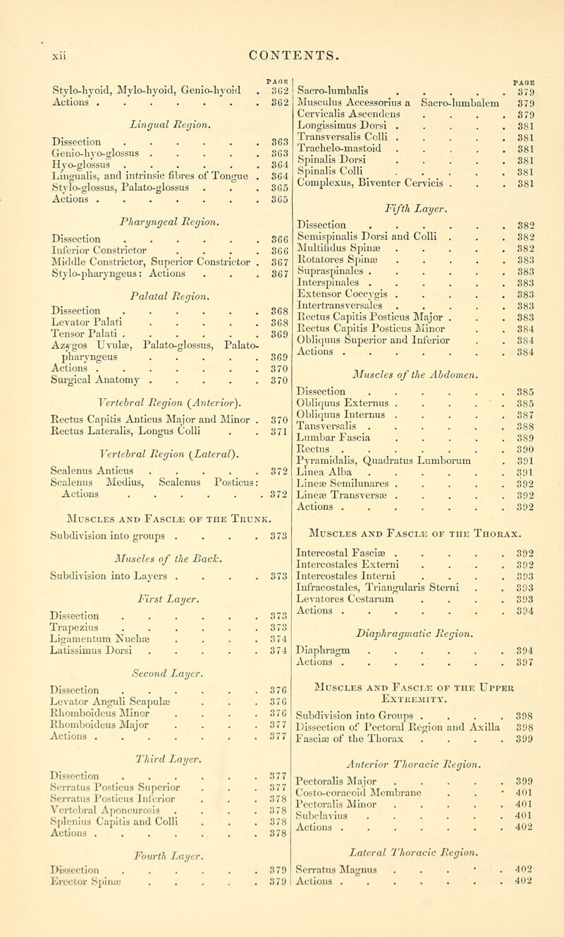 PAGR Stylo-hyoid, Mylo-hyoid, Genio-liyoid . 3G2 Actions S62 Lingual Region. Dissection . . . . . . 363 Genio-hyo-glossus . . . . .363 Hyo-glossus . . . . . .364 Lingual]s, and intrinsic fibres of Tongue . 364 Stylo-glossus, Palato-glossus . . .865 Actions 365 Pliaryngeal Region. Dissection . . . . . .366 Infei'ior Constrictor . . . .366 Middle Constrictor, Superior Constrictor . 367 Stylo-pliai-yngeus: Actions . . .367 Palatal Region. Dissection . . . . . .868 Levator Palati 368 Tensor Palati 369 Azygos Uvula;, Palato-glossus, Palato- pharyngeus . . . . .369 Actions 370 Sui'gical Anatomy . . . . .370 Vertebral Region (^Anterior). Kectus Capitis Anticus Major and Minor . 370 Kectus Lateralis, Longus Colli . .3 71 Vertebral Region (^Lateral}. Scalenus Anticus . . . . .372 Scalenus Medius, Scalenus Posticus: Actions 372 Muscles akd Fasci^k of the Tkunk. Subdivision Into groups . . . . ; Muscles of the Bach. Subdivision Into Layers . !73 First Layer. Dissection Trapezius LIgamentum Nucliaa Latlssimus Dorsi Second Layer Dissection Levator Anguli Scapula; Rhoinboldcus Minor llhomboideus Major Actions .... Hard Layer. Dissection S(;iTatus Posticus Superior Serratus Posticus Ini'crlor V(!rt<;bral Aponeurosis Sfjlenius Capitis and Colli Actions .... Dissection Erector Spina; Fourth L.ayer 373 373 3 74 374 376 376 376 377 377 377 377 378 378 378 378 3 79 379 Sacro-lumbalis PASE , 379 Musculus Accessorius a Sacro-lumbalem 379 Cervicalls Ascendens . 379 Longisslmus Dorsi . . 881 Transversalls Colli . . 881 Trachelo-mastoid . 881 Spinalis Dorsi . 381 Spinalis Colli 381 Complexus, Biventer C ervicis . . 881 Fifth Layer. Dissection . . 382 Semlsplnalis Dorsi and Colli . 382 Multilidus Spinas 382 Potatores Spina; . 383 Supraspinales . . 883 Intersplnalcs . 883 Extensor Coccygis . 383 Intertransversalcs . 383 Rectus Capitis Posticus Major . 383 Pectus Capitis Posticus Minor 384 Obllquus Superior and Inferior 884 Actions . 384 Muscles of the Abdomen. Dissection 385 Obllquus Externus . 385 Obllquus Internus . 387 Tansversalls . 388 Lumbar Fascia 389 Pectus . 390 Pyramldalls, Quadratus Lumborum 391 LInea Alba 391 Lineae Semilunares . 392 Llneas Transversse . 392 Actions . 392 Muscles and Fasci.'e of the Thoeax. Intercostal Fasciae . Intercostales Externi Intercostales Interni Infracostales, Triangularis Ste: Levatores Costarum Actions .... Diaphragmatic Region. Diaphragm Actions . 392 392 393 393 393 394 894 397 Muscles and Fasci.e of the Upper extkemity. Subdivision into Groups .... Dissection of Pectoral Region and Axilla Fascia; of the Thorax .... Anterior Thoracic Region. Pectoralis Major Costo-coi-acold Membrane Pectoralis Minor Subclavius Actions .... Lateral I'horacic Region. Serratus IMagnus ... Actions ...... 898 398 399 399 401 401 401 402 402 402