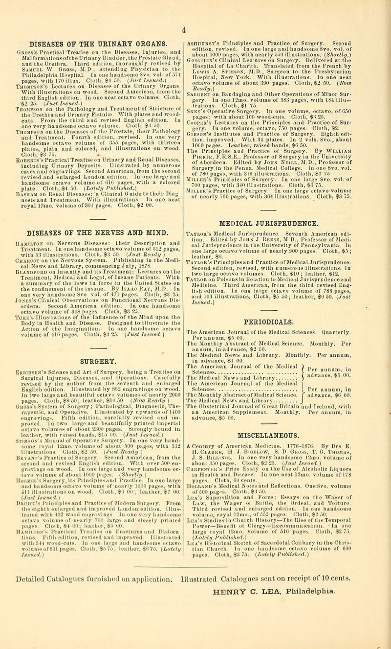 DISEASES OF THE URINARY ORGANS. Gross's Practical Treatise on the Diseases, Injuries, and Malformations of the Urinary Bladder, the Prostate Gland, and the Urethra. Third edition, thoroughly revised by Samuel W. Gross, M.D , Attending Pnysician to the Philadelphia Hospital. In one handsome 8vo. vol. of 574 pages, with 170 illus. Cloth, .$1 50. [Jii^t J/isued.) Thompson's Lectures on Diseases of the Urinary Organs Wiiih illustrations on wood. Second American, from the third English edition. In one neat octavo volume. Cloth, •$2 25. {Just Ixsned.) Thomp.^on on the Pathology and Treatment of Stricture of the Urethra and Urinary Fistula. With plates and wood- cuts. From the third and revised English edition. In one very handsome octavo volume. Cloth, $S 50. Tho.mpson on the Diseases of the Prostate, their Pathology and Treatment. Fourth edition, revised. In one very handsome octavo volume of 355 pages, with thirteen plates, plain and colored, and illustrations on wood. Cloth, .$3 75. Roberts's Practical Treatise on Urinary and Renal Diseases, including Urinary Deposits. Illustrated by numerous cases and engravings. Second American, from the second revised and enlarged London edition. In one large and handsome octavo volume of 616 pages, with a colored plate. Cloth, $i oO. {Lately Published.) Basham on Renal Diseases: a Clinical Guide to their Diag nosis and Treatmenc. With illustrations In one neat royal 12mo. volume of 30-1 pages. Cloth, $2 00. DISEASES OF THE NERVES AND MIND. Hamilton on Nervous Diseases: their Description and Treatment. In one handsome octavo volume of 512 pages, with 53 illusi^ralions. Cloth, $3 50. {Just Ready ) Charcot on the Nervous System. Publishing in the Medi- cal News and Library, commencing July, 1S7S Blandford on Insanity and its Treatment: Lectures on the Treatment, Medical and Legal, of Insane Patients. With a summary of the laws in force in the United States on the confinement of the insane. By Isaac Ray, M.D. In one very handsome Svo vol. of 471 pages. Cloth, $3 25. .To.NEs's Clinical Observations on Functional Nervous Dis- orders. Second American editiou. In one handsome octavo volume of 348 pages. Cloth, $3 25. Tube's Illusirations of the Influence of the Mind upon the Body in Health and Disease. Designed to illustrate the Action of the Imagination. In one handsome octavo volume of 416 pages. Cloth, $3 25. (Just Issued ) SURGERY. Erichsen's Science and Art of Surgery, being a Treatise on Surgical Injuries, Diseases, and Operations. Carefully revised by the author from the seventh and enlarged English edition. Illustpated by 862 engravings on wood. In two large and beautiful octavo volumes of nearly 2000 pages. Cloth, ifeS..00; leather, $10 .50. {Now Heady.) Gross's System of Surgery; Pathological, Diagnostic, The- rapeutic, and Opei alive. Illu.strated by upwards of 1400 engravings. Fifth edition, carefully revised and im- proved. In two large and beautifully printed imperial octavo volumes of about 2.300 pages. Strongly bound in leather, with raised bands, $l'> 00. {Just Issued.) Stimson's Manual of Operative Surgery. In one very hand- come royal r2mo. volume of about 500 pages, with .332 illustrations. Cloth, $2 50. {Just Ready.) Bryant's Practice of Surgery. Second American, from the second and revised English edition. With over 500 en- gravings on wood. In one large and very handsome oc- tavo vi^lume of aVjout 1000 pages. {Shortly ) IIoi.mkk's Surgery, its Principlct and Practice. In one large and handsome octavo volume of nearly 1000 pages, with 411 illuKtralions on wood. Cloth, *6 00 ; leather, $7 00. {Ju.ft Issued.) Dkiiitt'k Principlosand Practice of Modern Surgery. From tlie eighth enlarged and improved London edition. Illus- trated with 432 wood engravings In one very handsome octavo volume of nearly 700 large and closely printed pages. Cloih, #4 00; leather, lHo 00. Ha.milto.v'k I'raciical Treatise <>a Fractures and Disloca tioDh. Fifth edition, revised and improved. Illustiated with .3J4 wood-culu. In one large and handsome octavo volume of 831 pages. Cloth, i|!.'; 70; leather, $6 75. {Lately Issued.) Ashhprst's Principles and Practice of Surgery. Second edition, revised. In one large and handsome Svo. vol. of about 1000 pages, with nearly 550 illustrations. {Shortly.) Gossklin's Clinical Lectures on Surgery. Delivered at the Hospital of La Charite. Translated from the French by Lewis A. Stimson, M.D., Surgeon to the Presbyterian Hospital, New York. With illustrations. In one neat octavo volume of about 390 pages. Cloth, $2 50. (Now Ready.) Sargent on Bandaging and Other Operations of Minor Sur- gery. In one 12mo. volume of 383 pages, with 184 illus- trations. Cloth, $1 75. Skey's Operative Surgery. In one volume, octavo, of 650 pages ; with about 100 wood-cuts. Cloth, $3 25. Cooper's Lectures on the Principles and Practice of Sur- gery. In one volume, octavo, 7.50 pages. Cloth, -$2. Gibson's Institutes and Practice of Surgery. Eighth edi- tion, improved. With 34 plates. In 2 vols. 8vo., about lOCO pages. Leather, raised bands, $6 50. The Principles and Practice of Surgery. By William Pirrie, F.R.S.E.. Professor of Surgery in the University of .Aberdeen, Edited by Jon.v Neill, M.D., Professor of Surgery in the Penua. Medical College. In one Svo. vol. of 780 pages, with 316 illustrations. Cloth, $3 75 Miller's Principles of Surgery. In one large Svo. vol. of 700 pages, with 340 illustrations. Cloth, $3 75. Miller's Practice of Surgery. In one large octavo volume of nearly 700 pages, with 364 illustrations. Cloth, $3 75. MEDICAL JURISPRUDENCE. T.\tlor's Medical Jurisprudence. Seventh American edi- tion. Edited by John J. Reese, M D., Professor of Medi- cal Jurisprudence in the University of Pennsylvania, la one large octavo volume of nearly 900 pages. Cloth, $5 ; leather, $8. Taylor's Principles and Practice of Medical Jurisprudence. Second edition, revised, with numerous illustrations. In two large octavo volumes. Cloth, $10 ; leather, $12. Taylor on Poisonsin Relation to Medical Jurisprudence and Medicine. Third American, from the third revised Eng- lish edition. In one large octavo volume of 788 pages, and 104 illustrations. Cloth, $5 50 ; leather, $6 50. (Just Issued.) PERIODICALS. The American Journal of the Medical Sciences. Quarterly. Per annum, $5 00. The Monthly Abstract of Medical Science. Monthly. Per anuum, in advance, $2 60. The Medical News and Library. Monthly. Per annum, in advance, $1 00. The American Journal of the Medical ) „ Science.s ( '^f' *T-'oo The Medical News and Library S advance, il,o 00. The American Journal of the Medical j Sciences ! Per annum, in The Monthly Abstractof.MedicalScience. [advance, $6 00. The Medical News and Library J The Obstetrical Journal of Great Britain and Ireland, vrith an American Supplement. Monthly. Per annum, in advance, $5 00. MISCELLANEOUS. A Century of American Medicine. 1776-1876. By Drs E. H. Clarr>:, H J. Biqelow, S. D. Gross, T. G. Thoma.s, J. S. BiLM.VHS. In one very handsome 12mo. volume of about 350 pages. Cloth, $2 25. {.lust Issued.) Carpi5nti;r8 Prize Essay on the Use of Alcoholic Liquors in Heallli and Disease In one neat 12mo. volume of 178 pages. Cloth, 60 cents. Holland's Medical Notes and Reflections. One Svo. volume of .500 pag.'S. Cloth, $3 50. Lea's Superstition and Force: Essays on the Wager of Law, the Wager of Battle, the Ordeal, and Torture Third revised and enlarged editiou. In one handsome volume, royal 12mo., <>rri52 piigos. Cloth, $2 50. Lea's Studies in Churcii History—The Rise of tlieTemporal Power—Benefit of Clergy—Kxcommuuicutiou. • In one large royal r2ino. volume of 616 pages. Cloth, $2 75. (hatnly Published.) Lea's Historical Sketch of Sacerdotal Colihacy in the Chris- tian Church. In one handsome octavo volume of 600 pages. Cloth, $3 75. (Lately Published.) Detailed Catalogues fiHiiislicd on application. Illustrated Ciiliiloguos sent on receipt of 10 cents.