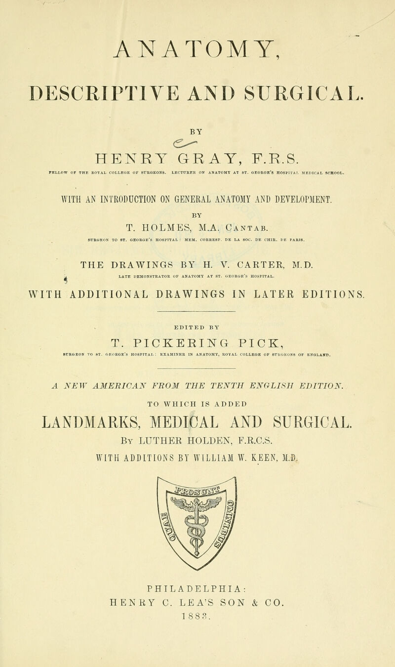 ANATOMY, DESCRIPTIYE AND SURGICAL. BY HENRT GRAY, F.R.S. PJtLLOW or THE ROTAL COLLEGE OF SURGEONS. LECTURER ON ANATOMY AT ST. GEOEOE'S HOSPITAL MEDICAL SCHOOL. WITH AN INTRODUCTION ON GENERAL ANATOMY AND DEVELOPMENT. BY T. HOLMES, M.A. Cantab. SURGEON TO ST. GEORGE'S HOSPITAL: MEM. COERBSP. DE LA SOC. DE CHIE. 1)E PARIS. THE DRAWINGS BY H. V. CARTER, M.D. LATE DEMONSTRATOR OF ANATOMY AT ST. GEORGE S HOSPITAL. WITH ADDITIONAL DRAWINGS IN LATER EDITIONS. EDITED BY T. PICKEEING PICK, SURGEON TO ST. GEORGE'S HOSPITAL: EXAMINER IN ANATOMY, ROYAL COLLEGE OF SURGEONS OF ENGLAND. A NEW AMEBIC AN FROM THE TENTH ENGLISH EDITION. TO WHICH IS ADDED LANDMARKS, MEDICAL AND SURGICAL By LUTHER HOLDEN, F.R.C.S. WITH ADDITIONS BY WILLIAM W. KEEN, M.D. PHILADELPHIA: HENRY C. LEA'S SON & CO, 18 8 3.