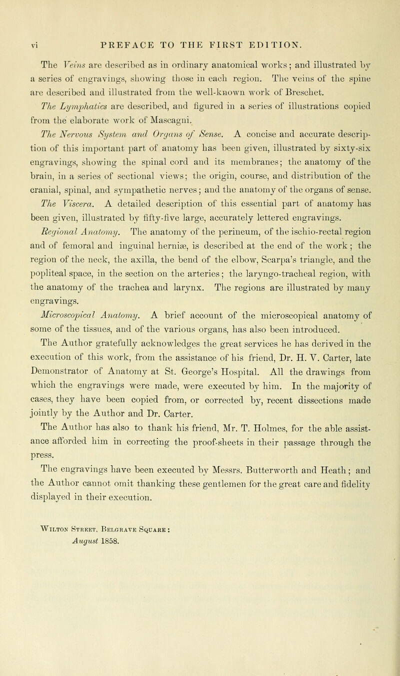 The Veins are described as in ordinary anatomical works; and illustrated by a series of engravings, showing those in each region. The veins of the spine are described and illustrated from the well-known work of Breschet. The Lymj^hatics are described, and figured in a series of illustrations copied from the elaborate work of Mascagni, The Nervous System and Organs of Sense. A concise and accurate descrip- tion of this important part of anatomy has been given, illustrated by sixty-six engravings, showing the spinal cord and its membranes; the anatomy of the brain, in a series of sectional views; the origin, course, and distribution of the cranial, spinal, and sympathetic nerves; and the anatomy of the organs of sense. The Viscera. A detailed description of this essential part of anatomy has been given, illustrated by fifty-five large, accurately lettered engravings. Regional Anatomy. The anatomy of the perineum, of the ischio-rectal region and of femoral and inguinal herniae, is described at the end of the work; the region of the neck, the axilla, the bend of the elbow, Scarpa's triangle, and the popliteal space, in the section on the arteries; the laryngo-tracheal region, with the anatomy of the trachea and larynx. The regions are illustrated by many engravings. Microscopical Anatomy. A brief account of the microscopical anatomy of some of the tissues, and of the various organs, has also been introduced. The Author gratefully acknowledges the great services he has derived in the execution of this work, from the assistance of his friend, Dr. H. V. Carter, late Demonstrator of Anatomy at St. George's Hospital. All the drawings from which the engravings were made, were executed by him. In the majority of cases, they have been copied from, or corrected by, recent dissections made jointly by the Author and Dr. Carter, The Author has also to thank his friend, Mr. T. Holmes, for the able assist- ance afforded him in correcting the proof-sheets in their passage through the press. The engravings have been executed by Messrs. Butterworth and Heath; and the Author cannot omit thanking these gentlemen for the great care and fidelity displayed in their execution. Wilton Street, Belgrave Square : August 1858.