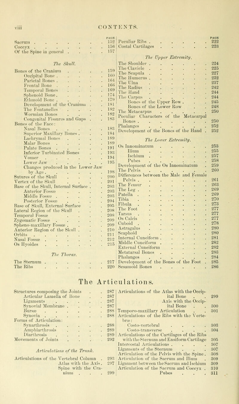 Sacrum . Coccyx . Of the Spine in ■eneral Ths STcull Bones of the Cranium Occipital Bone . Parietal Bones . Frontal Bone . Temporal Bones Sphenoid Bone. Ethmoid Bone . Development of the Cranium The Fontanelles Wormian Bones Congenital Fissures and Gaps Bones of the Face : Nasal Bones Superior Maxillary Bones . Lachrymal Bones Malar Bones Palate Bones Inferior Turbinated Bones Vomer .... Lower Jaw Changes produced in the Lower by Age.... Sutures of the Skull Vertex of the Skull Base of the Skull, Internal Surface Anterior Fossas Middle Fossa? . Posterior Fossee Base of Skull, External Surface Lateral Region of the Skull Temporal Fossaa Zygomatic Fossae Spheno-maxillary Fossae . Anterior Region of the Skull . Orbits Nasal Fossge .... Os Hyoides .... Jaw The Thorax. The Sternum The Ribs PAGE 152 156 157 159 160 164 166 169 174 179 181 182 182 183 183 184 189 189 191 193 194 195 198 200 201 203 203 203 204 205 208 208 209 209' 210 211 212 215 217 220 Peculiar Ribs .... Costal Cartilages . . ' , The Ujj'per Extremity. The Shoulder . The Clavicle . The Scapula . The Humerus . The Ulna The Radius The Hand The Carpus Bones of the Upper Row Bones of the Lower Row The Metacarpus Peculiar Characters of the Metacarpal Bones ...... Phalanges ..... Development of the Bones of the Hand The Loiaer Extremity. Os Innominatum Ilium Ischium . Pubes Development of the The Pelvis Differences between Pelvis . The Femur The Leg . Patella . Tibia Fibula . The Foot Tarsus Os Calcis Cuboid . Astragalus Scaphoid Internal Cuneiform Middle Cuneifoi-m External Cuneiform Metatarsal Bones Phalanges Development of the Bones of the Foot Sesamoid Bones .... Os Innominatum the Male and Female PAGE 222 223 224 225 227 282 287 242 244 244 245 248 250 250 252 252 253 255 257 258 259 260 261 268 269 269 270 273 277 277 277 278 280 280 281 282 282 283 284 285 286 The Articulations. Structures composing the Joints 287 Articular Lamella of Bone 287 Ligaments . . . . . 287 Synovial Membrane .... 287 Bursas ...... 288 Synovia ...... 288 Forms of Articulation: Synarthrosis . . . . . 288 Amphiarthrosis . . . . 289 Diarthrosis 289 Movements of Joints . . . . 292 Articulations of the Trunk. Articulations of the Vertebral Column . 298 Atlas with the Axis. 297 Spine with the Cra- nium 299 Articulations of the Atlas with the Occip- ital Bone Axis witli the Occip- ital Bone Temporo-raaxillai'y Articulation Articulations of the Ribs with the Verte- brge: Costo-vertebral .... Costo-ti'ansverse .... Articulations of the Cartilages of the Ribs with the Sternum and Ensif orm Cartilage Intercostal Articulations .... Ligaments of the Sternum Articulation of the Pelvis with the Spine . Articulation of the Sacrum and Ilium Ligament between the Sacrum and Ischium Articulation of the Sacrum and Coccyx . Pubes 299 300 301 303 304 305 307 307 308 309 309 310 311