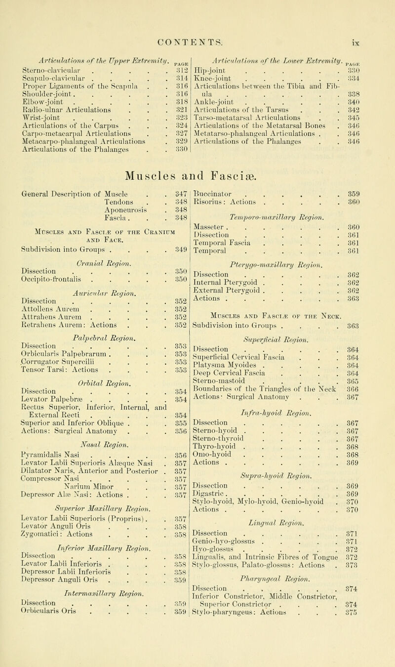 Artieidations of the Upper Extremity • PAGE Sterno-claviculai- .... 312 Scapulo-clavicular .... 314 Proper Ligaments of the Scapula . 316 Shonlder-joint 316 Elbow-joint 318 Radio-ulnar Articulations 321 Wrist-joint 323 Articulations of the Carpus 32i Carpo-raetacarpal Articulations 327 Metacarpo-phalangeal Articulations 329 Articulations of the Phalanges 330 Articulations of the Lower Extremity. ^^^^ Hip-joint 330 Knee-joint . . . . . . 334 Articulations between the Tibia and Fib- ula 338 Ankle-joint 340 Ai-ticulations of the Tarsus . . . 342 Tarso-metatarsal Articulations . . 345 Articulations of the Metatarsal Bones . 346 Metatarso-phalangeal Articulations . . 346 Articulations of the Phalanges . . 346 Muscles and Fasciae. General Description of Muscle . . 347 Tendons . . 348 Aponeurosis . 348 Fascia. . . 348 MtrsoLES AND Fasciae of the Ceanium AND Face. Subdivision into Groups .... 349 Cranial Region. Dissection ...... 350 Occipito-ft-ontalis ..... 350 Auricrilar Region. Dissection . . . . . . 352 AttoUens Aurem 352 Attrahens Aurem 352 Retrahens Aurem: Actions . . . 352 Palpel)ral Region. Dissection ...... 353 Orbicularis Palpebrarum .... 353 .Corrugator Supercilii .... 353 Tensor Tarsi: Actions .... 353 Orhital Region. Dissection ...... 354 Levator Palpebrae ..... 354 Rectus Superior, Inferioi-, Internal, and External Recti ..... 354 Superior and Inferior Oblique . . . 355 Actions: Surgical Anatomy . . . 356 Nasal Region. P^n-amidalis Nasi . . . . .356 Levator Labii Superioris Alasque Nasi . 357 Dilatator Naris, Anterior and Posterior . 357 Compressor Nasi . . . . .357 Narium Minor . . .357 Depressor Alee Nasi: Actions . . . 357 Superior Maxillary Region. Levator Labii Superioris (Proprius). . 357 Levator Anguh Oris .... 358 Zygomatici: Actions .... 358 Inferior Maxillary Region. Dissection 358 Levator Labii Inferioris . . . . 358 Depressor Labii Inferioris . . . 358 Depressor Anguli Oris .... 359 Intermaxillary Region. Dissection 3.^9 Oi-bicularis Oris 359 Buccinator . 359 Risorius: Actions .... . 360 Temforo-m-axillary Region. Masseter . 360 Dissection . . . . . . 361 Temporal Fascia . . ... . 361 Temporal . 361 Pterygo-maxillary Region. Dissection . 362 Internal Pterygoid .... . 362 External Pterygoid .... . 362 Actions . 363 Muscles and Fascia of the Neck. Subdivision into Groups . , . .363 Superficial Region. Dissection ...... 364 Superficial Cervical Fascia . . . 364 Platysma Myoides 364 Deep Cervical Fascia .... 364 Sterno-mastoid ..... 365 Boundaries of the Triangles of the Neck 366 Actions: Surgical Anatomy . . . 367 Infra-hyoid Region, Dissection ...... 367 Sterno-hyoid 367 Sterno-thyroid ..... 367 Thyro-hyoid ...... 368 Omo-hyoid 368 Actions 369 Supra-hyoid Region. Dissection ...... 369 Digastric 369 Stylo-hyoid, Mylo-hyoid, Genio-hyoid . 370 Actions 370 Lingual Region. Dissection 371 Genio-hyo-glossus 371 Hyo-glossus ...... 372 Lingualis, and Intrinsic Fibres of Tongue 372 Stylo-glossus, Palato-glossus: Actions . 373 Pharyngeal Region. Dissection ...... 374 Inferior Constrictoi-, Middle Constrictor, Superior Constrictor .... 374 Stylo-pharyngeus: Actions . . . 375
