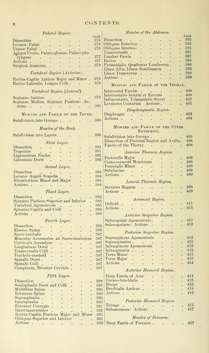 Palatal Region. Dissection .... Levator Palati ..... Tensor Palati ...... A^ygos Uvulaj, Palato-glossus, Palato-pha- ryngeus Actions ., . Surgical Anatomy ..... Vertebral Region [Anterior). Rectus Capitis Anticus Major and Minor . Rectus Lateralis, Longus Colli. Vertebral Region [Lateral). Scalenus Anticus Scalenus Medius, Scalenus Posticus: Ac- tions ....... Muscles and Fascia of the Tkttnk. Subdivision into Q-roups .... Muscles of the Bach. Subdivision into Layers .... First Layer. Dissection ...... Trapezius ...... Ligaraentum ISTuchge .... Latissimus Dorsi ..... Second Layer. Dissection ...... Levator Anguli Scapulae .... Rbomboideus Minor and Major Actions Third Layer. Dissection Serratus Posticus Superior and Inferior Vertebral Aponeurosis . Splenius Capitis and Colli Actions ...... Fourth Layer. Dissection Erector Spinse Sacro-lumbalis Musculus Accessorius ad Sacro-lumbalein Cervicalis Ascendens Longissimus Dorsi . Transversalis Colli . Tracbelo-mastoid Spinalis Dorsi . Spinalis Colli . Complexus, Biventer Cervicis Fifth Layer. Dissection Semispinalis Dorsi and Colli Multifidus Spinse Rotatores Spinse Supraspinales . Interspinales . Extensor Coccygis . Intertransversales . Rectus Capitis Posticus Major and Minor Obliquus Superior and Inferior Actions ..... PAGE 375 876 376 377 377 378 378 378 379 Muscles of the Abdomen. Dissection Obliquus Externus Obliquus Internuis Transversalis . Lumbar Fascia Rectus Pyramidalis, Quadratus Lumborum Linea Alba, Linese Semilunares LinefB Transversse . Actions ..... PAGE 392 392 394 397 397 898 398 399 399 899 Muscles and Fascia of the Thorax. Intercostal Fascias .... Intercostales Interni et Externi Infracostales, Triangularis Sterni Levatores Costarum Actions. Diaphragm Actions Diaphragmatic Region. 400 400 401 401 402 404 380 381 381 382 382 384 384 384 384 385 385 385 386 386 886 386 387 387 387 387 387 887 387 387 387 389 389 390 390 390 390 391 391 391 391 392 Muscles and Fascia of the Uppee exteemity. Subdivision into Groups . Dissection of Pectoral Region and Axilla. Fascise of the Thorax . ... Anterior Thoracic Region. Pectoralis Major Costo-coracoid Membrane Pectoralis Minor Subclavius Actions .... Lateral Thoracic Region. Serratus Magnus .... Actions Deltoid Actions Acromial Region. Anterior Scapular Region. Subscapular Aponeurosis. Subscapularis: Actions . Posterior Scapular Region. Supraspinous Aponeurosis Supraspinatus . Infraspinous Aponeurosis Infraspinatus . Teres Minor Teres Major . Actions .... Anterior Humeral Region. Deep Fascia of Arm Coraco-bracbialis Biceps Brachialis Anticus . Actions . Posterior Humeral Region. Triceps . . Subanconeus: Actions Muscles of Forearm. Deep Fascia of Forearm . 405 406 406 406 408 408 408 409 409 409 411 411 411 412 412 412 412 412 413 413 414 414 415 415 416 416 416 417 417