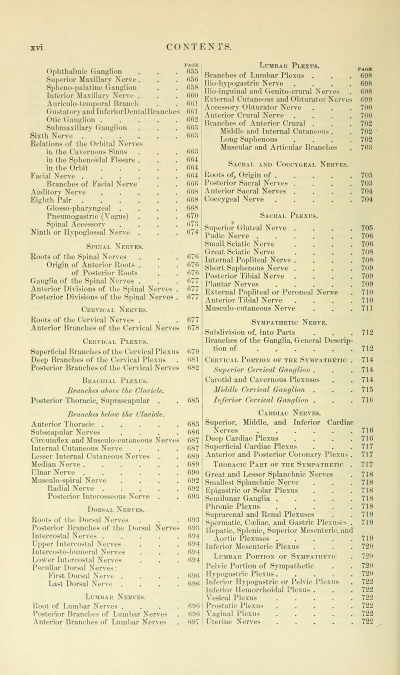 PAGK Ophthalmic Ganglion . . . 655 Superior Maxillary Nerve . . . 656 Spheno-palatine Ganglion . . 658 Interior Maxillary Nerve . . . 660 Anriculo-temporal Branch . . 661 Gustatory and InferiorDentalBranches 661 Otic Ganglion ..... 662 Submaxillary Ganglion . . . 663 Sixth Nerve . . . . . .663 Eelations of the Orbital Nerves in the Cavernous Sinus . . . 663 in the Sphenoidal Fissure . . . 664 in the Orbit 664 Facial Nerve . . . . . .664 Branches of Facial Nerve . . 666 Auditory Nerve . ... . . 668 Eighth Pair 668 Glosso-pharyngeal .... 668 Pneumogastric (Vagus) . . . 670 Spinal Accessory .... 673 Ninth or Hypoglossal Nerve . . . 674 Spinal Nerves. Roots of the Spinal Nerves , . . 676 Origin of Anterior Roots . . . 676 of Posterior Roots . . 676 Ganglia of the Spinal Nerves . . . 677 Anterior Divisions of the Spinal Nerves . 677 Posterior Divisions of the Spinal Nerves . 677 Cervical Nerves. Roots of the Cervical Nerves . . . 677 Anterior Branches of the Cervical Nerves 678 Cervical Plexus. Superficial Branches of the Cervical Plexus 679 Deep Branches of the Cervical Plexus . 681 Posterior Branches of the Cervical Nerves 682 Brachial Plexus. Branches above the Clavicle. Posterior Thoracic, Suprascapular , . 685 Branches below the Clavicle. Anterior Thoracic ..... 685 Subscapular Nerves .... 686 Circumflex and Musculo-cutaneous Nerves 687 Internal Cutaneous Nerve . . . 687 Lesser Internal Cutaneous Nerves . . 689 Median Nerve 689 Ulnar Nerve 690 Musculo-spiral Nerve .... 692 Radial Nerve 692 Posterior Interosseous Nerve . . 693 Dorsal Nerves. Roots of the Dorsal Nerves . . . 693 Posterior Branches of the Dorsal Nerves 693 Intercostal Nerves ..... 694 Upper Intercostal Nerves . . . 694 Intercosto-humeral Nerves . . . 694 Lower Intercostal Nerves . . . 694 Peculiar Dorsal Nerves: First Dorsal Nerve .... 696 Last Dorsal Nerve . . . .696 Lumbar Nerves. Root of Lumbar Nei'ves .... 696 Posterior Branches of Lumbar Nerves . 096 Anterior Branches of Lumbar Nerves . 697 Lumbar Plexus. p^^j. Branches of Lumbar Plexus . . , 698 Tlio-hypogastric Nerve .... 698 Ilio-inguinal and Genito-crural Nerves . 698 External Cutaneous and Obturatoi- Nerves 699 Accessory Obturator Nerve . . . 700 Anterior Crural Nerve .... 700 Branches of Anterior Crural . . . 702 Middle and Internal Cutaneous . . 702 Long Saphenous .... 702 Muscular and Articular Branches . 703 Saoral and Coccygeal Nerves. Roots of, Origin of 703 Posterior Sacral Nerves . . . . 703 Anterior Sacral Nerves .... 704 Coccygeal Nerve ..... 704 Sacral Plexus. Superior Gluteal Nerve .... 705 Pudic Nerve 706 Small Sciatic Nerve .... 706 Great Sciatic Nerve .... 708 Internal Popliteal Nerve .... 708 Short Saphenous Nerve .... 709 Posterior Tibial Nerve .... 709 Plantar Nerves . . . . .709 External Popliteal or Peroneal Nerve . 710 Anterior Tibial Nerve . . . .710 Musculo-cutaneous Nerve . . .711 Sympathetic Nerve. Subdivision of, into Parts . . .712 Branches of the Ganglia, General Descrip- tion of ....... 712 Cervical Portion of the Sympathetic . 714 Superior Cervical Ganglion . . . 714 Carotid and Cavernous Plexuses . . 714 Middle Cervical Ganglion . . .715 Inferior Cervical Ganglion . . . 716 Cardiac Nerves. Superior, Middle, and Inferior Cardiac Nerves 716 Deep Cardiac Plexus . . . .716 Superficial Cardiac Plexus . . .717 Anterior and Posterior Coronary Plexus . 717 Thoracic Part of the Sympathetic . 717 Great and Lesser Splanchnic Nerves . 718 Smallest Splanchnic Nerve . . .718 Epigastric or Solar Plexus . . . 718 Semilunar Ganglia . . . . .718 Phrenic Plexus 718 Suprarenal and Renal Plexuses . .719 Spermatic, Coeliac, and Gastric Plexuses . 719 Hepatic, Splenic, Superior Mesenteric, and Aortic Plexuses 719 Inferior Mesenteric Plexus . . . 720 Lumbar Portion of SYMPATfiETir . 720 Pelvic Portion of Sympathetic . . 720 Flypogastric Plexus ..... 720 Inferior Hypogastric or Pelvic Plexus . 722 Inferior Hemorrhoidal Plexus . . . 722 Vesical Plexus 722 Prostatic Plexus . . . . . 722 Vaginal Plexus ..... 722 Uterine Nerves 722