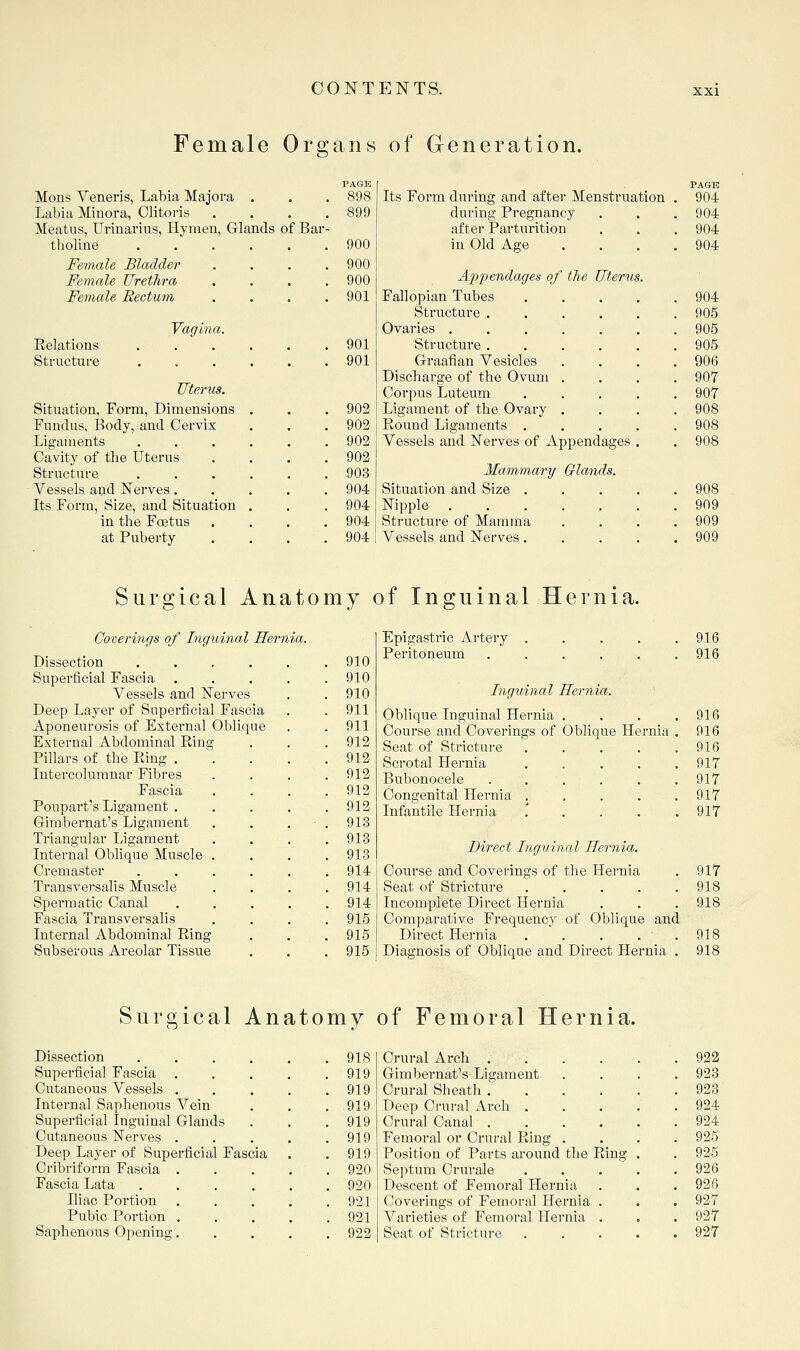 Female Organs of Generation. Mons Veneris, Labia Majora Labia Minora, Clitoris Meatus, Urinarius, Hymen, G tholine Female Bladder Female Urethra Female Rectum Eelations Structure Vagina. Uterus. Situation, Form, Dimensions Fundus, Body, and Cervix Ligaments Cavity of the Uterus Structure . . Vessels a^d Nerves. Its Form, Size, and Situation in the Fcetus at Puberty PAGE . 898 Its Form during and after Menstruation PAGE 904 . 899 during Pregnancy 904 nds of Bar- after Parturition 904 . 900 in Old Age 904 . 900 . 900 Appendages of the Uterus. . 901 Fallopian Tubes .... 904 Structure . 905 Ovaries . 905 . 901 Structure . 905 . 901 Graafian Vesicles Discharge of the Ovum Corpus Luteum 906 9or 907 . 902 Ligament of the Ovary 908 . 902 Round Ligaments . 908 . 902 Vessels and Nerves of Appendages . 908 . 902 . 903 Mammary Glands. . 904 Situation and Size .... 908 . 904 Nipple ...... 909 . 904 Structure of Mamma 909 . 904 Vessels and Nerves. . 909 Surgical Anatomy of Inguinal Hernia. Coverings of Inguinal Hernia. Dissection .... Superficial Fascia Vessels and Nerves Deep Layer of Superficial Fascia Aponeurosis of External Oblique External Abdominal Ring Pillars of the Ring . Intercolumnar Fibres Fascia Poupart's Ligament . Gimbernat's Ligament Triangular Ligament Internal Oblique Muscle Cremaster Transversalis Muscle Spermatic Canal Fascia Transversalis Internal Abdominal Ring Subserous Areolar Tissue 910 910 910 911 911 912 912 912 912 912 913 913 913 914 914 914 915 915 915 Epigastric Artery . . . . .916 Peritoneum . . . . . .916 Inguinal Hernia. Oblique Inguinal Hernia . . . .916 Course and Coverings of Oblique Hernia . 916 Seat of Stricture 916 Scrotal Hernia . . . . .917 Bubonocele . . . . . . 917 Congenital Hernia ..... 917 Infantile Hernia ..... 917 Direct Inguinal Hernia. Course and Coverings of the Hernia . 917 Seat of Stricture 918 Incomplete Direct Hernia . . . 918 Comparative Frequency of Oblique and Direct Hernia . . . . .918 Diagnosis of Oblique and Direct Hernia . 918 Surgical Anatomy of Femoral Hernia. Dissection ..... 918 Crural Arch ..... 922 Superficial Fascia .... 919 Gimbernat's Ligament 923 Cutaneous Vessels .... 919 Crural Sheath ..... 923 Internal Saphenous Vein 919 Deep Crural Arch .... 924 Superficial Inguinal Glands 919 Crural Canal ..... 924 Cutaneous Nerves .... 919 Femoral or Crural Ring . 925 Deep Layer of Superficial Fascia . 919 Position of Parts around the Ring . 925 Cribriform Fascia .... 920 Septum Crurale .... 926 Fascia Lata ..... 920 Descent of Femoral Hernia 926 Iliac Portion .... 921 Covei-ings of Femoral Hernia . 927 Pubic Portion .... 921 Varieties of Femoral Hernia . 927 Saphenous Opening. 922 Seat of Stricture .... 927