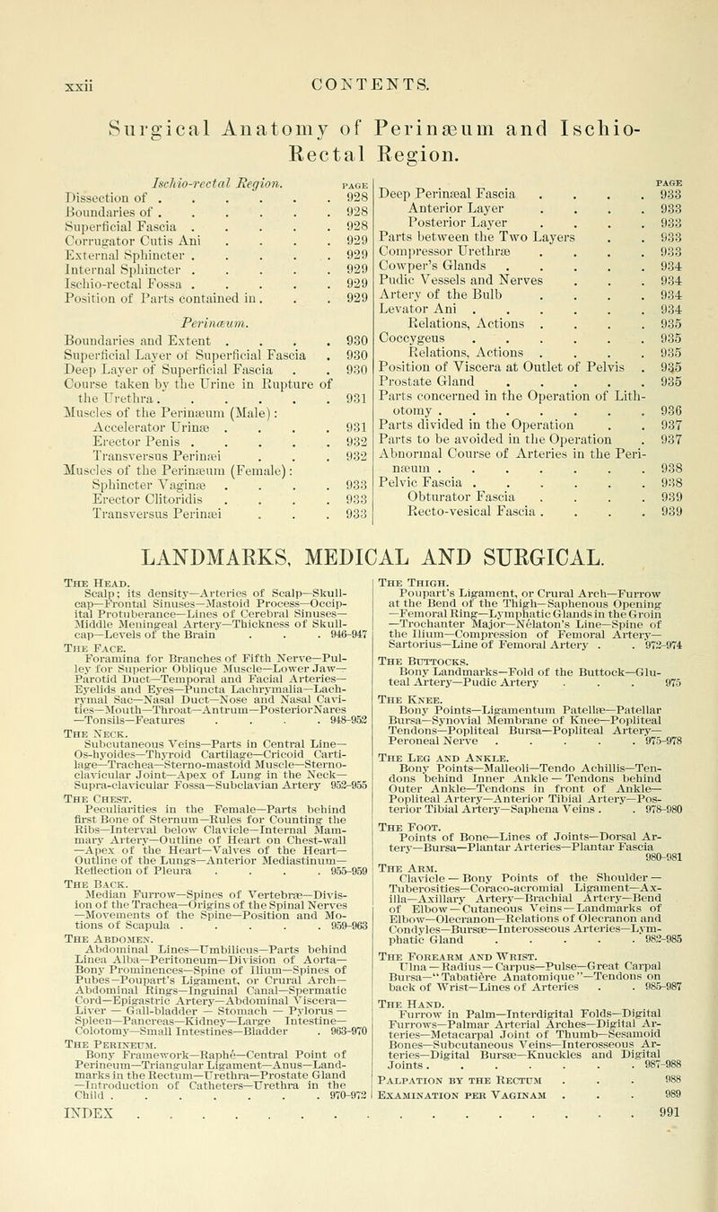 Surgical Anatomy of Peringeum and Ischio- Rectal Region. IseMo-rectal Eegion. Dissection of . Boundaries of . Sui^erficial Fascia . Corrno-ator Cutis Ani External Sphincter . Internal Sphincter , Ischio-rectal Fossa . Position of Parts contained in Periiiaum. Boundaries and Extent . Superficial Layer of Superficial Fascia Deep Layer of Superficial Fascia Course taken hy the Urine in Rupture the Urethra..... Muscles of the Perinasum (Male): Accelerator Urin^ . Erector Penis . Transversus Perinfei Muscles of the Perinteum (Female): Sphincter Vaginte Erector Clitoridis . . Transversus Perinaei of PAGE 928 928 928 929 929 929 929 929 930 930 930 931 931 932 932 933 933 983 Deep Perinseal Fascia Anterior Layer Posterior Layer Parts between the Two Layers Compressor Urethrae Cowper's Glands .... Pudic Vessels and Nerves Artery of the Bulb Levator Ani ..... Relations, Actions . Coccygeus . . Relations, Actions , Position of Viscera at Outlet of Pelvis Prostate Gland .... Parts concerned in the Operation of Lith otomy ...... Parts divided in the Operation Pai'ts to be avoided in the Operation Abnormal Course of Arteries in the Peri nfeum ...... Pelvic Fascia ..... Obturator Fascia Recto-vesical Fascia. . . PAGE 933 933 933 933 933 934 934 934 934 935 935 935 955 935 936 937 937 938 938 939 939 LANDMARKS, MEDICAL AND SURGICAL. The Head. Scalp; its density—Arteries of Scalp—Skull- cap—Frontal Sinuses—Mastoid Process—Occip- ital Protuberance—Lines of Cerebral Sinuses- Middle Meningeal Artery—Thickness of Skull- cap—Levels of the Brain . . . 946-947 The Face. Foramina for Branches of Fifth Nerve—Pul- ley for Superior Oblique Muscle—Lower Jaw- Parotid Duct—Temporal and Facial Arteries- Eyelids and Eyes—Puncta Lachrymalia—Lach- rymal Sac—Nasal Duct—Nose and Nasal Cavi- ties—Mouth—Throat—Antrum—Posterior Nares —Tonsils—Features .... 948-953 The Neck. Subcutaneous Veins—Parts in Central Line— Os-hyoides—Thyroid Cartilage—Cricoid Carti- lage—Trachea—Sterno-mastoid Muscle—Sterno- clavicular Joint—Apex of Lung in the Neck— Supra-clavicular Fossa—Subcla-\aan Artery 952-955 The Chest. Peculiarities in the Female—Parts behind first Bone of Sternum—Rules for Counting the Ribs—Interval below Clavicle—Internal Mam- mary Artery—Outline of Heart on Chest-wall —Apex of the Heart-Valves of the Heart— Outline of the Lungs—Anterior Mediastinum- Reflection of Pleura .... 955-959 The Back. Median Furrow-Spines of Vertebrse-Divis- ion of the Trachea—Origins of the Spinal Nerves —Movements of the Spine—Position and Mo- tions of Scapula ..... 959-963 The Abdomen. Abdominal Lines—Umbilicus—Parts behind Linea Alba—Peritoneum—Division of Aorta- Bony Prominences—Spine of Ilium—Spines of Pubes—Poupart's Ligament, or Crural Arch- Abdominal Rings—Inguinal Canal—Spermatic Cord—Epigastric Artery—Abdominal Viscera— Liver — Gall-bladder — Stomach — Pylorus — Spleen—Pancreas—Kidney—Large Intestine— Colotomy—Small Intestines—Bladder . 963-970 The Perhstitjm. Bony Framework—Raphe—Central Point of Perineum—Triangular Ligament—Anus—Land- marks in the Bectum—ITrethra—Prostate Gland —Inti'oduction of Catheters—Urethra in the Child 970-973 INDEX . . The Thigh. Poupart's Ligament, or Crural Arch—Furrow at the Bend of the Thigh—Saphenous Opening -Femoral Ring—Lymphatic Glands in the Groin —Trochanter Major—Nelaton's Line—Spine of the Ilium—Compression of Femoral Artery— Sartorius—Line of Femoral Artery . . 973-974 The Buttocks. Bony Landmarks—Fold of the Buttock—Glu- teal Artery—Pudic Artery ... 975 The Knee. Bony Points—Ligamentum Patellse-Patellar Biirsa—Synovial Membrane of Knee—Popliteal Tendons—Popliteal Bursa—Popliteal Artery— Peroneal Nerve ..... 976-978 The Leg and Ankle. Bony Points—Malleoli—Tendo Achillis—Ten- dons behind Inner Ankle — Tendons behind Outer Ankle—Tendons in front of Ankle— Popliteal Artery—Anterior Tibial Artery—Pos- terior Tibial Artery—Saphena Veins . . 978-980 The Foot. Points of Bone—Lines of Joints—Dorsal Ar- tery—Bursa—Plantar Arteries—Plantar Fascia 980-981 The Arm. Clavicle — Bony Points of the Shoulder — Tuberosities—Coraco-acromial Ligament—Ax- illa—Axillary Artery—Brachial Artery—Bend of Elbow —Cutaneous Veins —Landmarks of Elbow—Olecranon—Relations of Olecranon and Condvles-BursEe—Interosseous Arteries—Lym- phatic Gland 982-985 The Forearm and Wrist. Ulna — Radius — Carpus—Pulse—Great Carpal Bursa— Tabati^re Anatomique —Tendons on back of Wrist—Lines of Arteries . . 985-987 The Hand. Furrow in Palm—Interdigital Folds—Digital Furrows—Palmar Arterial Arches—Digital Ar- teries—Metacarpal Joint of Thumb—Sesamoid Bones—Subcutaneous Veins—Interosseous Ar- teries—Digital Bursee—Knuckles and Digital Joints 987-988 Palpation by the Rectum . . . 988 Examination per Vaginam ... 989 991