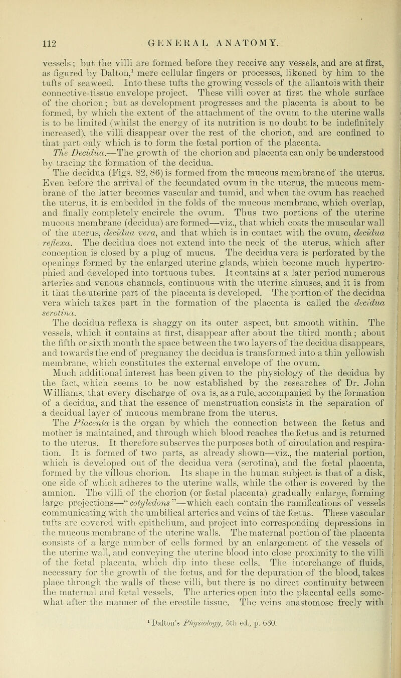 vessels; but the villi are formed, before they receive any vessels, and are at first, as figured bj Dalton,^ mere cellular fingers or processes, likened by him to the tufts of seaweed. Into these tufts the growing vessels of the allantois with their connective-tissue envelope project. These villi cover at first the whole surface of the chorion; but as development progresses and the placenta is about to be formed, by which the extent of the attachment of the ovum to the uterine walls is to be limited (whilst the energy of its nutrition is no doubt to be indefinitely increased), the villi disappear over the rest of the chorion, and are confined to that part only which is to form the foetal portion of the placenta. The Decidua.—The growth of the chorion and placenta can only be understood b}^ tracing the formation of the decidua. The decidua (Figs. 82, 86) is formed from the mucous membrane of the uterus. Even before the arrival of the fecundated ovum in the uterus, the mucous mem- brane of the latter becomes vascular and tumid, and when the ovum has reached the uterus, it is embedded in the folds of the mucous membrane, which overlap, and finally completely encircle the ovum. Thus two portions of the uterine mucous membrane (decidua) are formed—viz., that which coats the muscular wall of the uterus, decidua vera^ and that which is in contact with the ovum, decidua refiexa. The decidua does not extend into the neck of the uterus, which after conception is closed by a plug of mucus. The decidua vera is perforated by the openings formed by the enlarged uterine glands, which become much hypertro- phied and developed into tortuous tubes. It contains at a later period numerous arteries and venous channels, continuous with the uterine sinuses, and it is from it that the uterine part of the placenta is developed. The portion of the decidua vera which takes part in the formation of the placenta is called the decidua serotina. The decidua reflexa is shaggy on its outer aspect, but smooth within. The vessels, which it contains at first, disappear after about the third month; about the fifth or sixth month the space between the two layers of the decidua disappears, and towards the end of pregnancy the decidua is transformed into a thin yellowish membrane, which constitutes the external envelope of the ovum. Much additional interest has been given to the physiology of the decidua by the fact, which seems to be now established by the researches of Dr. John Williams, that every discharge of ova is, as a rule, accompanied by the formation of a decidua, and that the essence of menstruation consists in the separation of a decidual layer of mucous membrane from the uterus. The Placenta is the organ by which the connection between the foetus and mother is maintained, and through which blood reaches the foetus and is returned to the uterus. It therefore subserves the purposes both of circulation and respira- tion. It is formed of two parts, as already shown—viz., the material portion, which is developed out of the decidua vera (serotina), and the foetal placenta, formed by the villous chorion. Its shape in the human subject is that of a disk, one side of which adheres to the uterine walls, while the other is covered by the amnion. The villi of the chorion (or foetal placenta) gradually enlarge, forming large projections— cotyledons —which each contain the ramifications of vessels communicating with the umbilical arteries and veins of the foetus. These vascular tufts are covered with epithelium, and project into corresponding depressions in the mucous membrane of the uterine walls. The maternal portion of the placenta consists of a large number of cells formed by an enlargement of the vessels of the uterine wall, and conveying the uterine blood into close proximity to the villi of the foetal placenta, which dip into these cells. The interchange of fluids, necessary for the growth of the foetus, and for the depuration of the blood, takes place through the walls of these villi, but there is no direct continuity between the maternal and foetal vessels. The arteries open into the placental cells some- what after the manner of the erectile tissue. The veins anastomose freely with ^ Dalton's Physiology, 5tli ed., p. 630.