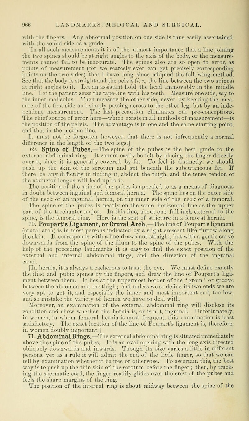 Avitli the fingers. Any abnormal position on one side is thus easily ascertained with the sound side as a guide. [In all such measurements it is of the utmost importance that a line joining the two spines should be at right angles to the axis of the body, or the measure- ments cannot fail to be inaccurate. The spines also are so open to error, as points of measurement (for we scarcely ever can get precisely corresponding- points on the two sides), that I have long since adopted the following method. See that the body is straight and the pelvis (^. e., the line between the two spines) at right angles to it. Let an assistant hold the head immovably in the middle line. Let the patient seize the tape-line with his teeth. Measure one side, say to the inner malleolus. Then measure the other side, never by keeping the mea- sure of the first side and simply passing across to the other leg, but by an inde- pendent measurement. The last precaution eliminates our pre-conceptions. The chief source of error here—which exists in all methods of measurement—is the position of the pelvis. The advantage is in one and the same starting-point, and that in the median line. It must not be forgotten, however, that there is not infrequently a normal difference in the length of the two legs.] 69. Spine of Pubes.—The spine of the pubes is the best guide to the external abdominal ring. It cannot easily be felt b}^ placing the finger directly over it, since it is generally covered by fat. To feel it distinctly, we should push up the skin of the scrotum and get beneath the subcutaneous fat. If there be any difficulty in finding it, abduct the thigh, and the tense tendon of the adductor longus will lead up to it. The position of the spine of the pubes is appealed to as a means of diagnosis in doubt between inguinal and femoral hernia. The spine lies on the outer side of the neck of an inguinal hernia, on the inner side of the neck of a femoral. The spine of the pubes is nearly on the same horizontal line as the upper part of the trochanter major. In this line, about one full inch external to the spine, is the femoral ring. Here is the seat of stricture in a femoral hernia. 70. Poupart's Ligament, or Crural Arch.—The line of Poupart's ligament (crural arch) is in most persons indicated by a slight crescent-like furrow along the skin. It corresponds with a line drawn not straight, but with a gentle curve downwards from the spine of the ilium to the spine of the pubes. With the help of the preceding landmarks it is easy to find the exact position of the external and internal abdominal rings, and the direction of the inguinal canal. [In hernia, it is always treacherous to trust the eye. We must define exactly the iliac and pubic spines by the fingers, and draw the line of Poupart's liga- ment between them. It lies at the uppermost border of the  groin, or groove between the abdomen and the thigh; and unless we so define its two ends we are very apt to get it, and especially the inner and most important end, too low, and so mistake the variety of hernia we have to deal with. Moreover, an examination of the external abdominal ring will disclose its condition and show whether the hernia is, or is not, inguinal. Unfortunately, in women, in whom femoral hernia is most frequent, this examination is least satisfactory. The exact location of the line of Poupart's ligament is, therefore, in women doubly important.] 71. Abdominal Kings.—The external abdominal ring is situated immediately above the spine of the pubes. It is an ova! opening with the long axis directed obliquely downwards and inwards. Though its size varies a little in different persons, yet as a rule it will admit the end of the little finger, so that we can tell by examination whether it be free or otherwise. To ascertain this, the best way is to push up the thin skin of the scrotum before the finger ; then, by track- ing the spermatic cord, the finger readily glides over the crest of the pubes and feels the sharp margins of the ring. The position of the internal ring is about midway between the spine of the