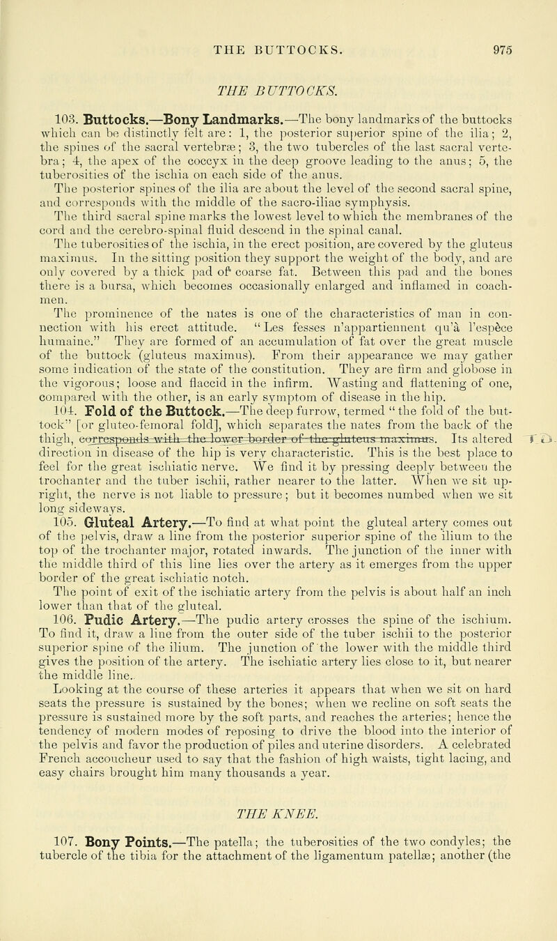 THE BUTTOCKS. 103. Buttocks.—Bony Landmarks.—The bony landmarks of the buttocks which can be distinctly felt are: 1, the posterior superior spine of the ilia; 2, the spines of the sacral vertebrae; 3, the two tubercles of the last sacral verte- bra ; 4, the apex of the coccyx in the deep groove leading to the anus; 5, the tuberosities of the ischia on each side of the anus. The posterior spines of the ilia are about the level of the second sacral spine, and corresponds with the middle of the sacro-iliac symphysis. The third sacral spine marks the lowest level to which the membranes of the cord and the cerebro-spinal fluid descend in the spinal canal. The tuberosities of the ischia, in the erect position, are covered by the gluteus maxiraus. In the sitting position they support the weight of the body, and are only covered by a thick pad o? coarse fat. Between this pad and the bones there is a bursa, which becomes occasionally enlarged and inflamed in coach- men. The prominence of the nates is one of the characteristics of man in con- nection with his erect attitude.  Les fesses n'appartiennent qu'a I'esp^ce liumaine. They are formed of an accumulation of fat over the great muscle of the buttock (gluteus maximus). From their appearance we may gather some indication of the state of the constitution. They are firm and globose in the vigorous; loose and flaccid in the infirm. Wasting and flattening of one, compared with the other, is an early symptom of disease in the hip. 104. Fold of the Buttock.—-The deep furrow, termed  the fold of the but- tock [or gluteo-femoral fold], which separates the nates from the back of the thigh, corrgipeafclAzadAr^heiJqwggj^^ maxii^^tas. Its altered direction in disease of the hip is very characteristic. This is the best place to feel for the great ischiatic nerve. We find it by pressing deeply between the trochanter and the tuber ischii, rather nearer to the latter. When we sit up- right, the nerve is not liable to pressure; but it becomes numbed when we sit long sideways. 105. Gluteal Artery.—To find at what point the gluteal artery comes out of the pelvis, draw a line from the posterior superior spine of the ilium to the top of the trochanter major, rotated inwards. The junction of the inner with the middle third of this line lies over the artery as it emerges from the upper border of the great ischiatic notch. The point of exit of the ischiatic artery from the pelvis is about half an inch lower than that of the gluteal. 106. Pudic Artery.—The pudic artery crosses the spine of the ischium. To find it, draw a line from the outer side of the tuber ischii to the posterior superior spine of the ilium. The junction of the lower with the middle third gives the position of the artery. The ischiatic artery lies close to it, but nearer the middle line.. Looking at the course of these arteries it appears that when we sit on hard seats the pressure is sustained by the bones; when we recline on soft seats the pressure is sustained more by the soft parts, and reaches the arteries; hence the tendency of modern modes of reposing to drive the blood into the interior of the pelvis and favor the production of piles and uterine disorders. A celebrated French accoucheur used to say that the fashion of high waists, tight lacing, and easy chairs brought him many thousands a year. THE KNEE. 107. Bony Points.—The patella; the tuberosities of the two condyles; the tubercle of the tibia for the attachment of the ligamentum patellge; another (the