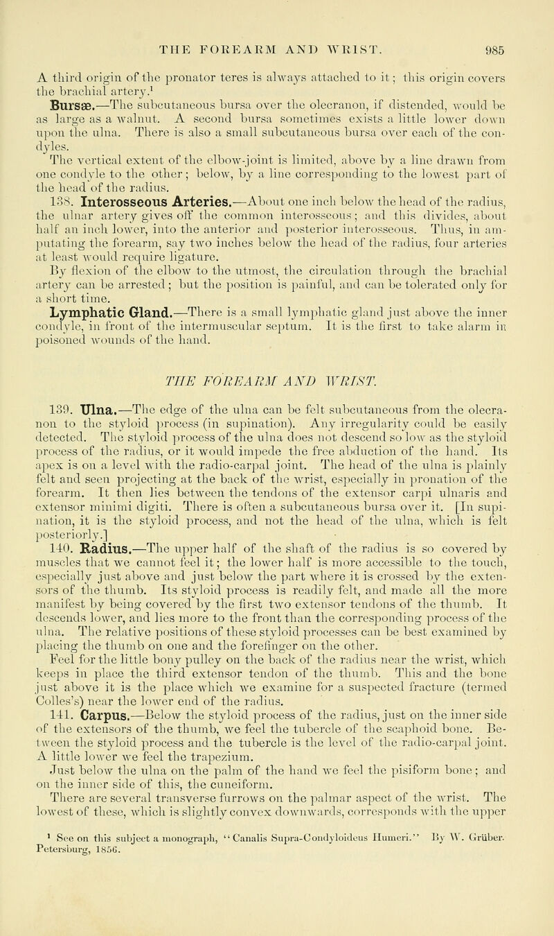 A third origin of the pronator teres is always attached to it; this origin covers the brachial arter3^^ Bursae.—The subcutaneous bursa over the olecranon, if distended, would be as large as a walnut. A second bursa sometimes exists a little lower down npon the ulna. There is also a small subcutaneous bursa over each of the con- d^des. The vertical extent of the elbow-joint is limited, above bj a line drawn from one condyle to the other; below, by a line corresponding to the lowest part of the head of the radius. 138. Interosseous Arteries.—About one inch below the head of the radius, the ulnar artery gives off the common interosseous; and this divides, about half an inch lower, into the anterior and posterior interosseous. Thus, in am- putating the forearm, say two inches below the head of the radius, four arteries at least would require ligature. By flexion of the elbow to the utmost, the circulation through the brachial artery can be arrested ; but the position is painful, and can be tolerated only for a short time. Lymphatic Gland.—There is a small lymphatic gland just above the inner condyle, in front of the intermuscular septum. It is the first to take alarm in poisoned wounds of the hand. THE FOREARM AND WRIST. 139. Ulna.—The edge of the ulna can be felt subcutaneous from the olecra- non to the styloid process (in supination). Any irregularity could be easily detected. The styloid process of the nlna does not descend so low as the styloid process of the radius, or it would impede the free abduction of the hand. Its apex is on a level with the radio-carj^al joint. The head of the ulna is plainly felt and seen projecting at the back of the wrist, especially in pronation of the forearm. It then lies between the tendons of the extensor carpi ulnaris and extensor minimi digiti. There is often a subcutaneous bursa over it. [In supi- nation, it is the styloid process, and not the head of the ulna, which is felt posteriorly.] 1-10. Radius.—The upper half of the shaft of the radius is so covered by muscles that we cannot feel it; the lower half is more accessible to the touch, especially just above and just below the part where it is crossed by the exten- sors of the thumb. Its styloid process is readily felt, and made all the more manifest by being covered by the first two extensor tendons of the thumb. It descends lower, and lies more to the front than the corresponding process of the ulna. The relative positions of these styloid processes can be best examined by placing the thumb on one and the forefinger on the other. Feel for the little bony pulley on the back of the radius near the wrist, which keeps in place the third extensor tendon of the thumb. This and the bone just above it is the place which we examine for a suspected fracture (termed Oolles's) near the lower end of the radius. 141. Carpus.—Below the styloid process of the radius, just on the inner side of the extensors of the thumb, we feel the tubercle of the scaphoid bone. Be- tween the styloid process and the tubercle is the level of the radio-carpal joint. A little lower we feel the trapezium. Just below the ulna on the palm of the hand we feel the pisiform bone; and on the inner side of this, the cuneiform. There are several transverse furrows on the palmar aspect of the wrist. The lowest of these, which is slightly convex downwards, corresponds with the upper * See on this subject a monograpli,  Canalis Supra-Oondyloideus Humeri. By W. Grliber. Petersburg, 185G.