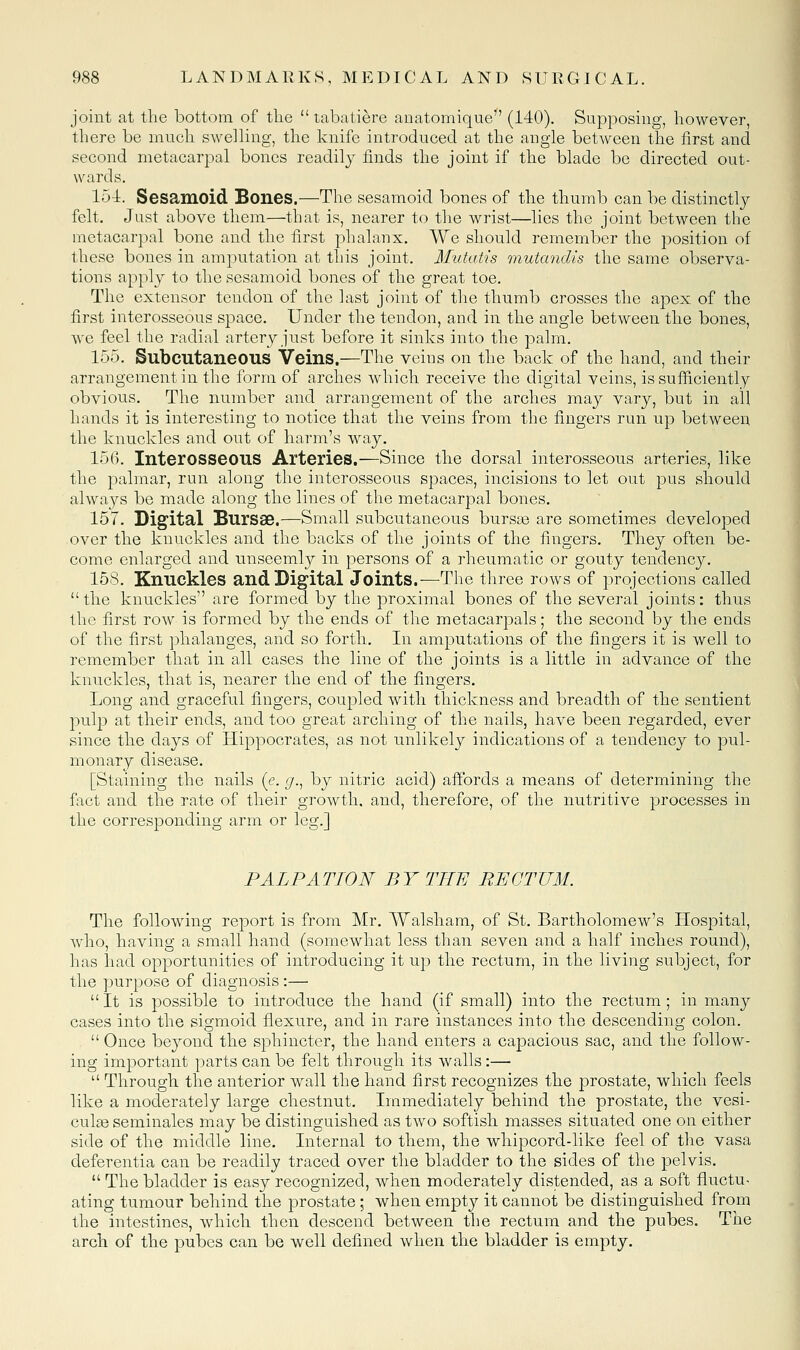 joint at the bottom of tlie  tabatiere aDatomique (140). Supposing, however, there be much swelling, the knife introduced at the angle between the lirst and second metacarpal bones readily finds the joint if the blade be directed out- wards. 154. Sesamoid Bones.—The sesamoid bones of the thumb can be distinctly felt. Just above them—that is, nearer to the wrist—lies the joint between the metacarpal bone and the first phalanx. We should remember the position of these bones in amputation at this joint. Mutatis mutandis the same observa- tions apply to the sesamoid bones of the great toe. The extensor tendon of the last joint of the thumb crosses the apex of the first interosseous space. Under the tendon, and in the angle between the bones, we feel the radial artery just before it sinks into the palm. 155. Subcutaneous Veins.—The veins on the back of the hand, and their arrangement in the form of arches which receive the digital veins, is sufficiently obvious. The number and arrangement of the arches may vary, but in all hands it is interesting to notice that the veins from the fingers run up between the knuckles and out of harm's way. 156. Interosseous Arteries.—Since the dorsal interosseous arteries, like the palmar, run along the interosseous spaces, incisions to let out pus should always be made along the lines of the metacarpal bones. 157. Digital Bursas.—Small subcutaneous burste are sometimes developed over the knuckles and the backs of the joints of the fingers. They often be- come enlarged and unseemly in persons of a rheumatic or gouty tendency. 158. Knuckles and Digital Joints.—The three rows of projections called the knuckles are formed by the proximal bones of the several joints: thus the first row is formed by the ends of the metacarpals; the second by the ends of the first phalanges, and so forth. In amputations of the fingers it is well to remember that in all cases the line of the joints is a little in advance of the knuckles, that is, nearer the end of the fingers. Long and graceful fingers, coupled with thickness and breadth of the sentient pulp at their ends, and too great arching of the nails, have been regarded, ever since the days of Hippocrates, as not unlikely indications of a tendency to pul- monary disease. [Staining the nails (e. g.^ by nitric acid) affords a means of determining the fact and the rate of their growth, and, therefore, of the nutritive processes in the corresponding arm or leg.] PALPATION BY THE RECTUM. The following report is from Mr. Walsham, of St. Bartholomew's Hospital, who, having a small hand (somewhat less than seven and a half inches round), has had opportunities of introducing it up the rectum, in the living subject, for the purpose of diagnosis :— It is possible to introduce the hand (if small) into the rectum; in manj^ cases into the sigmoid flexure, and in rare instances into the descending colon.  Once beyond the sphincter, the hand enters a capacious sac, and the follow- ing important parts can be felt through its walls:—  Through the anterior wall the hand first recognizes the prostate, which feels like a moderately large chestnut. Immediately behind the prostate, the vesi- cul^e seminales may be distinguished as two softish masses situated one on either side of the middle line. Internal to them, the whipcord-like feel of the vasa deferentia can be readily traced over the bladder to the sides of the pelvis.  The bladder is easy recognized, when moderately distended, as a soft fluctu- ating tumour behind the prostate ; when empty it cannot be distinguished from the intestines, which then descend between the rectum and the pubes. The arch of the pubes can be well defined when the bladder is empty.