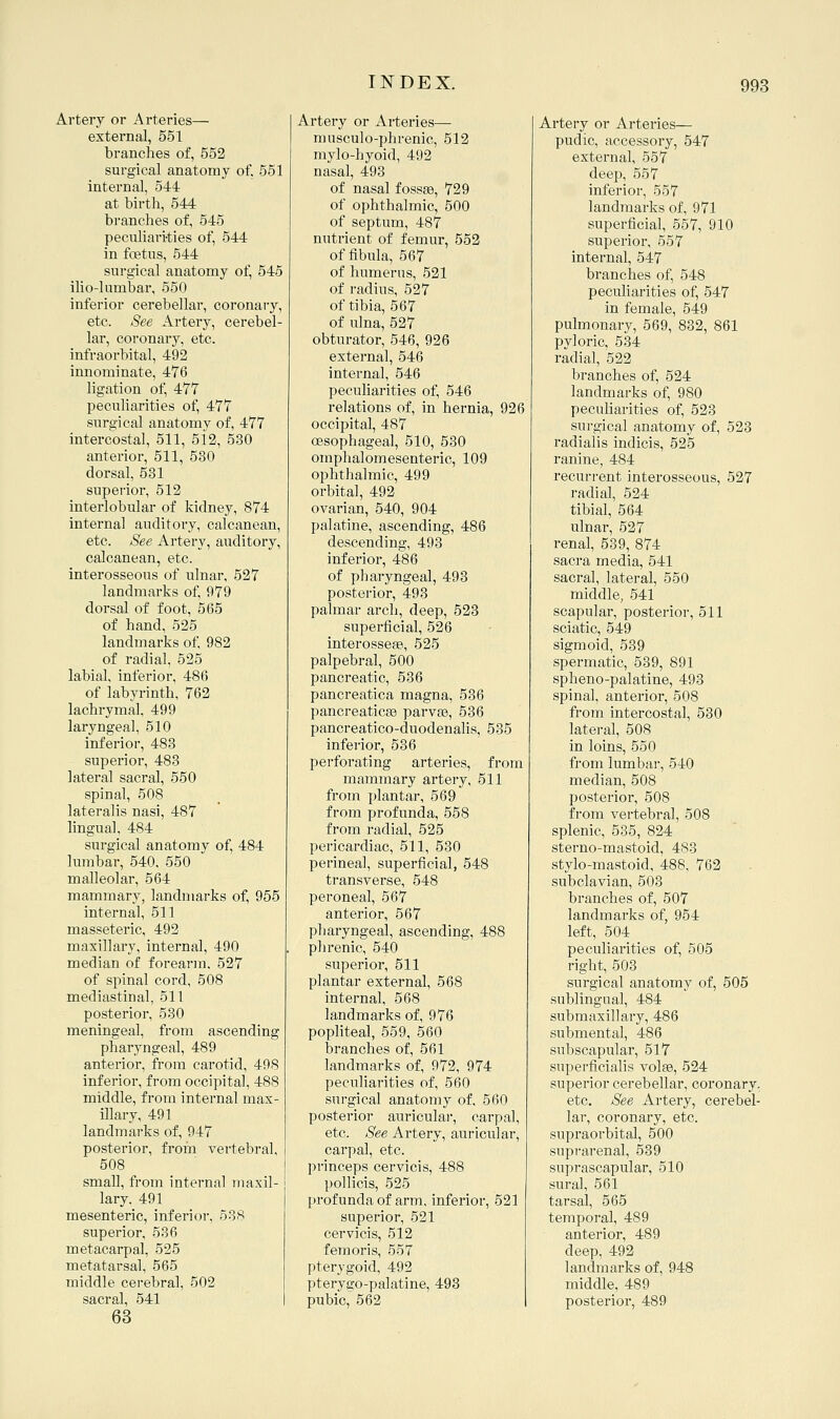 Artery or Arteries— external, 551 branches of, 552 surgical anatomy of. 561 internal, 544 at birth, 544 branches of, 545 pecnliari-ties of, 544 in foetus, 544 surgical anatomy of, 545 ilio-lumbar, 550 inferior cerebellar, coronary, etc. See Artery, cerebel- lar, coronary, etc. infraorbital, 492 innominate, 476 ligation of, 477 peculiarities of, 477 surgical anatomy of, 477 intercostal, 511, 5i2, 530 anterior, 511, 530 dorsal, 531 superior, 512 interlobular of kidney, 874 internal auditory, calcanean, etc. See Artery, auditory, calcanean, etc. interosseous of ulnar, 527 landmarks of, 979 dorsal of foot, 565 of hand, 525 landmarks of, 982 of radial, 525 labial, inferior, 486 of labyrinth, 762 lachrymal, 499 laryngeal, 510 inferior, 488 superior, 483 lateral sacral, 550 spinal, 508 lateralis nasi, 487 lingual, 484 surgical anatomy of, 484 lumbar, 540, 550 malleolar, 564 mammary, landmarks of, 955 internal, 511 masseteric, 492 maxillary, internal, 490 median of forearm. 527 of spinal cord, 508 mediastinal, 511 posterior, 530 meningeal, from ascending pharyngeal, 489 anterior, from carotid, 498 inferior, from occipital, 488 middle, from internal max- illary, 491 landmarks of, 947 posterior, froin vertebral, 508 small, from internal maxil- lary. 491 mesenteric, inferior, 538 superior, 536 metacarpal, 525 metatarsal, 565 middle cerebral, 502 sacral, 541 63 Artery or Arteries— niusculo-phrenic, 512 mylo-hyoid, 492 nasal, 493 of nasal fossae, 729 of ophthalmic, 500 of septum, 487 nutrient of femur, 552 of fibula, 567 of humerus, 521 of radius, 527 of tibia, 567 of ulna, 527 obturator, 546, 926 external, 546 internal, 546 peculiarities of, 546 relations of, in hernia, 926 occipital, 487 oesophageal, 510, 530 omphalomesenteric, 109 ophthalmic, 499 orbital, 492 ovarian, 540, 904 palatine, ascending, 486 descending, 493 inferior, 486 of pharyngeal, 493 posterior, 493 palmar arch, deep, 528 superficial, 526 interossese, 525 palpebral, 500 pancreatic, 536 pancreatica magna, 536 pancreaticas parvas, 536 pancreatico-duodenalis, 535 inferior, 536 perforating arteries, from mammary artery, 511 from plantar, 569 from profunda, 558 from radial, 525 pericardiac, 511, 530 perineal, superficial, 548 transverse, 548 peroneal, 567 anterior, 567 pharyngeal, ascending, 488 phrenic, 540 superioi-, 511 plantar external, 568 internal, 568 landmarks of, 976 popliteal, 559, 560 branches of, 561 landmarks of, 972, 974 peculiarities of, 560 surgical anatomy of, 560 posterior auricular, carpal, etc. See Artery, auricular, carpal, etc. princeps cervicis, 488 pollicis, 525 profunda of arm, inferior, 521 superior, 521 cervicis, 512 f em oris, 557 pterygoid, 492 pterygo-palatine, 493 pubic, 562 Artery or Arteries— pudic, accessoi-y, 547 external, 557 deep, 557 inferior, 557 landmarks of, 971 superficial, 557, 910 superior, 557 internal, 547 branches of, 548 peculiarities of, 547 in female, 549 pulmonary, 569, 882, 861 pyloric, 534 radial, 522 branches of, 524 landmarks of, 980 peculiarities of, 528 surgical anatomy of, 523 radialis indicis, 525 ranine, 484 recurrent interosseous, 527 radial, 524 tibial, 564 ulnar, 527 renal, 539, 874 sacra media, 541 sacral, lateral, 550 middle, 541 scapular, posterior, 511 sciatic, 549 sigmoid, 589 spermatic, 589, 891 spheno-palatine, 493 spinal, anterior, 508 from intercostal, 530 lateral, 508 in loins, 550 from lumbar, 540 median, 508 posterior, 508 from vertebral, 508 splenic, 535, 824 sterno-mastoid, 483 stylo-mastoid, 488, 762 subclavian, 503 branches of, 507 landmarks of, 954 left, 504 peculiarities of, 505 right, 503 surgical anatomy of, 505 sublingual, 484 submaxillary, 486 submental, 486 subscapular, 517 superficialis volse, 524 superior cerebellar, coronary, etc. See Artery, cerebel- lar, coronary, etc. supraorbital, 500 suprarenal, 539 suprascapular, 510 sural, 561 tarsal, 565 temporal, 489 anterior, 489 deep, 492 landmarks of, 948 middle, 489 posterior, 489