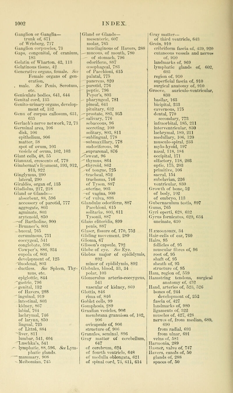 Ganglion or Ganglia— trunk of, 671 of Wrisberg, 717 Ganglion corpuscles, 73 Gaps, congenital, of cranium, 183 Gelatin of Wharton, 42, 113 Gelatinous tissue, 42 Generative organs, female. See Female organs of gen- eration. . male. See Penis, Scrotum, etc. Geniculate bodies, 641, 644 Genital cord, 135 Genito-urinary organs, develop- ment of, 132 Genu of corpus callosum, 631, 635 Gerlach's nerve network, 72, 73 Germinal area, 106 disk, 106 epithelium, 906 matter, 38 spot of ovum, 103 vesicle of ovnm, 102, 103 Giant cells, 48, 55 Gianuzzi, crescents of, 779 Gimbernat's ligament, 393, 912, 913, 922 Ginglymus, 290 lateral, 290 Gland or Glands—- absorbent, 88, 596 accessory of parotid, 777 aggregate, 803 agminate, 803 arytenoid, 850 -of Bartholine, 900 Brunner's, 803 -buccal, 765 ceruminous, 751 coccygeal, 541 conglobate, 596 Cowper's, 886, 934 cupola of, 803 development of, 125 -'duodenal, 803 -ductless. See Spleen, Thy- mus, etc. epiglottic, 844 gastric, 796 - genital, 132 of Havers, 288 inguinal, 919 intestinal, 803 kidney, 867 labial, 764 lachrymal, 746 of larynx, 850 lingual, 725 of Littr6, 884 liver, 811 lumbar, 541, 604 Xuschka's, 541 '■ lymphatic, 88, 596. See Lym- phatic glands, mammary, 908 - Meibomian, 745 Gland or Glands— mesenteric, 607 molar, 765 mucilaginous of Havers, 288 —-mucous, of mouth, 780 — of stomach, 796 odoriferte, 887 cx'sophageal, 783 of Pacchioni, 615 palatal, 775 pancreas, 820 ' parotid, 776 peptic, 796 Peyer's, 803 .- pharyngeal, 781 pineal, 641 pituitary. 632 -prostate, 885, 935 -■' salivary, 776 sebaceous, 96 secreting, 100 solitary, 803, 811 —sublingual, 778 submaxillary, 778 sudoriferous, 96 .suprarenal, 876 /<sweat, 96  thymus, 864 ,. thyroid, 862 of tonsjue, 725 tracheal, 852 trachoma, 746 of vagina, 900 of vulva, 898 (xhindulge odoriferse, 887 Pacchioni, 615 solitaria?,. 803, 811 Tysonii, 887 Glans clitoridis, 899 penis, 887 Glaser, fissure of, 170, 752 Gliding movement, 289 Glioma, 67 Glisson's capsule. 792 Globe of eye. See Eye. Globus major of epididymis, 892 minor of epididymis, 892 Globules, blood, 33, 34 polar, 103 Glomerulus arterio-coccygens, 541 vascular of kidney, 869 Glottis, 846 rima of, 846 Goblet cells, 99 Gomphosis, 289 Graafian vesicles, 90 fi membrana granulosa of, 102, 906 ovicapsule of, 906 structure of, 906 Granules, seminal, 896 Gray matter of cerebellum, 647 of cerebrum, 624 of fourth ventricle, 648 of medulla oblongata, 621 of spinal cord, 73, 611, 614 Gray matter— of third ventricle, 643 Groin, 910 cribriform fascia of, 439, 920 cutaneous vessels and nerves of, 910 landmarks of, 969 lympliatic glands of, 602, 603 region of, 910 superficial fascia of, 910 surgical anatomy of, 910 Groove, auriculo-ventricular, 830 basilar, 163 bicipital, 233 cavernous, 175 dental, 770 secondary, 773 infraorbital, 185, 211 interventricular, 830 lachrymal, 189, 211 medullary, 106, 120 musculo-spiral, 233 mylo-hyoid, 197 nasal, 118, 184 occipital, 171 olfactory, 118, 203 optic, 175, 203 primitive, 106 sacral, 154 subclavian, 226 of body, 102 of embryo, 113 Gubernaculum testis, 897 Gums, 765 Gyri operti, 628, 632 Gyrus fornicatus, 629, 634 uncinate, 630 HAEMOGLOBIN, 34 Hair-cells of ear, 760 Hairs, 95 follicles of, 95 muscular fibres of, 96 root of, 95 shaft of, 95 sheath of, 95 structure of, 95 Ham, region of, 559 Hamstring tendons, surgical anatomy of, 452 Hand, arteries of, 523, 526 bones of, 244 development of, 252 fascia of, 427 landmarks of, 980 ligaments of, 322 muscles of, 427, 428 nerves of, from median, 689, 690 from radial, 693 from ulnar, 691 veins of, 581 Harmonia, 289 Ilasnei', valve of, 747 Havers, canals of, 50 glands of, 288 spaces of, 50 i