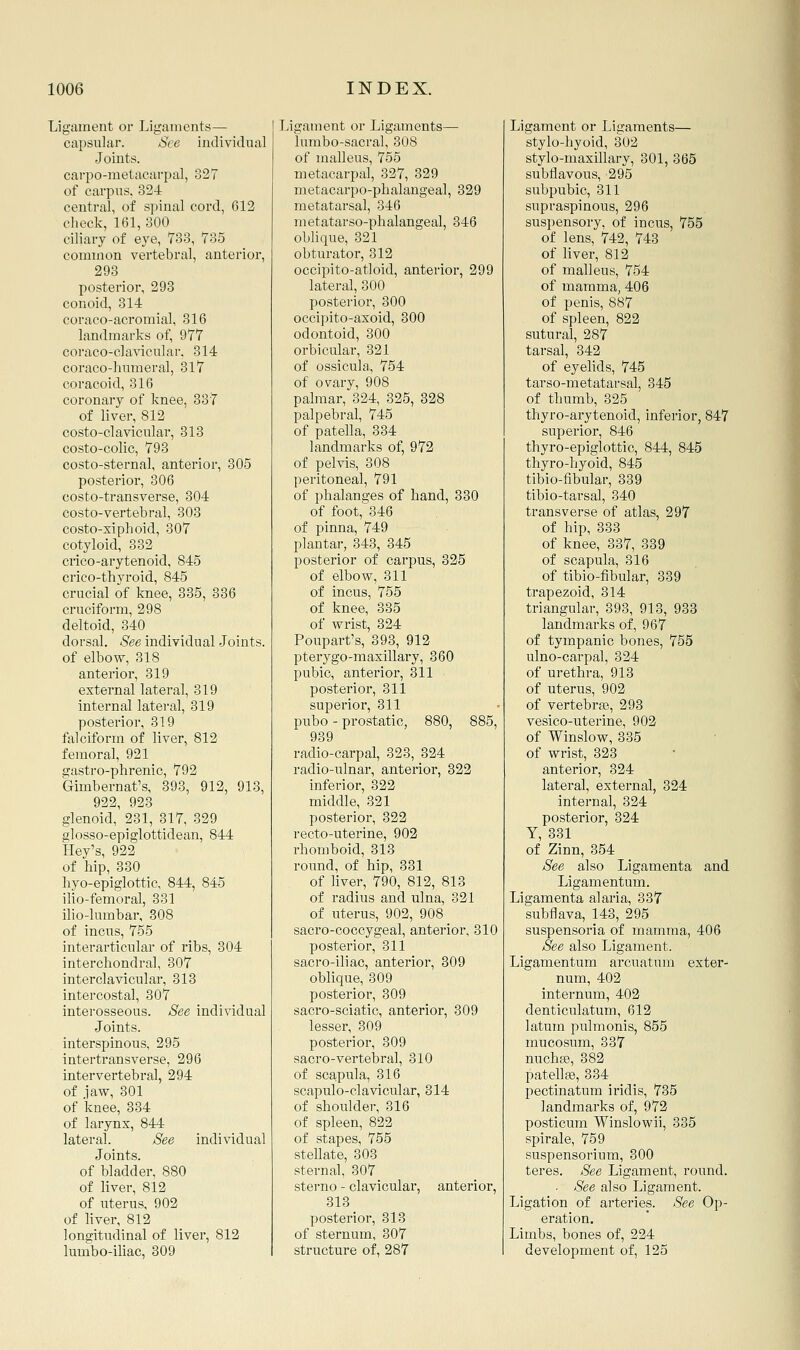 Ligament or Ligaments— capsular. See individual Joints, carpo-metacarpal, 327 of carpus, 32-4 central, of spinal cord, 612 check, 161, 300 ciliary of eye, 733, 735 common vertebral, anterior, 293 posterior, 298 conoid, 314 coraco-acromial, 316 landmarks of, 977 coraco-clavicular. 314 coraco-humeral, 317 coracoid, 316 coronary of knee, 387 of liver, 812 costo-clavicular, 313 costo-colic, 793 costo-sternal, anterior, 305 posterior, 306 costo-transverse, 304 costo-vertebral, 303 costo-siphoid, 307 cotyloid, 332 crico-arytenoid, 845 crico-thyroid, 845 crucial of knee, 335, 336 cruciform, 298 deltoid, 340 dorsal. See individual Joints, anterior, 319 external lateral, 319 internal latei-al, 319 posterior, 319 fiilciform of liver, 812 femoral, 921 gastro-phrenic, 792 Gimbernat's, 393, 912, 913, 922, 923 glenoid, 231, 317, 329 glosso-epiglottidean, 844 Hey's, 922 of hip, 330 hyo-epiglottic, 844, 845 ilio-femoral, 331 ilio-lumbar, 308 of incus, 755 interarticular of ribs, 304 interchondral, 307 interclavicular, 313 intercostal, 807 interosseous. See individual Joints, interspinous, 295 intertransverse, 296 intervertebral, 294 of ]aw, 301 of knee, 334 of larynx, 844 lateral. See individual Joints. of bladder, 880 of liver, 812 of uterus, 902 of hver, 812 longitudinal of liver, 812 lumbo-iliac, 309 Ligament or Ligaments—■ lumbo-sacral, 308 of malleus, 755 metacarpal, 327, 329 metacarpo-phalangeal, 329 metatarsal, 346 metatarso-phalangeal, 346 oUique, 821 obturator, 312 occipito-atloid, anterior, 299 lateral, 300 posterior, 300 occipito-axoid, 300 odontoid, 300 orbicular, 321 of ossicula., 754 of ovary, 908 palmar, 324, 325, 328 palpebral, 745 of patella, 884 landmarks of, 972 of pelvis, 308 peritoneal, 791 of phalanges of hand, 880 of foot, 346 of pinna, 749 plantar, 343, 345 posterior of carpus, 325 of elbow, 811 of incus, 755 of knee, 885 of wrist, 324 Poupart's, 393, 912 pubic, anterior, 311 posterior, 311 superior, 811 pubo - prostatic, 880, 885, 939 radio-carpal, 328, 324 radio-ulnar, anterior, 322 inferior, 322 middle, 321 posterior, 322 recto-uterine, 902 rhomboid, 318 round, of hip, 331 of liver, 790, 812, 818 of radius and ulna, 321 of uterus, 902, 908 sacro-coccygeal, anterior, 310 posterior, 311 sacro-iliac, anterior, 309 oblique, 309 posterior, 309 sacro-sciatic, anterior, 809 lesser, 309 posterior, 309 sacro-vertebral, 310 of sca,pula, 316 scapulo-clavicular, 814 of shoulder, 316 of spleen, 822 of stapes, 755 stellate, 803 sternal, 307 sterno - clavicular, anterior, 818 posterior, 313 of sternum, 307 structure of, 287 Ligament or Ligaments— stylo-hyoid, 302 stylo-maxillary, 301, 365 subflavous, 295 subpubic, 311 supraspinous, 296 suspensory, of incus, 755 of lens, 742, 748 of liver, 812 of malleus, 754 of mamma, 406 of penis, 887 of spleen, 822 sutural, 287 tarsal, 842 of eyelids, 745 tarso-metatarsal, 845 of thumb, 325 thyro-arytenoid, inferior, 847 superior, 846 thyro-epiglottic, 844, 845 thyro-hyoid, 845 tibio-fibular, 339 tibio-tarsal, 840 transverse of atlas, 297 of hip, 338 of knee, 387, 389 of scapula, 316 of tibio-fibular, 839 trapezoid, 314 triangular, 893, 918, 933 landmarks of, 967 of tympanic bones, 755 of urethra, 913 of uterus, 902 of vertebraa, 298 vesico-uterine, 902 of Winslow, 335 of wrist, 823 anterior, 324 latei'al, external, 824 internal, 824 posterior, 324 Y, 831 of Zinn, 354 See also Ligamenta and Ligamentum. Ligamenta alaria, 837 subflava, 148, 295 suspensoria of mamtna, 406 See also Ligament. Ligamentum arcuatum exter- num, 402 internum, 402 denticulatum, 612 latum pulmonis, 855 mucosum, 887 nuchse, 382 patella, 884 pectinatum iridis, 785 landmarks of, 972 posticum Winslowii, 385 spirale, 759 suspensorium, 300 teres. See Ligament, round. . See also Ligament. Ligation of arteries. See Op- eration. Limbs, bones of, 224 development of, 125