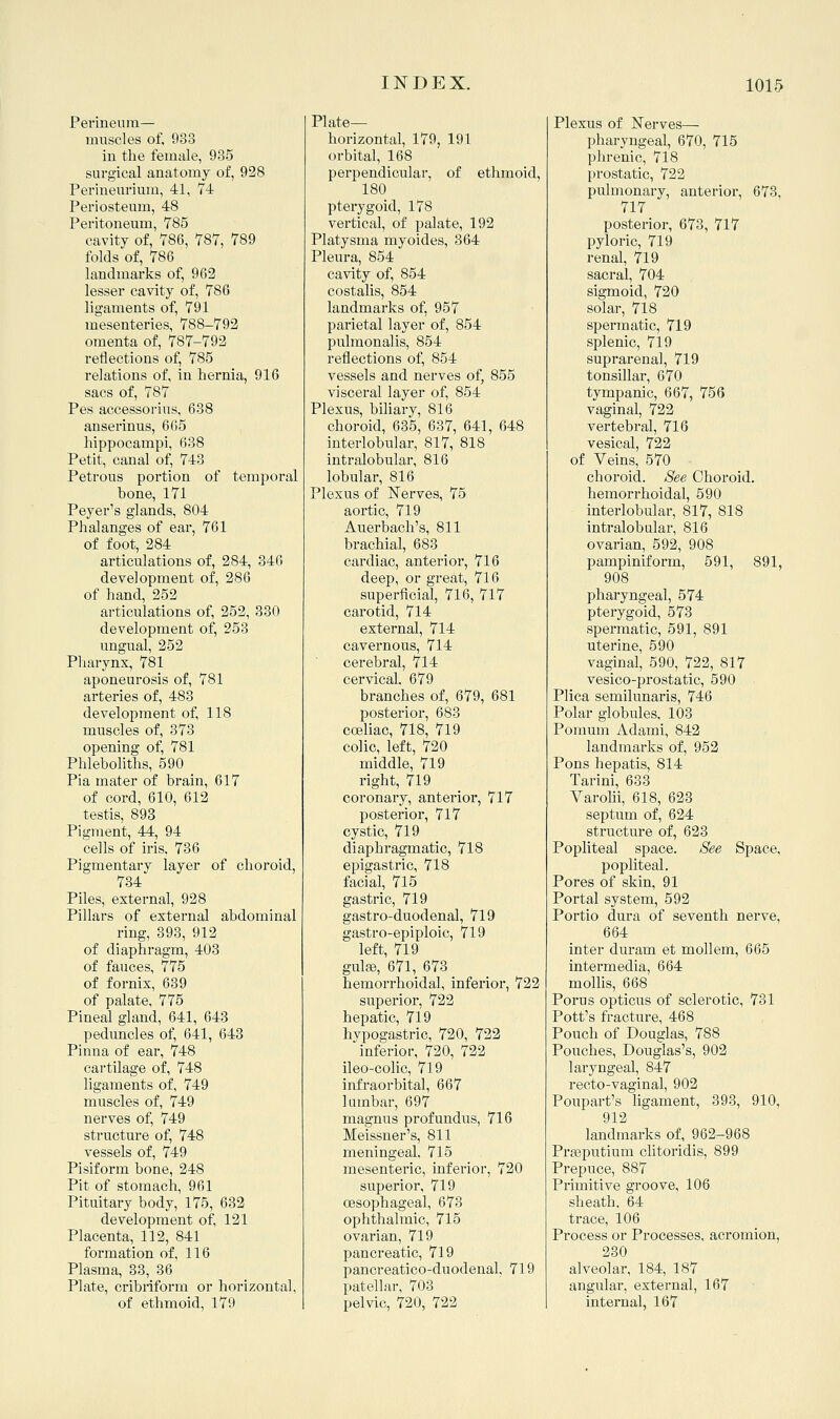 Perineum— muscles of, 933 in the female, 935 surgical anatomy of, 928 Perineurium, 41, 7-4 Periosteum, 48 Peritonemn, 785 cavity of, V86, 787, 789 folds of, 786 landmarks of, 962 lesser cavity of, 786 ligaments of, 791 mesenteries, 788-792 omenta of, 787-792 reflections of, 785 relations of, in hernia, 916 sacs of, 787 Pes accessorius, 638 anserinus, 6 05 hippocampi, 638 Petit, canal of, 743 Petrous portion of temporal bone, 171 Peyer's glands, 804 Phalanges of ear, 761 of foot, 284 articulations of, 284, 846 development of, 286 of hand, 252 articulations of, 252, 330 development of, 253 ungual, 252 Pharynx, 781 aponeurosis of, 781 arteries of, 483 development of, 118 muscles of, 373 opening of, 781 Phleboliths, 590 Pia mater of brain, 617 of cord, 610, 612 testis, 893 Pigment, 44, 94 cells of iris. 736 Pigmentary layer of choroid, 734 Piles, external, 928 Pillars of external abdominal ring, 393, 912 of diaphragm, 403 of fauces, 775 of fornix, 639 of palate, 775 Pineal gland, 641, 643 peduncles of, 641, 643 Pinna of ear, 748 cartilage of, 748 ligaments of, 749 muscles of, 749 nerves of, 749 structure of, 748 vessels of, 749 Pisiform bone, 248 Pit of stomach, 961 Pituitary body, 175, 632 development of, 121 Placenta, 112, 841 formation of, 116 Plasma, 33, 36 Plate, cribriform or horizontal, of ethmoid, 179 Plate- horizontal, 179, 191 orbital, 168 perpendicular, of ethmoid, 180 pterygoid, 178 vertical, of palate, 192 Platysma myoides, 364 Pleura, 854 cavity of, 854 costalis, 854 landmarks of, 957 parietal layer of, 854 pulmonalis, 854 reflections of, 854 vessels and nerves of, 855 visceral layer of, 854 Plexus, biliary, 816 choroid, 635, 637, 641, 648 interiobular, 817, 818 intralobular, 816 lobular, 816 Plexus of Nerves, 75 aortic, 719 Auerbach's, 811 brachial, 683 cardiac, anterior, 716 deep, or great, 716 superficial, 716, 717 carotid, 714 external, 714 cavernous, 714 cerebral, 714 cervical. 679 branches of, 679, 681 posterior, 683 coeliac, 718, 719 colic, left, 720 middle, 719 right, 719 coronary, anterior, 717 posterior, 717 cystic, 719 diaphragmatic, 718 epigastric, 718 facial, 715 gastric, 719 gastro-duodenal, 719 gastro-epiploic, 719 left, 719 gulfe, 671, 673 hemorrhoidal, inferior, 722 superior, 722 hepatic, 719 hvpogastric, 720, 722 inferior, 720, 722 ileo-colic, 719 infraorbital, 667 lumbar, 697 magnus profundus, 716 Meissner's, 811 meningeal. 715 mesenteric, inferior, 720 superior, 719 oesophageal, 673 ophthalmic, 715 ovarian, 719 pancreatic, 719 pancreatico-duodenal, 719 patellar, 703 pelvic, 720, 722 Plexus of Nerves— pharyngeal, 670, 715 phrenic, 718 prostatic, 722 pulmonary, anterior, 673, 717 posterior, 673, 717 pyloric, 719 renal, 719 sacral, 704 sigmoid, 720 solar, 718 spermatic, 719 splenic, 719 suprarenal, 719 tonsillai', 670 tympanic, 667, 756 vaginal, 722 vertebral, 716 vesical, 722 of Veins, 570 choroid. See Choroid, hemorrhoidal, 590 interlobular, 817, 818 intralobular, 816 ovarian, 592, 908 pampiniform, 591, 891, 908 pharyngeal, 574 pterygoid, 573 spermatic, 591, 891 uterine, 590 vaginal, 590, 722, 817 vesico-prostatic, 590 Plica semilunaris, 746 Polar globules, 103 Pomum Adami, 842 landmarks of, 952 Pons hepatis, 814 Tarini, 633 Varolii, 618, 623 septum of, 624 structure of, 623 Popliteal space. See Space, popliteal. Pores of skin, 91 Portal system, 592 Portio dura of seventh nerve, 664 inter duram et mollem, 665 intermedia, 664 mollis, 668 Porus opticus of sclerotic, 731 Pott's fracture, 468 Pouch of Douglas, 788 Pouches, Douglas's, 902 laryngeal, 847 recto-vaginal, 902 Poupart's Hgament, 393, 910, 912 landmarks of, 962-968 Prgeputium clitoridis, 899 Prepuce, 887 Primitive groove, 106 sheath. 64 trace, 106 Process or Processes, acromion, 230 alveolar, 184, 187 angular, external, 167 intei'nal, 167