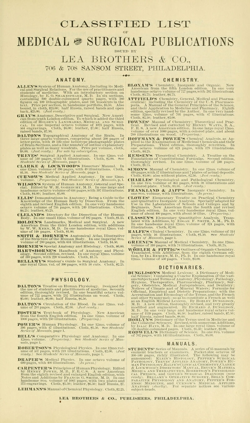 CLA.SSIFIED LIST OP MEDICAL # SURGICAL PUBLICATIONS ISSUED BY LEA BROTHERS & CO., 706 & T08 SANSOM STREET, PHILADELPHIA. ANATOMY. AliLiEN'S System of Human Anatomy, Including its Medi- cal and Surgical Relations. For the use of practitioners and students of medicine. With an introductory section on Histology, by E. O. Sitakkspt^akk. 31. D. In six sections, containing 800 doulilc-cohmuu'il (juarto pages, with 380 figures on 109 lithograpluc iilaics. and 241 woodcuts in the text. Price per seefion, in liandsonie portfolio, if3.50. Also bound, in cloth, §23.00; half Kussia, raised bands and open back, 1^2.5.00. {Just ready.) GRAY'S Anatomy, Descriptive and Surgical. New Ameri- can from tenth London edition. To which is added the third edition of Hoxuen's Landsi.JiEks, Medicai, and Surgi- cal. In one imperial octavo volume of 1023 pages, with 504 engravings. Cloth, ifO.OO; leather, §7.00; halt Russia, raised bands, §7.50. DAIiTON'S Topographical Anatomy of the Brain. In three large quarto volumes, comprising about 200 pages of letter-press, with 49 life-size hellotype photographic plates of Brain-Sections, and a like number of outline explanatory plates as well as many woodcuts. Price per volume, cloth, $8.00. (Jicst ready.) For xalc. by sHbf:cri2}ti(jii. TREVES' Surgical Applied Anatomy. In one r2mo. vol- ume of 540 pages, witli lil illustrations. Cloth, i5>2.00. See titudent.f Scries of Jfoiiiiiilx. pase 1. CLiARKE «fc L,0CK\\'0<)1)'S Dissectors' Manual. In one 12mo. volume of olio puKcs, with 49 illustrations. Cloth, §1.50. See Students' Series of Jlanaals, page 1. ClTRiVOW'S Medical Applied Anatomy. In one 12mo. volume. (Preparing.) See Students' Series of Manuals, p. 1. WIIjSON'S System of Human Auatoiny, General and Spe- cial. Edited by W. H. GoBEECHT, M.D. In one large and handsome octavo volume of 610 pages,with 397 illustrations. Cloth, HOO; leather, §5.00. ELiIilS' Demonstrations in Anatomy; Being a Guide to the Knowledge of the Human Body bj' Dissection. From the eighth and revised English edition. In one very handsome octavo volume of 71G pages, with 249 illustrations. Cloth, §4.25; leather, §5.25. CLiELiAjMD'S Directory for the Dissection of the Human Body. In one small 12mo. volume of 182 pages. Cloth, §1.25. HOIiDEN'S Landmarks, Medical and Surgical. A new American from the third London edition, with additions by W. W. Keen, M. D. In one handsome royal 12mo. vol- ume of 148 pages. Cloth, §1.00. SMITH & HORNER'S Anatomical Atlas, Illustrative of the Structure of the Human Body. In one imperial 8vo. volume of 200 pages, with 634 illustrations. Cloth, §4.50. HORNER'S Special Anatomy and Histology. Cloth, §6.00. HARTSHORNE'S Handbook of Anatomy and Physi- ology. Second edition, revised. In one royal 12mo. volume of 310 pages, with 220 woodcuts. Cloth, §1.75. BEIiLiAMY'S Student's Guide to Surgical Anatomy. In one royal 12mo. vol. of 300 pages, with 50 cuts. Cloth, |2.25. PHYSIOLOGY. DALiTON'S Treatise on Human Physiology. Designed for the use of students and practitioners of medicine. Seventh edition, thoroughly revised. In one beautiful octavo vol- ume of 722 pages, with 252 illustrations on wood. Cloth, §5.00; leather, §6.00; half Russia, §6.50. DAXiTON'S Circulation of the Blood. In one l2mo. vol- ume of 293 pages. Cloth, §2.00. (.Just ready.) FOSTER'S Text-book of Physiology. New American from the fourth English edition. In one 12mo. volume of 1000 pages, with 2.50 illustrations. {Preparing.) POWER'S Human Physiology. In one 12nio. volume of 396 pages, with 47 illustrations. Cloth, fl.50. See Students' Series of Manuals, page 1. BEIiIi'S Comparative Physiology and Anatomy. In one 12mo. volume. {Prexxiring.) See Students' Series of Man- uals, page 1. ROBERTSON'S Physiological Physics. In one 12mo.vol- ume of 537 pages, with 219 illustrations. Cloth, §2.00. {Just ready.) See Students' Series of Manuals, page 1. DRAPER'S Medical Physics. In one octavo volmne of 600 pages, with 400 illustrations. {Inpress.) CARPENTER'S Principles of Human Physiology. Edited by Heney Power, M. B., F. R. C. S. A new American from the eighth revised and enlarged English edition, with Notes and Additions by Francis G. Smith, M. D. In one handsome 8vo. volume of 1083 pages, with two plates and 373 engravings. Cloth, §-5.50; leather, §6.50; half Russia, §7. liEHaiANN'S Manual of Chemical Physiology. Cloth, §2.25. CHEMISTRY. BLOXAM'S Chemistry, Inorganic and Organic. New American from the fifth London edition. In one very handsome octavo volume of 727 pages,with 292 illustrations. Cloth, §3.75: leather, §4.75. ATTFII-MjD'S Chemistry, General, Medical and Pliarma- cciiiiciil: inrludins- the Chemistry of the IT. S. Pharmaco- poeia. A Slanual of the General Principles of the Science, and their Application to Medicine and Pharmacy. Elglith edition, specially revised by the Author. In one very hand- some 12mo. volume of 701 pages, with 87 illustrations. Cloth, §2.50; leather, §3.00. FOWNES' Manual of Chemistry; Theoretical and Prac- tical. Revised and corrected by Heney W.-vtts, B. A., F. R. S. A new American edition. In one large royal 12mo. volume of over 1000 pages, with a colored plate, and about 200 illustrations on wood. {Preparing.) HOFFMANN &. POSTER'S Chemical Analysis, as Ap- plied tn till' Kxanrmutioii of Medicinal Chemicals and their Preimiai ions. Tliiid i.ilition, thoroughly rewritten. In one octavo ^•olunle of 621 pages, with 179 illustrations. Cloth, §4.25. REMSEN'S Theoretical Chemistry. A Treatise on the Foundations of Constitutional Formulas. Second edition, thoroughly revised. In one 12nio. volume of 240 pages. Cloth, §1.75. SIMON'S Manual of Chemistry. In one 12mo. volume of 410 pages,with 17 illustrations and 7 plates of actual deposits. Cloth, §3.00; also without plates, §2.50. {^.Tust ready.) CHARLES' Physiological and Pathological Chemistry. In one 8vo. volume of 463 pages, with 38 illustrations and 1 colored plate. Cloth, §3.50. (Just ready.) FRANKIiAND & JAPP'S Inorganic Chemistry. In one 8vo. volume, with illustrations. (Inpress.) CliOWES' Elementary Treatise on Practical Chemistry and Qualitative Inorganic Analysis. SiDecially adapted for Use in the Laboratories of Schools and Colleges and by Beginners. New American from the fourth and revised English edition. In one very handsome royal 12mo. vol- uroe of about 400 loages, with about ,50 illus. (Preparing.) CLiASSEN'S Elementary Quantitative Analysis. Trans- lated with Additions, by Er>G.\R F. Smith, A.M., Ph.D. In one handsome roj'al 12mo. volume of 324 pages, with illustrations. Cloth, §2.00. RAIiFE'S Clinical Chemistry. In one 12mo. volume of 314 pases, wilh 16 illustrations. Cloth, §1.50. See Students' Series iif J/unuals, page 1. GrREENK'.S Manual of Medical Chemistry. In one 12mo. volume of 310 pases, with 74 illustrations. Cloth, §1.75. WOHIiER A- FlTTHi'S OutliiiesofOrganicChemistry. Translated, with AiUlitions, fi;oni the eighth German edi- tion, by lR.\ Remsen, M. D., Ph. D. In one handsome royal 12nio. volume of 550 pages. Cloth, §3.00. DICTIONARIES. DUNGLiISON'S Medical Lexicon; A Dictionary of Medi- cal Science; Containing a Concise Explanation of the vari- ous Subjects and Terms of Anatomy, Physiology, Pathologj-, Hygiene, Therapeutics, Pharmacology, Pharmacy, Sur- ger}'-. Obstetrics, Medical Jurisprudence, and Dentistry; Notices of Climate and of Mineral Waters; Formulse for Officinal, Empirical and Dietetic Preparations; with the Accentuation and Etymology of the Terms, and the French and other Synonymes—so as to constitute a French as well as an English Medical Lexicon. By Roblby Dunglison, M. D. A new edition, thoroughly revised, and very greatly modified and augmented. By Richard ,I. Dunglison, M.D. In one very'sus'' ^n' handsome royal octavo vol- ume of 1139 pages.  ( liiili. Mi.'iii: leather,i-aisedbands,§7.50; half Russia, raised bands, ss.nii. HOBLiYN'S Dictionary of the Terms used in Medicine and the Collateral Sciences^ Revised,with numerous Additions, by Isaac Hays, M. D. In one large royal 12mo. volume of 520 double-columned pages. Cloth, §1.50; leather, §2.00. RODWEIili'S Dictionary of Science. In one 8vo. volume of 702 pages, with 143 illustrations. Cloth, §5.00. MANUALS. STUDENTS' Series of Manuals. A series of 15 manuals by eminent teachers or examiners. Pocket-size octavos of 300-540 pages, richly illustrated. The following may be announced: Klein's Histology, Pepper's Surgical Pathology, Treves' Applied Anatomy, Power's Hu- man PHYSiOLOGY,RALrE's Clinic.al Chemistey.Clarke & LocKwooD's Dissectors' M.\nu.\l, Beuce's Materia Medica and Therapeutics, Robertson's Physiologi- cal Physics, and Gould's Surgical Diagnosis {noio ready). Bellamy's Operative Suegeey, Bell's Com- PAR.^TivE Physiology and Anatomy, Pepper's For- ensic Medicine, and Curnow's Medical Applied Anatomy {-shortly). For separate notices see various subject-heads.
