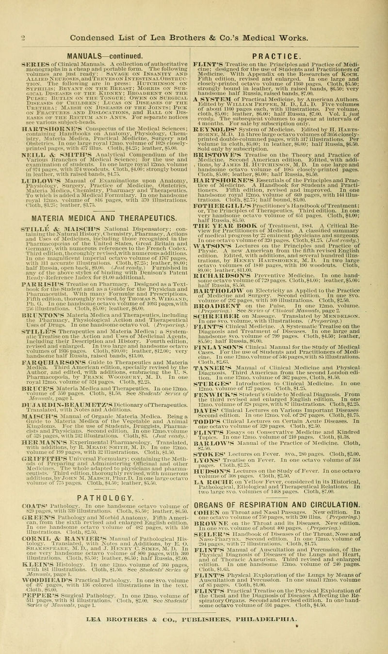 MANUALS—continued. SERIES of Clinical Manuals. A collection of authoritative nionographs in a cheap and portable form. The following volumes are .lust ready: Savaok on Insanity and Allied Neuroses, andTBKVES ON IntestinaIj Ob.stkuc- TiON. The following are in press: Hutchinson on Syphilis; Bry'ant on tite Beeast; Moebis on Sur- gical Diseases of thic Kidney; Beoadbent on the Pdlse; Butlin on the Tongue; Owen on Suegical Diseases of Childeen; Lucas on Dise.\ses or the Urethra; Mae.sh on Diseases of the Joints; Pick on Feactuees and Dislocations, and Ball on Dis- easks ok TiiK Kectum and Anus. For separate notices see v:iiii>iis ^uiijeet-heads. HAKTSITOIJNE'S Conspectus of the Medical Sciences; containins Handbooks on Anatomy, Physiology, Chem- istry, Jlateria Medica, Practical Medicine, Surgerj' and Obstetrics. In one large royal 12mo. volume of 102S closely- printed pages, with 477 illus. Cloth, .^.25; leather, §5.00. NEIIjIi & SMITH'S Analytical Comiiendium of the Various Branches of Medical Science; for the use and examination of students. In one large royal l2mo. volume of 071 pases, with 374 woodcuts. Cloth, §4.00; strongly bound In leather, with raised bands, 84.7.5. liTTDl/OAV'S Manual of Examinations upon Anatomy, Physicilosy. Snrsery, Practice of Medicine, Obstetrics, jNta'teria Jiediea, ('liemistry, Pharmacy and Therapeutics. To %\'hich is added a Medical Formulary. In one handsome royal 12mo. voliune of SIG pages, with 370 illustrations. Cloth, §3.2.5; leather, §3.75. MATERIA MEDICA AND THERAPEUTICS. STILIiE &; MAISCH'S National Dispensatory; con- taining the Natural Histor.v, Chemistry, Pharmacy, Actions and Uses of jNIedicines, including those recognized in the Pharmacopceias of the United States, Great Britain and Germany, with numerous references to the French Codex. Third edition, thoroughly revised,with numerous additions. In one magnificent imperial octavo volume of 1767 pages, with ;^11 accurate illustrations. Cloth, §7.25; leather, §8.00; half Russia, open back, §9.00. (Just ready.) Furnished in any of the above styles of binding with Denison's Patent Keady-Eeference Index for §1.00 additional. PARR ISH'.S Treatise on Pharmacy. Designed as a Text- book for the Student and as a Guide for the Phj'sician and Pharmaceutist. With many Formulse and Prescriptions. Fiftli edition, thoroughly revised, by Thomas S. Wiegand, Ph. G. In one handsome octavo volume of 1093 pages.with 2.50 illustrations. Cloth, §.5.00; leather, §6.00. BRFNTON'S Materia Medica and Therapeutics, including the Pharmacy, Physiological Action and Therapeutical Uses of Drugs' In one handsome octavo vol. {Preparing.) STILiLiE'S Therapeutics and Materia Medica; a System- atic Treatise on the Action and Uses of Medicinal Agents, Including their Description and Histor.v. Fourth edition, revised aiid enlarged. In two large and handsome octavo volumes of 1930 pages. Cloth, §10.00; leather, ,§12.00; very handsome half Kussia, raised bands, §13.00. FARQUHARSON'S Guide to Therapeutics and Materia Medica. Third American edition, specially revised by the Author, and edited, with additions, embracing the IJ. S. Pharmacopceia, by Feanic Woodbuev, M. D. In one ro.\'al 12mo. volume of 524 pages. Cloth, §2.25. BRUCE'S Materia Medica and Therapeutics. Inonel2mo. volume of 550 pages. Cloth, §1.50. See Students' Series of Manuals, page 1. DIt.TaRDIN-BEAUMETZ'S Dictionary of Therapeutics. Translated, with Notes and Additions. MAISCH'S Manual of Organic Materia Medica. Being a Guide to Materia Medica of the Vegetable and Animal Kingdoms. For the use of Students, Druggists, Pharma- cists and Physicians. Second edition. In one 12mo.volume of 526 pages, with 242 illustrations. Cloth, §3. {.Tust ready.) HERMANN'S Experimental Pharmacology. Translated, with additions, by R. Meade Smith, M. D. In one 12mo. volume of 199 pages, with 32 illustrations. Cloth, §1.50. GRIFFITH'S Universal Formulary; containing the Meth- ods of Preparing and Administering Officinal and other Medicines. The whole adapted to physicians and pharma- ceutists. Third edition, thoroughly revised, with numerous additions,bj-John M. Maisch, Phar.D. In one large octavo volume of 775 pages. Cloth, §4.-50; leather, §-5..50. PATHOLOGY. PRACTICE. FIjINT'S Treatise on the Principles and Practice of Medi- cine; designed for the use of Students and Practitioners of Medicine. With Appendix on the Researches of Koch. Fifth edition, revised and enlarged. In one large and closely-printed octavo volume of 1160 pages. Cloth, $5.50; strongl.\- bound in leather, with raised bands, §6.50: very haiulsome half Russia, raised bands, §7.00. A SYSTEM of Practical Medicine, by American Authors. Editeil )]\- ^VlLLIA^[ I'j-mmm;];, j\r. D., LL. D. Five volumes of alidut lliio pages eacli, willi illustrations. Per volume, cloth, §0,00; leather, §(l,»o; half Russia, §7.00. Yo\. 1. just ready. The subsequent volumes to appear at intervals of 4 months. For sale by subscription onl.y. REYNOIiDS' System of Medicine. Edited by H. Haets- HORNE, M.D. In three large octavo volumes of 3056 closely- printed double-columned pages, with 317 illustrations. Per volume in cloth, §5.00; in leather, §6.00; half Russia, $6.50. Sold only by subscription. BRISTOWE'S Treatise on the Theory and Practice of Medicine. Second American edition. Edited, with addi- . tions, by James H. Hutchinson, M. D. In one large and handsome octavo volume of 1085 closely-printed pages. Cloth, §.5.00; leather, §6.00; half Russia, §6.50. HARTSHORNE'S Essentials of the Principles and Prac- tice of Medicine. A Handbook for Students and Practi- tioners. Fifth edition, revised and improved. In one handsome royal 12mo. volume of 669 pages, with 144 illus- trations. Cloth, §2.75; half bound, §3.00. FOTHERGIEIi'S Practitioner's Handbook of Treatment; or. The Principles of Therapeutics. Third edition. In one very handsome octavo volume of 651 pages. Cloth, §4.00; half Russia, §5.50. THE YEAR BOOK of Treatment, 1884. A Critical Re- view for Practitioners of Medicine. A classified summary of medical progress by 22 eminent physicians and surgeons. In one octavo volume of 320 pages. Cloth, §1.25. {.Tust ready.) WATSON'S Lectures on the Principles and Practice of Physic. A new American from the fifth revised English edition. Edited, with additions, and several hundred illus- trations, by Henry Haetshorne, M. D. In two large octavo volumes of 1840 pages, with 190 woodcuts. Cloth, §9.00; leather, §11.00. RICHARDSON'S Preventive Medicine. In one hand- some octavo volume of 729 pages. Cloth, §4.00; leather, |5.00; half Russia, §5.50. BARTHOLO'Vt'' on Electricity as Applied to the Practice of Medicine and Surgery. Second edition. In one 8vo. volume of 292 pages, with 109 illustrations. Cloth, §2..50. BROADBENT on the Pulse. In one 12mo. volume. {Preparing.) See Series of Clinical Manuals, page 2. SCHREIBER on Massage. Translated by Mendelson. In one Svo. volume, with illustrations. {Preparing.) FlilNT'S Clinical Medicine. A Systematic Treatise on the Diagnosis and Treatment of Diseases. In one large and handsome 8vo. volume of 799 pages. Cloth, §4.50; leather, §.5.50; half Russia, §6.00. FINLAYSON'S Clinical Manual for the Study of Medical Cases. For the use of Students and Practitioners of Medi- cine. In one 12mo.volume of 546 pages,with 85 illustrations. Cloth, §2.63. TANNER'S Manual of Clinical Medicine and Physical Diagnosis. Third American from the second London edi- tion. In one l2mo. volume of 362 images, Cloth, §1..50. STURGrES' Introduction to Clinical Medicine. In one 12mo. volume of 127 pages. Cloth, §1.25. FENWICK'S Student's Guide to Medical Diagnosis. From the third revised and enlarged English edition. In one 12mo. volume of 328 pa.ges, with 87 illustrations. Cloth, §2.2-5. DAVIS' Clinical Lectures on Various Important Diseases. Second edition. In one 12nio. vol. of 287 pages. Cloth, §1.75. TODD'S Clinical Lectures on Certain Acute Diseases. In one octavo volume of 3'20 ijages. Cloth, §2..50. FLINT'S Essays on Conservative Medicine and Kindred Topics. In one l2mo. volume of 210 pages. Cloth, §1.38. BARLOW'S Manual of the Practice of Medicine. Cloth, §2.-50. STOKES' Lectures on Fever. 8vo., 280 pages. Cloth,|2.00. LYONS' Treatise on Fever. In one octavo volume of 354 pages. Cloth, §2.25. HUDSON'S Lectures on the Study of Fever. In one octavo volume of 308 images. Cloth, §2..50. LA ROCHE on Yellow Fever, considered in its Historical, Pathological, Etiological and Therapeutical Relations. In i two large Svo. volumes of 1468 pages. Cloth, §7.00. COATS' Pathology. In one handsome octavo volume of 829 pages, with 339 illustrations. Cloth, §5.-50; leather, §6.-50. i GREEN'S Pathology and Morbid Anatomy. Fifth Ameri- \ can, from the sixth revised and enlarged English edition. In one handsome octavo volume of 482 pages, with 150 ' illustrations. Cloth, s2,50, CORNIL & RANVIER'S Manual of Pathological His- I tologj. Translated, with Notes and Additions, by E, O, Shakespeare, M, D,, and .1. Heney* C. Simes, M. D. In ; one verv handsome octavo volume of 800 pages, with 300 i illustrations. Cloth, §-5.-50; leather, §6.50; half Russia, §7.00. I KLEIN'.S Histology. In one l2mo. volume of 360 pages, ' with 181 illustrations. Cloth, §1.-50. See Students' Series of Manuals, page 1. ' i WOODHEAD'S Practical Pathology. In one Svo. volume I of 497 pages, with 136 colored illustrations in the text, i Cloth, §6.00. j PEPPER'S Surgical Pathology. In one 12mo. voliune of I 511 pages, wth 81 illustrations. Cloth, S2.00. See Students' Series of Manuals, page 1. ORGANS OF RESPIRATION AND CIRCULATION. COHEN on Throat and Nasal Passages. New edition. In one octavo volume of 750 pages, with 200 illus. {Preparing.) BROWNE on the Throat and its Diseases. New edition. In one svo. volume of about 400 pages. {Prex>arlng.) SEILER'.* Handbook of Diseases of the Throat,Nose and Naso-Pharynx. Second edition. In one ]2mo. volume of 294 pages, with 77 illustrations. Cloth, §1.75. FLINT'S Manual of Auscultation and Percussion, of the Physical Diagnosis of Diseases of the Lungs and Heart, and of Thoracic Aneurism. Third revised and enlarged edition. In one handsome ]2mo. volume of 240 pages. Cloth, §1.63. FLINT'S Physical Exploration of the Lungs by Means of Auscultation and Percussion. In one small 12mo. volume of 83 pages. Cloth, §1.00. FLINT'S Practical Treatise on the Physical Exploration of the Chest and the Diagnosis of Diseases Affectmg the Re- spiratory Organs. Second and revised edition. In one hand- some octavo volume of -591 pages. Cloth, §4.-50.