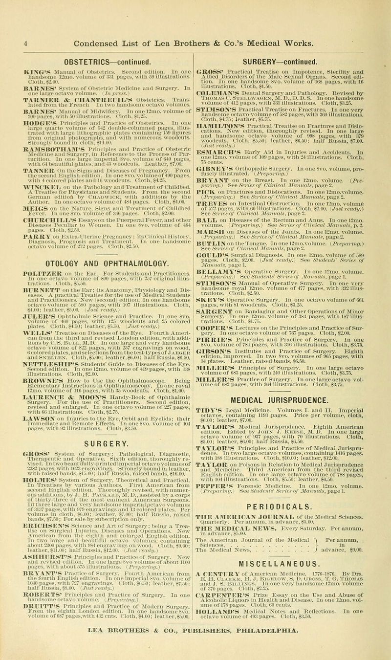 OBSTETRICS—continued. KING'S Manual of Obstetrics. Second edition. In one liandsome l2mo. volume of 3^1 pages, with 59 illustrations. Cloth, $2.00. BARNES' System of Obstetric Medicine and Surgery. In one large octavo volume. (Inpress.) TARNIER & CHANTREIIITi'S Obstetrics. Trans- lated from the French In two handsome octavo volumes. BARNES' Manual of Midwifery. In one l'2mo. volume of 2110 pages, with 50 illustrations. Cloth, :?1.2.5. HODGE'S Principles and Practice of Obstetrics. In one large quarto volume of 5-12 double-columned pages, illus- trated with larae lithographic plates containing 159 tigures from (iiiuiiial pliotcinraphs, and with numerous woodcuts. Strongly 111lurid in olntli. si 1.00. RA:VISIlOTIIA:>rS I'rinciplos mid Practice of Obstetric MecUchie and savgi-ry, in llil'ii .iici'in the Process of Par- turition. In iiiH' larlie iui|ii'\ial ^\i.. vcihnue of 640 pages, with M beautiful plates, and A:\ woudruts. Leather, §7.00. TANNER On the Signs and Diseases of Pregnancy. From the second English edition. In oneSvo. volume of 490 pages, with 4 colored plates and 10 woodcuts. Cloth, §4.25. WINCKELi on the Pathology and Treatment of Childbed. A Treatise for Physicians and Students. From the second Cierman editioli by Chadwick. with additions by the Author. In one octavo volume of 484 xiages. Cloth, §4.00. MEIGS on the Nature, Signs and Treatment of Childbed Fever. In one Svo. volume of 346 isages. Cloth, §2.00. CHUROHIIiIi'S Essays on the Puerperal Fever, and other Diseases Peculiar to Women. In one Svo. volume of 464 pages. Cloth, §2.50. PARRY on Extra-Uterine Pregnancy; its Clinical History, Diagnosis, Prognosis and Treatment. In one handsome octavo volume of 272 pages. Cloth, §2.50. OTOLOGY AND OPHTHALMOLOGY. POL.ITZER on the Ear. For Students and Practitioners. In one octavo volume of 800 pages, with 257 original illus- trations. Cloth, §5.50. BURNETT on the Ear; its Anatomy, Physiology and Dis- eases. A practical Treatise for the use of Medical Students and Practitioners. New (second) edition. In one handsome octavo volume of 580 pages, with 107 illustrations. Cloth, $4.00; leather, §5.00. (Just ready.) JULiER'S Ophthalmic Science and Practice. In one Svo. volume of 460 pages, with 125 woodcuts and 25 colored plates. Cloth, §4.50; leather, §5.50. (Just ready.) WEIiLiS' Treatise on Diseases of the Eye. Fourth Ameri- can from the third and revised London edition, with addi- tions by C. S. Bull, M.D. In one large and very handsome octavo volume of 822 pages, with 257 engravings on wood, 6 colored plates, and selections from the test-types of Jaeger andSxELLEN. Cloth,§5.00; leather, §6.00; half Russia, §6.50. NETTLiESHIP'S Students' Guide to Diseases of the Eye. Second edition. In one 12mo. volume of 419 pages, with 138 illustrations. Cloth, §2.00. BROWNE'S How to Use the Ophthalmoscope. Being Elementary Instructions in Ophthalmoscopy. In one royal 12mo. vohune of 116 pages, with 35 woodcuts. Cloth, §1.00. liAURBNCE «fc MOON'S Handy-Book of Ophthalmic Sui'gery. For the use of Practitioners. Second edition, revised and enlarged. In one octavo volume of 227 pages, with 66 illustrations. Cloth, §2.75. LiAWSON on Injuries to the Eye, Orbit and Eyelids; their ImmecUate and Remote Effects. In one Svo. volume of 404 pages, with 92 illustrations. Cloth, §3.50. SURGERY. GROSS' Sy.stem of Surgery; Pathological, Diagnostic, Therapeutic and Operative. Sixth edition, thoroughly re- vised. In two beautifully-printed imperial octavo volumes of 2:382 pages, with 1623 engravings. Strongly bound in leather, with raised bands, §15.00; half Russia, raised bands, §16.00. HOLMES' System of Surgery, Theoretical and Practical. In Treatises by various Authors. First American from second English edition. Thoroughly revised, with numer- ous additions, by J. H. Packaed, M. D., assisted by a corps of thirty-three of the most eminent American Surgeons. Ill three large and very handsome imperial .octavo volumes of 3137 pages, with 979 engravings and 13 colored plates. Per volume in cloth, §H.OO; leather, §7.00; half Russia, raised bands, §7.50; For sale by subscription only. ERICHSEN'S Science and Art of Surgery; being a Trea- tise on Surgical Injuries, Diseases and Operations. New American from the eighth and enlarged English edition. In two large and beautiful octavo volumes; containing about 2S00 pages, with 984 engravings on wood. Cloth, §9.00; leather, §11.00; half Russia, §12.00. (.Tust ready.) ASHHURST'S Princii^les and Practice of Surgery. New and revised edition. In one large Svo volume of about 1100 pages, with about 575 illustrations. {Preparing.) BRYANT'S Practice of Surgery. Fourth American from the fourth English edition. In one imperial Svo. volume of 1040 pages, with 727 engravings. Cloth, .§6.50; leather, §7.50; half Russia, §8.00. (Just ready.) ROBERTS' Principles and Practice of Surgery. In one handsome octavo volume. {Preparing.) DRUITT'S Principles and Practice of Modern Surgery. From the eighth London edition. In one handsome Svo. volume of 687 pages,with 4.32 cuts. Cloth, §4.00; leather, §5.00. SURGERY—continued. GROSS' Practical Treatise on Impotence, Sterility and Allied Disorders of the Male Sexual Organs. Second edi- tion. In one handsome Svo. volume of 168 pages, with 1& illustrations. Cloth, §l..50. COLEMAN'S Dental Surgery and Pathology. Revised by Thomas C. Stellwagen, M. D., D. D. S. In one handsome volume of 412 pages, with 331 illustrations. Cloth, §3.25. STiaiSON'S Practical Treatise on Fractures. In one very handsfinie octavo volume of 582 pages, with 360 illustrations. Clotli. ^1.7i: leather, §5.75. HAMIIiTON'S Practical Treatise on Fractures and Dislo- cations. New edition, thoroughly revised. In one large and handsome octavo volume of 998 pages, with 379 woodcuts. Cloth, §5.50; leather, $6.50; half Russia, §7.00. (Just ready.) ESMARCH'S Early Aid in Injuries and Accidents. In one 12mo. volume of 109 pages, with 24 illustrations. Cloth, 75 cents. GIBNEY'S OrthopEedic Surgery. In one Svo. volume, pro- fusely illustrated. (Pi-eparing.) BRYANT on the Breast. In one 12mo. volume. {Pre- paring.) See Series of Clinical Manuals, page 2. PlCIt on Fractures and Dislocations. In one 12mo.volume. (Preparing.) See Series of Clin leal 3lanuals, page 2. TREVES on Intestinal Obstruction. In one 12m.o. volume of 522 pages, with 60 illustrations. Cloth, §2.00. {Just ready.) See Series of Clinical Manuals, page 2. BAIili on Diseases of the Rectum and Anus. In one r2mo, volume. (Preparing.) See Series of Clinical Manuals, p. 2. MARSH on Diseases of the Joints. In one 12mo. volume. (Preparing.) See Series of Clinical Manuals, page 2. BTJTIjIN on the Tongue. In one 12mo.volume. (Preparing.) See Series of Clinical Manuals, page 2. GOULD'S Surgical Diagnosis. In one 12mo. volume of 589 pages. Cloth, §2.00. (Just ready.) See Students' iSeries of Manuals, page 1. BELLAMY'S Operative Surgery. In one 12mo. volume. (Preparing.) See Students' Series of Manuals, page 1. STIMSON'S Manual of Operative Surgery. In one very handsome roval 12mo. volume of 477 pages, with 332 illus- trations. Cloth, §2.50. SKEY'S Operative Surgery. In one octavo volume of 661 pages, with 81 woodcuts. Cloth, §3.25. SARGENT on Bandaging and Other Operations of Minor Surgery. In one 12mo. volume of 383 pages, with 187 illus- trations. Cloth, §1.75. COOPER'S Lectures on the Principles and Practice of Sur- gery. In one octavo volume of 767 pages. Cloth, §2.00. PIRRIE'S Principles and Practice of Surgery. In one Svo. volume of 784 pages, with 316 illustrations. Cloth, §3.75. GIBSON'S Institutfes and Practice of Surgery. Eighth edition, improved. In two Svo. volumes of 965 pages, with .34 plates. Leather, raised bands, §6.50. MILLER'S Principles of Surgery. In one large octavo volume of 683 pages, with 240 illustrations. Cloth, .§3.75. MILLER'S Practice of Surgery. In one large octavo vol- ume of 682 pages, with 364 illustrations. Cloth, §3.75. MEDICAL JURISPRUDENCE. TIDY'S Legal Medicine. Volumes I. and II. Imperial octavos, containing 1193 pages. Price per volume, cloth, §6.00; leather, §7.00. TAYLOR'S Medical Jurisprudence. Eighth American edition. Edited by John J. Reese, M.D. In one large octavo volume of 9.37 pages, with 70 Illustrations. Cloth, §5.00; leather, §6.00; half Russia, §6.50. TAYLOR'S Principles and Practice of Medical Jurispru- dence. In two large octavo volumes, containing 1416 pages, with 188 illustrations. Cloth, §10.00; leather, §12.00. TAYLOR on Poisons in Relation to Medical Jurisprudence and :\Ii'(licinc. Third American from the third revised Eniilisli I'dition. In one large octavo volume of 788 jjages, with 104 illustrations. Cloth, §5.50; leather, $6.50. PEPPER'S Forensic Medicine. In one 12mo. volume. (Preparing.) See Students' Series of Manuals, page 1. PERIODICALS. THE AMERICAN JOURNAL of the Medical Sciences. Quarterly. Per annum, in advance, §5.00. THE MEDICAL NEWS. Every Saturday. Per annum, in advance, $5.00. The American Journal of the Medical ~| Per annum, Sciences, > in The Medical News, ) advance, §9.00. MISCELLANEOUS. A CENTURY of American Medicine. 1776-1876. By Drs. E. H. Clakke, H. J. BiGELOw, S. D. Gross, T. G. Thomas and J. S. Billings. In one very handsome 12mo. volume of 370 pages. Cloth, §2.2.5. CARPENTER'S Prize Essay on the Use and Abuse of Alcoholic Liquors in Health and Disease. In one 12mo. vol- ume of 178 pages. Cloth, 60 cents. HOLLAND'S Medical Notes and Reflections. In one octavo volume of 493 pages. Cloth, $3.50.