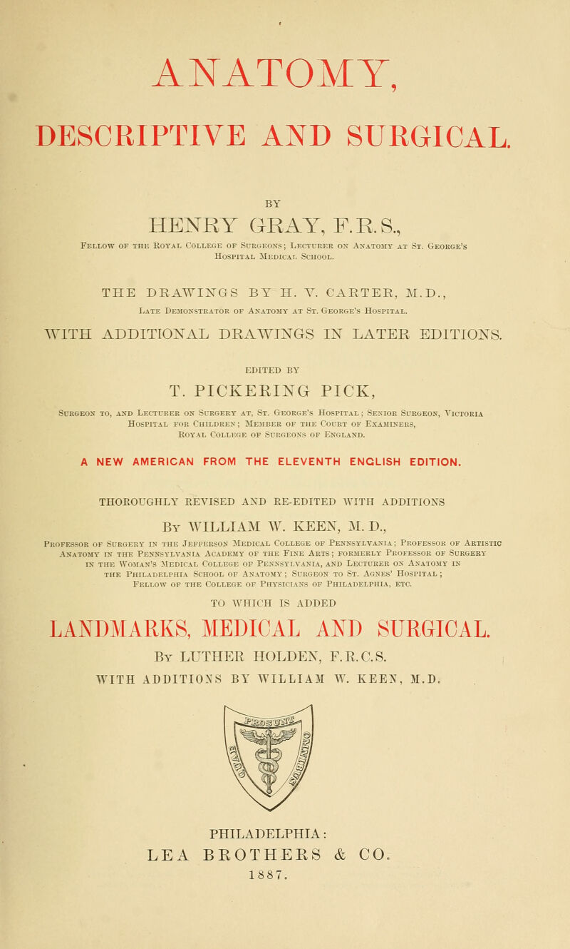 ANATOMY, DESCRIPTIVE AND SURGICAL. BY HENRY GRAY, F. R S, Fellow of the Royal College of Surgeons; Lecturer on Anatomy at St. George's Hospital Medical School. THE DRAWINGS BY H. V. CARTER, M.D., Late Demonstrator of Anatomy at St. George's Hospital. WITH ADDITIONAL DRAWINGS IN LATER EDITIONS. EDITED BY T. PICKERING PICK, Surgeon to, and Lecturer on Surgery at, St. George's Hospital ; Senior Surgeon, Victoria Hospital for Children; Member of the Court of Examiners, Royal College of Surgeons of England. A NEW AMERICAN FROM THE ELEVENTH ENGLISH EDITION. THOROUGHLY REVISED AND RE-EDITED WITH ADDITIONS By WILLIAM W. KEEN, M. D., Professor of Surgery in the Jefferson Medical College of Pennsylvania; Professor of Artistic Anatomy in the Pennsylvania Academy of the Fine Arts; formerly Professor of Surgery in the Woman's Medical College of Pennsylvania, and Lecturer on Anatomy in the Philadelphia School of Anatomy ; Surgeon to St. Agnes' Hospital ; Fellow of the College of Physicians of Philadelphia, etc. TO WHICH IS ADDED LANDMARKS, MEDICAL AND SURGICAL. By LUTHER HOLDEN, F.R.C.S. WITH ADDITIONS BY WILLIAM W. KEEN, M.D, PHILADELPHIA: LEA BROTHERS & CO. 1887.