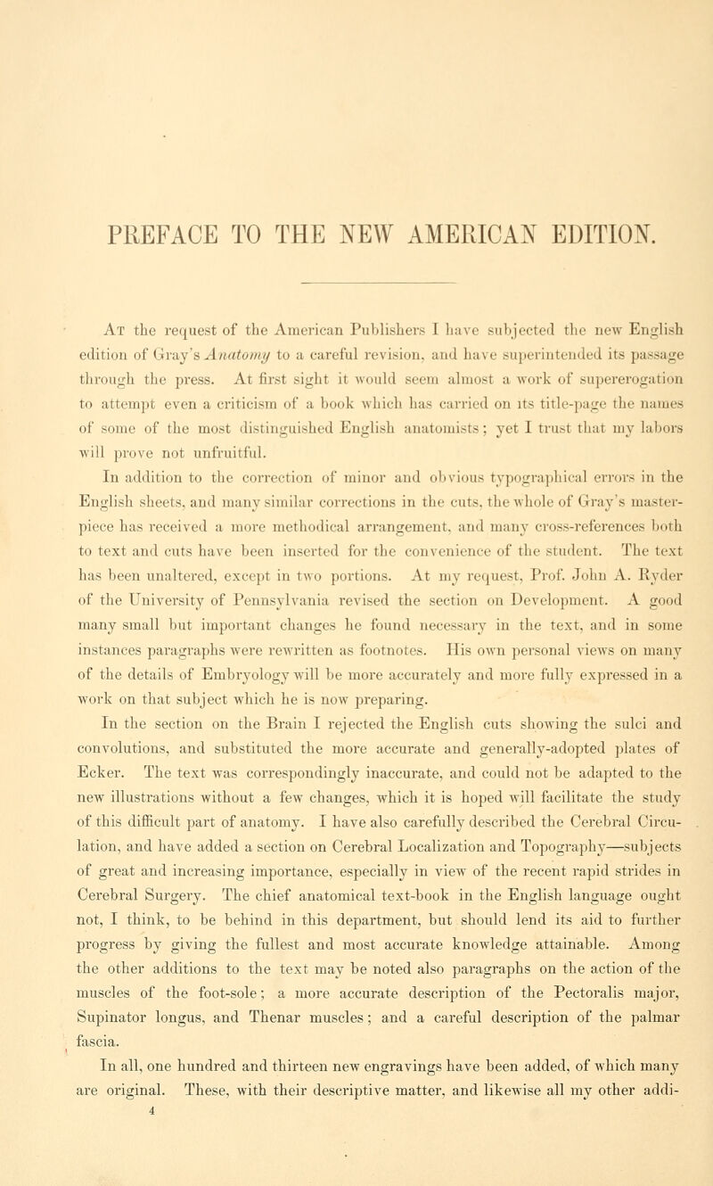 PREFACE TO THE NEW AMERICAN EDITION. At the request of the American Publishers I have subjected the new English edition of Gray's Anatomy to a careful revision, and have superintended its passage through the press. At first sight it would seem almost a work of supererogation to attempt even a criticism of a book which has carried on its title-page the names of some of the most distinguished English anatomists; yet I trust that my labors will prove not unfruitful. In addition to the correction of minor and obvious typographical errors in the English sheets, and many similar corrections in the cuts, the whole of Gray's master- piece has received a more methodical arrangement, and many cross-references both to text and cuts have been inserted for the convenience of the student. The text has been unaltered, except in two portions. At my request, Prof. John A. Ryder of the University of Pennsylvania revised the section on Development. A good many small but important changes he found necessary in the text, and in some instances paragraphs were rewritten as footnotes. His own personal views on many of the details of Embryology will be more accurately and more fully expressed in a work on that subject which he is now preparing. In the section on the Brain I rejected the English cuts showing the sulci and convolutions, and substituted the more accurate and generally-adopted plates of Ecker. The text was correspondingly inaccurate, and could not be adapted to the new illustrations without a few changes, which it is hoped will facilitate the study of this difficult part of anatomy. I have also carefully described the Cerebral Circu- lation, and have added a section on Cerebral Localization and Topography—subjects of great and increasing importance, especially in view of the recent rapid strides in Cerebral Surgery. The chief anatomical text-book in the English language ought not, I think, to be behind in this department, but should lend its aid to further progress by giving the fullest and most accurate knowledge attainable. Among the other additions to the text may be noted also paragraphs on the action of the muscles of the foot-sole; a more accurate description of the Pectoralis major, Supinator longus, and Thenar muscles; and a careful description of the palmar fascia. In all, one hundred and thirteen new engravings have been added, of which many are original. These, with their descriptive matter, and likewise all my other addi-