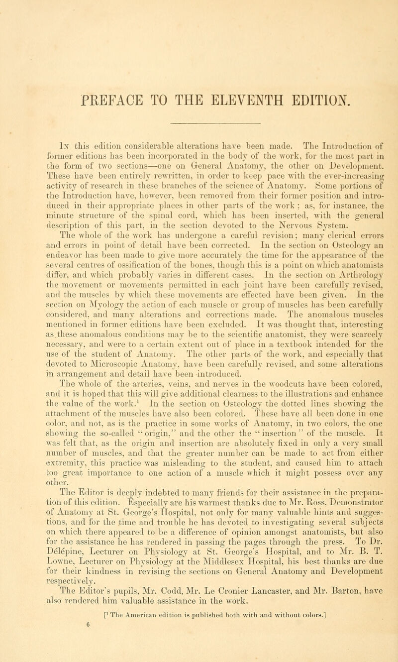 In this edition considerable alterations have been made. The Introduction of former editions has been incorporated in the body of the work, for the most part in the form of two sections—one on General Anatomy, the other on Development. These have been entirely rewritten, in order to keep pace with the ever-increasing activity of research in these branches of the science of Anatomy. Some portions of the Introduction have, however, been removed from their former position and intro- duced in their appropriate places in other parts of the work ; as, for instance, the minute structure of the spinal cord, which lias been inserted, with the general description of this part, in the section devoted to the Nervous System. The whole of the work has undergone a careful revision; many clerical errors and errors in point of detail have been corrected. In the section on Osteology an endeavor has been made to give more accurately the time for the appearance of the several centres of ossification of the bones, though this is a point on which anatomists differ, and which probably varies in different cases. In the section on Arthrology the movement or movements permitted in each joint have been carefully revised, and the muscles by which these movements are effected have been given. In the section on Myology the action of each muscle or group of muscles has been carefully considered, and many alterations and corrections made. The anomalous muscles mentioned in former editions have been excluded. It was thought that, interesting as.these anomalous conditions may be to the scientific anatomist, they were scarcely necessary, and were to a certain extent out of place in a textbook intended for the use of the student of Anatomy. The other parts of the work, and especially that devoted to Microscopic Anatomy, have been carefully revised, and some alterations in arrangement and detail have been -introduced. The whole of the arteries, veins, and nerves in the woodcuts have been colored, and it is hoped that this will give additional clearness to the illustrations and enhance the value of the work.1 In the section on Osteology the dotted lines showing the attachment of the muscles have also been colored. These have all been done in one color, and not, as is the practice in some works of Anatomy, in two colors, the one showing the so-called origin, and the other the insertion of the muscle. It was felt that, as the origin and insertion are absolutely fixed in only a very small number of muscles, and that the greater number can be made to act from either extremity, this practice was misleading to the student, and caused him to attach too great importance to one action of a muscle which it might possess over any other. The Editor is deeply indebted to many friends for their assistance in the prepara- tion of this edition. Especially are his warmest thanks due to Mr. Ross, Demonstrator of Anatomy at St. George's Hospital, not only for many valuable hints and sugges- tions, and for the .time and trouble he has devoted to investigating several subjects on which there appeared to be a difference of opinion amongst anatomists, but also for the assistance he has rendered in passing the pages through the press. To Dr. De'le'pine, Lecturer on Physiology at St. George's Hospital, and to Mr. B. T. Lowne, Lecturer on Physiology at the Middlesex Hospital, his best thanks are due for their kindness in revising the sections on General Anatomy and Development respectively. The Editor's pupils, Mr. Codd, Mr. Le Cronier Lancaster, and Mr. Barton, have also rendered him valuable assistance in the work. I1 The American edition is published both with and without colors.]