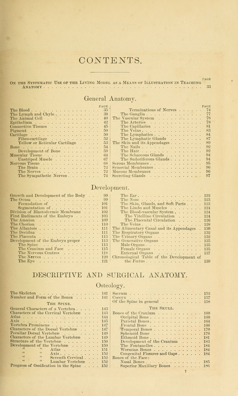 CONTENTS. On the Systematic Use of the Living Model as a Means of Illustration in Teaching Anatomy 33 General Anatomy. PAGE The Blood 35 The Lymph and Chyle 39 The Animal Cell 40 Epithelium 42 Connective Tissues 45 Pigment 50 Cartilage 50 Fibro-cartilage 52 Yellow or Reticular Cartilage 53 Bone 54 Development of Boue 59 Muscular Tissue 64 Unstriped Muscle 67 Nervous Tissue 68 The Brain 72 The Nerves . 72 The Sympathetic Nerves 74 PAGE 74 Terminations of Nerves The Ganglia 77 The Vascular System 78 The Arteries 78 The Capillaries 81 The Veins 83 The Lymphatics . 84 The Lymphatic Glands 87 The Skin and its Appendages 89 The Nails 92 The Hair 92 The Sebaceous Glands 94 The Sudoriferous Glands 94 Serous Membranes 95 Synovial Membranes 96 Mucous Membranes 96 Secreting Glands 97 Development. Growth and Development of the Body ... 99 The Ovum 99 Fecundation of 101 Segmentation of 101 Division of Blastodermic Membrane .... 102 First Rudiments of the Embryo 103 The Amnion 109 The Chorion 110 TheAllautois Ill The Decidua' Ill The Placenta 113 Development of the Embryo proper .... 113 The Spine 113 The Cranium and Face 115 The Nervous Centres 118 The Nerves 120 The Eye 121 The Ear 122 The Nose 123 The Skin, Glands, and Soft Parts .... 123 The Limbs and Muscles 124 The Blood-vascular System . 124 The Vitelline Circulation 124 The Placental Circulation 126 The Veins 128 The Alimentary Canal and its Appendages . 130 The Respiratory Organs 132 The Urinary Organs 132 The Generative Organs 135 Male Organs 135 Female Organs 135 External Organs 137 Chronological Table of the Development of the Foetus 139 DESCRIPTIVE AND SURGICAL ANATOMY. Osteology. The Skeleton 141 Number and Form of the Bones 141 The Spine. General Characters of a Vertebra 143 Characters of the Cervical Vertebrae .... 143 Atlas 144 Axis 145 Vertebra Prominens 147 Characters of the Dorsal Vertebrae . . . . 147 Peculiar Dorsal Vertebras 149 Characters of the Lumbar Vertebras .... 149 Structure of the Vertebras 150 Development of the Vertebras 150  Atlas . 151  Axis 152  Seventh Cervical .... 152  Lumbar Vertebras . . . 152 Progress of Ossification in the Spine .... 152 Sacrum 152 Coccyx 157 Of the Spine in general 158 The Skull. Bones of the Cranium 160 Occijjital Bone 160 Parietal Bones 164 Frontal Bone 166 Temporal Bones 170 Sphenoid Bone 176 Ethmoid Bone ... 181 Development of the Cranium 183 The Fontanelles 184 Wormian Bones 184 Congenital Fissures and Gaps 184 Bones of the Face: Nasal Bones 185 Superior Maxillary Bones 186