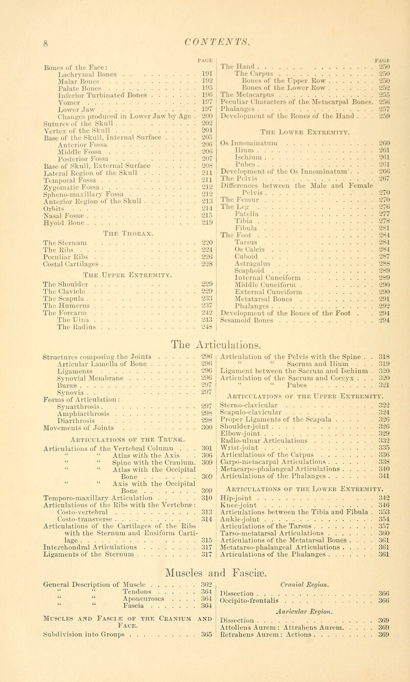 PAGE Bones of the Face: Lachrymal Bones 191 Malar'Boues 192 Palate Bones L93 Inferior Turbinated Bones 196 Vomer 197 Lower Jaw 197 Changes produced in Lower Jaw by Age . 200 Sutures of the Skull 202 Vertex of the Skull 204 Base of the Skull, Internal Surface 205 Anterior Fossa 206 Middle Fossa 206 Posterior Fossa 207 Base of Skull, External Surface 208 Lateral Region of the Skull 211 Temporal Fossa 211 Zygomatic Fossa 212 Spheno-maxillary Fossa 212 Anterior Region of the Skull 213 Orbits 214 Nasal Fossse 215 Hyoid Bone 219 The Thorax. The Sternum 220 The Ribs 224 Peculiar Ribs 226 Costal Cartilages 228 The Upper Extremity. The Shoulder 229 The Clavicle 229 The Scapula 233 The Humerus 237 The Forearm 242 The Ulna 243 The Radius 248 J'A'.I The Hand 250 The Carpus 250 - of I In- Cppcr Row 250 Bones of the Lower Row 252 The Metacarpus 255 Peculiar < lharacters of the Metacarpal Bones. 256 Phalanges 257 Development of the Bones of the Hand . . 259 The Lower Extremity. Os Innominatum Ilium Ischium l'uhes Development of the Os Innominatum'. . The Pelvis Differences between the Male and Female Pelvis The Femur The Leg Patella Tibia Fibula Th Foot Tarsus Os Calcis Cuboid Astragalus Scaphoid Internal Cuneiform Middle Cuneiform External Cuneiform .Metatarsal Bones Phalanges Development of the Bones of the Foot . Sesamoid Bones 260 261 261 261 266 270 270 276 277 281 -.'-1 :i-l :.'- I 287 288 289 289 290 290 291 292 294 294 The Articulations. Structures composing the Joints 296 Articular Lamella of Bone 296 Ligaments 296 Synovial Membrane 296 Bursse 297 Synovia 297 Forms of Articulation: Synarthrosis 297 Amphiarthrosis 298 Diarthrosis 298 Movements of Joints 300 Articulations of the Trunk. Articulations of the Vertebral Column . . . 301   Atlas with the Axis . . 306   Spine with the Cranium. 309   Atlas with the Occipital Bone 309   Axis with the Occipital Bone 309 Temporo-maxillary Articulation 310 Articulations of the Ribs with the Vertebrse: Costo-vertebral 313 Costo-transverse 314 Articulations of the Cartilages of the Ribs with the Sternum aud Ensiform Carti- lage 315 Interchondral Articulations 317 Ligaments of the Sternum 317 Articulation of the Pelvis with the Spine .  Sacrum and Ilium . . Ligament between the Sacrum and Ischium Articulation of the Sacrum and Coccyx . .  Pubes 318 319 320 320 321 Articulations of the Upper Extremity. Sterno-clavicular 322 Scapuloclavicular 324 Proper Ligaments of the Scapula 326 Shoulder-joint 326 Elbow-joint 329 Radio-ulnar Articulations 332 Wrist-joint 335 Articulations of the Carpus 336 Carpo-metacarpal Articulations 338 Metacarpophalangeal Articulations 340 Articulations of the Phalanges 341 Articulations of the Lower Extremity. Hip-joint ... 342 Knee-joint 346 Articulations between the Tibia and Fibula . 353 Ankle-joint 354 Articulations of the Tarsus 357 Tarso-metatarsal Articulations 360 Articulations of the Metatarsal Bones . . . . 361 Metatarso-phalangeal Articulations 361 Articulations of the Phalanges 361 Muscles and Fasciae. General Description of Muscle 362   Tendons 364  Aponeuroses .... 364   Fascia 364 Muscles and Fascia of the Cranium and Face. Subdivision into Groups 365 Cranial Region. Dissection 366 Occipito-frontalis 366 Auricular Region. Dissection 369 Attollens Aurem : Attrahens Aurem 369 Retrahens Aurem : Actions 369