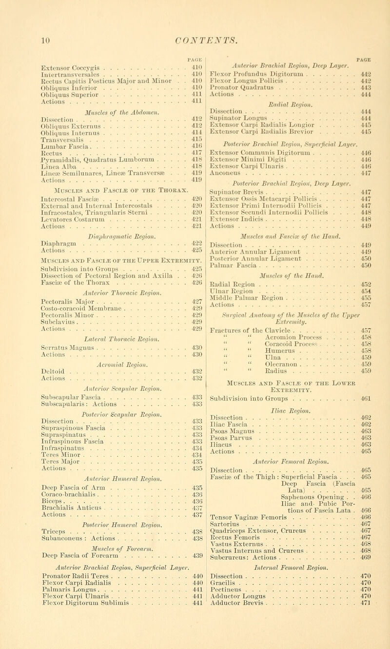 PAGE Extensor Coccygis 410 Intertransversales 410 Rectus Capitis Posticus Major aud Minor . . 410 Obliquus Inferior 410 Obliquus Superior . 411 Actions 411 Muscles of the Abdomen. Dissection 412 Obliquus Externus 412 Obliquus Internus 414 Transversalis 415 Lumbar Fascia 416 Eectus 417 Pyramidalis, Quadratus Lumborum 418 Linea Alba 418 Linese Semilunares, Linea? Transversa} . . 419 Actions 410 Muscles and Fasciae of the Thokax. Intercostal Fascise 420 External and Internal Intercostals 420 Infracostales, Triangularis Sterni 420 Levatores Costarurn 421 Actions 421 Diaphragmatic Beyion. Diaphragm 422 Actions 425 Muscles and Fasciae of the Upper Extremity. Subdivision into Groups 125 Dissection of Pectoral Eegion and Axilla . . 426 Fascia? of the Thorax 426 Anterior Thoracic Beyion. Pectoralis Major 127 Costo-coracoid Membrane 429 Pectoralis Minor 429 Subclavius 429 Actions 429 Lateral Thoracic Beyion. Serratus Magnus 430 Actions 430 Acromial Beyion. Deltoid . . . . , 432 Actions 432 Anterior Scapular Beyion. Subscapular Fascia 433 Subscapulars: Actions 433 Posterior Scapular Beyion. Dissection 433 Supraspinous Fascia 433 Supraspinatus 433 Infraspinous Fascia 433 Infraspinatus 434 Teres Minor 434 Teres Major 435 Actions 435 Anterior Humeral Beyion. Deep Fascia of Arm 435 Coraco-brachialis 436 Biceps 436 Brachialis Anticus 437 Actions 437 Posterior Humeral Beyion. Triceps ' 438 Subancoueus : Actions 438 Muscles of Forearm. Deep Fascia of Forearm 439 Anterior Brachial Beyion, Superficial Layer. Pronator Eadii Teres 440 Flexor Carpi Eadialis 440 Palmaris Longus. 441 Flexor Carpi Ulnaris 441 Flexor Digitorum Sublimis 441 PAGE Anterior Brachial Beyion, Deep Layer. Flexor Profundus Digitorum 442 Flexor Longus Pollicis 442 Pronator Quadratus 443 Actions 444 Radial Beyion. Dissection 444 Supinator Longus 444 Extensor Carpi Eadialis Longior L45 Extensor Carpi Eadialis Brevior 445 Posterior Brachial Beyion, Superficial Layer. Extensor Communis Digitorum 416 Extensor Minimi Digiti 446 Extensor Carpi Ulnaris 446 Anconeus 117 Posterior Brachial Eegion, Deep Layer. Supinator Brevis 447 Extensor Ossis Metacarpi Pollicis 447 Extensor Primi Internodii Pollicis 447 Extensor Secundi Internodii Pollicis .... 448 Extensor Indicis 448 Actions 449 Muscles and Fascix of the Hand. Dissection 449 Anterior Annular Ligament 449 Posterior Annular Ligament 450 Palmar Fascia 450 Muscles of the Hand. Radial Eegion 452 Ulnar Region 454 Middle Palmar Eegiou 455 Actions 457 Surgical Anatomy of the Muscles of the Upper Extremity. Fractures of the Clavicle 457  Acromion Process 458  Coracoid Process 458   Humerus 458   Ulna 459   Olecranon 459  Eadius 459 Muscles and Fascia of the Lower Extremity. Subdivision into Groups 461 Iliac Beyion. Dissection 462 Iliac Fascia 462 Psoas Magnus 463 Psoas Parvus 463 Iliacus 463 Actions 465 Anterior Femoral Beyion. Dissection 465 Fascial of the Thigh: Superficial Fascia . . . 465 Deep Fascia (Fascia Lata) 465 Saphenous Opening . . 466 Iliac and- Pubic Por- tions of Fascia Lata . 466 Tensor Vagina? Femoris . 466 Sartorius 467 Quadriceps Extensor, Crureus 467 Eectus Femoris 467 Vastus Externus 468 Vastus Internus and Crureus 468 Subcrureus: Actions 469 Internal Femoral Beyion. Dissection 470 Gracilis 470 Pectineus 470 Adductor Longus 470 Adductor Brevis 471