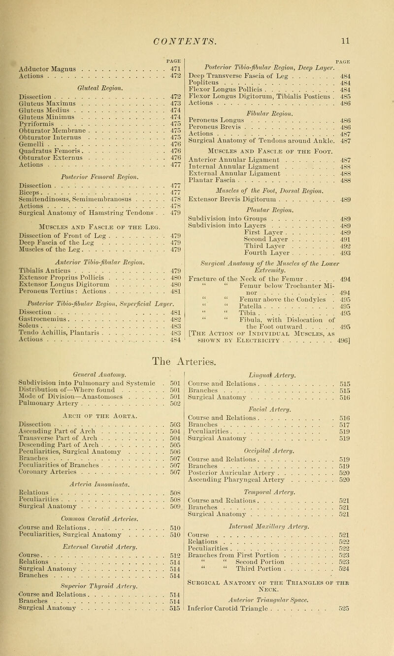 PAGE Adductor Magnus 471 Actions 472 Gluteal Region. Dissection , 472 Gluteus Maxiraus 473 Gluteus Medius 474 Gluteus Minimus 474 Pyriformis 475 Obturator Membrane 475 Obturator Internus 475 Gemelli 476 Quadratus Femoris 476 Obturator Externus 476 Actions .... 477 Posterior Femoral Region. Dissection 477 Biceps 477 Semitendinosus, Semimembranosus 478 Actions 478 Surgical Anatomy of Hamstring Tendons . . 479 Muscles and Fascia of the Leg. Dissection of Front of Leg 479 Deep Fascia of the Leg 479 Muscles of the Leg 479 Anterior Tibio-fibular Region. Tibialis Anticus 479 Extensor Proprius Pollicis 480 Extensor Longus Digitorum 480 Peroneus Tertius : Actions 481 Posterior Tibio-fibular Region, Superficial Layer. Dissection 481 Gastrocnemius 482 Soleus 483 Tendo Achillis, Plantaris 483 Actions 484 page Posterior Tibio-fibular Region, Deep Layer. Deep Transverse Fascia of Leg 484 Popliteus 484 Flexor Longus Pollicis 484 Flexor Longus Digitorum, Tibialis Posticus . 485 Actions 486 Fibular Region. Peroneus Longus 486 Peroneus Brevis 486 Actions 487 Surgical Anatomy of Tendons around Ankle. 487 Muscles and Fasciae of the Foot. Anterior Annular Ligament 487 Internal Annular Ligament . . 488 External Annular Ligament 488 Plantar Fascia 488 Muscles of the Foot, Dorsal Region. Extensor Brevis Digitorum 489 Plantar Region. Subdivision into Groups 489 Subdivision into Layers 489 First Layer 489 Second Layer 491 Third Layer 492 Fourth Layer 493 Surgical Anatomy of the Muscles of the Lower Extremity. Fracture of the Neck of the Femur 494  Femur below Trochanter Mi- nor 494  Femur above the Condyles . 495   Patella 495  Tibia 495  Fibula, with Dislocation of the Foot outward 495 [The Action of Individual Muscles, as shown by Electricity 496] The Arteries. General Anatomy. Subdivision into Pulmonary and Systemic . 501 Distribution of—Where found 501 Mode of Division—Anastomoses 501 Pulmonary Artery 502 Arch of the Aorta. Dissection 503 Ascending Part of Arch 504 Transverse Part of Arch . . . . 504 Descending Part of Arch 505 Peculiarities, Surgical Anatomy 506 Branches 507 Peculiarities of Branches 507 Coronary Arteries 507 Arteria Innominata. Belations 508 Peculiarities 508 Surgical Anatomy 509 Common Carotid Arteries. bourse and Eelations 510 Peculiarities, Surgical Anatomy 510 External Carotid Artery. Course 512 Relations 514 Surgical Anatomy 514 Branches 514 Superior Thyroid Artery. Course and Eelations 514 Branches 514 Surgical Anatomv 515 Lingual Artery. Course and Eelations 515 Branches 515 Surgical Anatomy 516 Facial Artery. Course and Eelations Branches Peculiarities Surgical Anatomy 516 517 519 519 Occipital Artery. Course and Eelations 519 Branches 519 Posterior Auricular Artery 520 Ascending Pharyngeal Artery 520 Temporal Artery. Course and Eelations 521 Branches 521 Surgical Anatomy 521 Internal Maxillary Artery. Course 521 Eelations 522 Peculiarities 522 Branches from First Portion . 523   Second Portion 523   Third Portion 524 Surgical Anatomy of the Triangles of the Neck. Anterior Triangular Space. Inferior Carotid Triangle 525