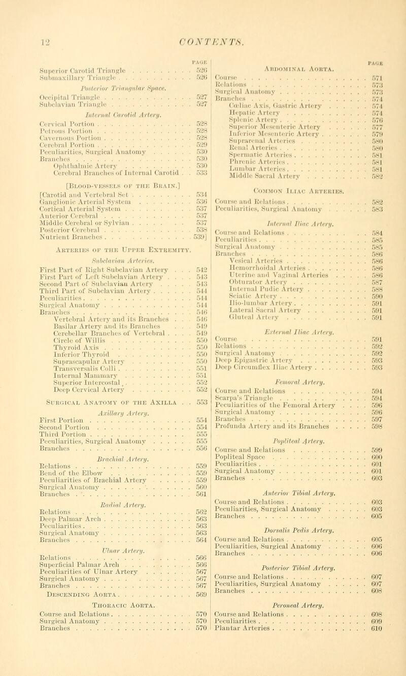 t Superior < larotid Triangle 520 Submaxillary Triangle »2ti Posterior Triangular Space. Occipital Triangle 527 Subclavian Triangle 527 Internal <'arotid Aria//. (lervical Port ion 528 I'd nnis Porl ion 528 >' i I 'or! ion 528 I < n bral Porl ion 529 Peculiarities, Surgical Anatomy 530 r.i Ophl halmic Artery (lerebral Branches of Internal < larol i * i .30 530 533 [Blood-vessels of the Beain.] [Carotid and Vertebral Sel 534 Ganglionic Arterial System 536 Cortical Arterial System . 037 Anterior Cerebral 537 Middle Cerebral or Sylvian 537 Posterior (len bral 538 Nut rient Branches 539\ Aeteeies or the Uppeb Exteemity. Subclavian .1 rteries. Firsl Pari of Righl Subclavian Artery . . . 542 First Pari of Lefl Subclavian Artery . . 543 Second Pari of Subclavian Artery . . 543 Third Part of Subclavian Artery 544 Peculiarities 544 Surgical Anatomy -ll Branches 546 Vertebral Arteryand its Branches . . 546 Basilar Artery and it. Branches . . . ~>\'.> Cerebellar Branches of Vertebral . . . 549 Cir.de of Willis 550 Thyroid Axis 550 Inferior Thyroid 550 Suprascapular Arterj 550 Transversalis Colli 551 Internal Mammary 551 Superior hid reostal , 552 Deep Cervical Artery 552 Surgical Anatomy of the Axilla 553 Axillary Artery. First Portion 554 Second Portion 554 Third Portion 555 Peculiarities, Surgical Anatomy 555 Branches 556 Brachial Artery. Relations 559 Bend of the Elbow 559 Peculiarities of Brachial Artery 559 Surgical Anatomy ' 560 Brunches 561 Radial Artery. Relations ' 562 Deep Palmar Arch 563 Peculiarities 563 Surgical Anatomy 563 Branches , . . 564 Ulnar Artery. Relations 566 Superficial Palmar Arch 566 Peculiarities of Ulnar Artery 567 Surgical Anatomy 567 Branches 567 Descending Aorta 569 Thoracic Aorta. Course and Relations 570 Surgical Anatomy 570 Branches . 570 A BDOW l N \ i. AOETA, .,71 Relations ., Surgical Anatomy .,;.; Branches 574 ' toliac Axis, < tastric A rtery ..; i I [epal LC A iters splenic A rtery Superior Mesenteric Arterj 5*', Interior Mesenteric A rterj 570 Suprarenal Arteries . . 580 Renal Arteries 580 Spermal ic A rteries , 581 Phrenic Arteries :,-i Lumbar Arteries :,-i Middle Sacral Artery 582 Common i li \< Aetj ai eb. < oui-.e and Relations 582 I'eciiliarities. Surgical \aatomj Internal Iliac Artery. Course and Relal ions ,- I Peculiaril ies ,-., Surgical A natomy 585 Branches 586 Vesical A rteries 586 Hemorrhoidal Arteries 586 Uterine and Vaginal Arteries 586 Obturator Artery Internal 1'iidic Artery Sciat ic Artery . . 590 II io-lumbar A rtery r>*)l Lateral Sacral Arterj 59] Gluteal Artery 591 / ir, mil Iliac Artery. • 'on i e '. 59] R( la I ions oil;.' Surgical Anatomy r.!t:2 I >eep Epigasl ric A rtery 593 Deep Circumflex Iliac Artery 593 Femoral Artery. Course and Relations 594 Scarpa's Triangle 594 Peculiarities of the Femoral Artery .... 596 Surgical Anatomy 596 Branches 597 Profunda Artery and its Branches 598 Popliteal Artery. Course and Keiations 599 Popliteal Space 600 Peculiarities 601 Surgical Anatomy 601 Branches 603 Anterior Tibial Artery. Course and Relations 603 Peculiarities, Surgical Anatomy 603 Branches 605 Dorsalis Pedis Artery. Course and Relations 605 Peculiarities, Surgical Anatomy o'OG Branches 606 Posterior Tibial Artery. Course and Relations (i07 Peculiarities, Surgical Anatomy 607 Branches ' 008 Peroneal Artery. Course and Relations 608 Peculiarities (It)!) Plantar Arteries 610