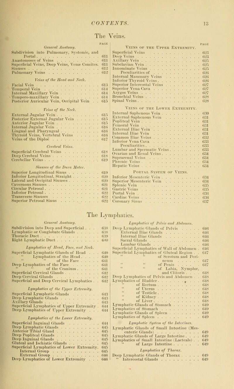 The Veins. PAGE General Anatomy. Subdivision into Pulmonary, Systemic, and Portal .' 611 Anastomoses of Veins 611 Superficial Veins, Deep Veins, Venae Comites. 611 Sinuses 612 Pulmonary Veins 612 Veins of the Head and Neck. Facial Vein 613 Temporal Vein 614 Internal Maxillary Vein 614 Temporo-maxillary Vein 614 Posterior Auricular Vein, Occipital Vein . . 615 Veins of the Neck. External Jugular Vein 615 Posterior External Jugular Vein 615 Anterior Jugular Vein 615 Internal Jugular Vein 616 Lingual and Pharyngeal 616 Thyroid Veins, Vertebral Veins 616 Veins of the Diploe 617 Cerebral Veins. Superficial Cerebral Veins 618 Deep Cerebral Veins 618 Cerebellar Veins 619 Sinuses of the Dura Muter. Superior Longitudinal Sinus 619 Inferior Longitudinal, Straight 620 Lateral and Occipital Sinuses 620 Cavernous Sinuses 621 Circular Petrosal 621 Inferior Petrosal 622 Transverse Sinuses 622 Superior Petrosal Sinus 622 Veins of the Upper Extremity. Superficial Veins Deep Veins Axillary Vein Subclavian Vein Innominate Veins Peculiarities of Internal Mammary Veins Inferior Thyroid Veins . . . . Superior Intercostal Veins Superior Vena Cava Azygos Veins . . '. Bronchial Veins Spinal Veins PAGE 623 623 625 625 625 626 626 626 627 627 627 628 628 Veins of the Lower Extremity. Internal Saphenous Vein 630 External Saphenous Vein 631 Popliteal Vein 631 Femoral Vein 631 External Iliac Vein 631 Internal Iliac Vein 631 Common Iliac Veins 632 Inferior Vena Cava 633 Peculiarities 633 Lumbar and Spermatic Veins 633 Ovarian and Renal Veins 634 Suprarenal Veins 634 Phrenic Veins 634 Hepatic Wins 634 Portal System op Veins. Inferior Mesenteric Vein 634 Superior Mesenteric Vein 634 Splenic. Vein 635 Gastric Veins 635 Portal Vein 636 Cardiac Veins 636 Coronary Sinus 637 The Lymphatics. General Anatomy. Subdivision into Deep and Superficial Lymphatic or Conglobate Glands . . Thoracic Duct Bight Lymphatic Duct Lymphatics of Head, Face, and Neck. Superficial Lymphatic Glands of Head . . . Lymphatics of the Head of the Face Deep Lymphatics of the Face of the Cranium Superficial Cervical Glands Deep Cervical Glands Superficial and Deep Cervical Lymphatics . . Lymphatics of the Upper Extremity. Superficial Lymphatic Glands Deep Lymphatic Glands Axillary Glands Superficial Lymphatics of Upper Exti'emity . Deep Lymphatics of Upper Extremity . . . Lymphatics of the Lower Extremity. Superficial Inguinal Glands Deep Lymphatic Glands Anterior Tibial Gland . . . Deep Popliteal Glands Deep Inguinal Glands Gluteal and Ischiatic Glands Superficial Lymphatics of Lower Extremity. Internal Group External Group Deep Lymphatics of Lower Extremity . . . 63s 638 639 (jio 640 640 641 641 641 642 642 642 643 643 643 644 644 644 645 645 645 645 645 645 645 646 646 Lymphatics of Pelvis and Abdomen. Deep Lymphatic Glands of Pelvis External Iliac Glands Internal Iliac (Hands Sacral Glands Lumbar Glands Superficial Lymphatics of Wall of Abdomen . Superficial Lymphatics of Gluteal Region of Scrotum and Peri- 646 646 646 646 646 646 617 Ileum of Penis of Labia, Nymplue, and Clitoris . . . . Deep Lymphatics of Pelvis and Abdomen . . L.\ 1111 >! i:i i i.s of Bladder ,. . . . of Rectum of Uterus of Testicle of Kidney of Liver Lymphatic Glands of Stomach Lymphatics of Stomach Lymphatic Glands of Spleen Lymphatics of Spleen Lymphatic System, of the Intestines. Lymphatic Glands of Small Intestine (Mes- enteric Glands) Lymphatic Glands of Large Intestine . . . . Lymphatics of Small Intestine (Lacteals) . . of Large Intestine Lymphatics of Thorax. Deep Lymphatic Glands of Thorax  Intercostal Glands 647 647 648 648 648 648 648 648 648 648 649 649 649 649 649 649 649 649 649 649