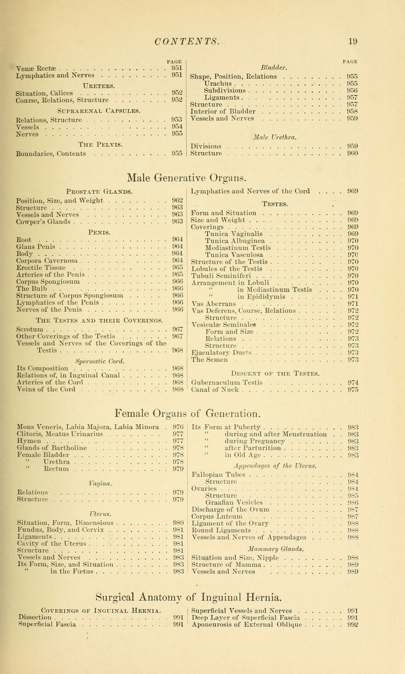 PAGE Ven£B Eectse 951 Lymphatics and Nerves 951 Ureters. Situation, Calices 952 Course, Eelations, Structure 952 Suprarenal Capsules. Eelatious, Structure 953 Vessels 954 Nerves 955 The Pelvis. Boundaries, Contents 955 page Bladder. Shape, Position, Eelations 955 Urachus 955 Subdivisions 956 Ligaments 957 Structure 957 Interior of Bladder 958 Vessels and Nerves 959 21ale Urethra. Divisions 959 Structure 960 Male Generative Organs. Peostate Glands. Position, Size, and Weight 962 Structure 963 Vessels and Nerves 963 Cowper's Glands 963 Penis. Boot 964 Glans Penis 964 Body 964 Corpora Cavernosa 964 Erectile Tissue .... 965 Arteries of the Penis 965 Corpus Spongiosum 966 The Bulb 966 Structure of Corpus Spongiosum 966 Lymphatics of the Penis 966 Nerves of the Penis 966 The Testes and their Coverings. Scrotum 967 Other Coverings of the Testis 967 Vessels and Nerves of the Coverings of the Testis 968 Spermatic Cord. Its Composition 968 Eelations of, in Inguinal Canal 968 Arteries of the Cord 968 Veins of the Cord . 968 Lymphatics and Nerves of the Cord .... 969 Testes. Form and Situation 969 Size and Weight 969 Coverings 969 Tunica Vaginalis 969 Tunica Albuginea 970 Mediastinum Testis 970 Tunica Vasculosa 970 Structure of the Testis 970 Lobules of the Testis 970 Tubuli Seminiferi 970 Arrangement in Lobuli 970  in Mediastinum Testis .... 970  in Epididymis 971 Vas Aberrans 971 Vas Deferens, Course, Eelations 972 Structure 972 Vesiculse Seminales 972 Form and Size 972 Eelations 973 Structure 973 Ejaculatorv Ducts 973 The Semen 973 Descent of the Testes. Gubernaculum Testis 974 Canal of Nuck 975 Female Organs of Generation. Mons Veneris, Labia Majora, Labia Minora . 976 Clitoris, Meatus Uriuarius 977 Hymen 977 Glands of Bartholine 978 Female Bladder 978  Urethra . 978 Eectum 979 Vagina. Eelatious 979 Structure 979 Uterus. Situation, Form, Dimensions 980 Fundus, Body, and Cervix 981 Ligaments 981 Cavity of the Uterus 981 Structure 981 Vessels and Nerves 983 Its Form, Size, and Situation 983  in the Foetus 983 Its Form at Puberty ; 983  during and after Menstruation . . 983  during Pregnancy 983  after Parturition 983  in Old Age 983 Appendages of the Uterus. Fallopian Tubes 9S4 Structure 984 Ovaries 984 Structure 985 Graafian Vesicles 986 Discharge of the Ovum 987 Corpus Luteum ... 987 Ligament of the Ovary 988 Eound Ligaments 988 Vessels and Nerves of Appendages 988 Mammary Glands. Situation and Size, Nipple 988 Structure of Mamma 989 Vessels and Nerves 989 Surgical Anatomy of Inguinal Hernia. Coverings of Inguinal Hernia. i Superficial Vessels and Nerves 991 Dissection 991 i Deep Layer of Superficial Fascia 991 Superficial Fascia 991 ! Aponeurosis of External Oblique 992