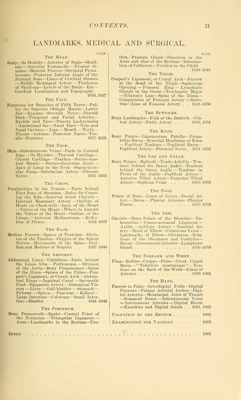 LANDMARKS, MEDICAL AND SURGICAL. The Head. Scalp; its Density—Arteries of Scalp—Skull- cap— Anterior Fontauelle — Frontal Si- nuses—Mastoid Process—Occipital Protu- berance—Posterior Inferior Angle of the Parietal Bone—Lines of Cerebral Sinuses — Middle Meningeal Artery — Thickness of Skull-cap—Levels of the Brain—Ear— Cerebral Localization and Topography . 1026,1027 The Face. Foramina for Branches of Fifth Nerve—Pul- ley for Superior Oblique Muscle—Lower Jaw—Zygoma—Seventh Nerve—Parotid Duct—Temporal and Facial Arteries— Eyelids and Eyes—Puncta Lachrymalia —Lachrymal Sac—Nasal Duct—Nose and Nasal Cavities — Lips — Mouth — Teeth— Throat—Antrum—Posterior Nares—Ton- sils—Features 1027-1031 The Neck. Skin—Subcutaneous Veins—Parts in Central Line — Os Hyoides—Thyroid Cartilage— Cricoid Cartilage—-Trachea—Sterno-mas- toid Muscle — Sterno-clavicular Joint — Apex of Lung in the Neck—Supraclavic- ular Fossa—Subclavian Artery—Phrenic Nerve 1031-1034 The Chest. Peculiarities in the Female — Parts behind First Bone of Sternum—Eules for Count- ing the Eibs—Interval below Clavicle— Internal Mammary Artery — Outline of Heart on Chest-wall—Apex of the Heart —Valves of the Heart—Where to Auscult the Valves of the Heart—Outline of the Lungs — Anterior Mediastinum — Eeflec- tion of Pleura 1034-1037 The Back. Median Furrow—Spines of Vertebra?—Divis- ion of the Trachea—Origins of the Spinal Nerves—Movements of the Spine—Posi- tion and Motions of Scapula . . . 1037-1040 The Abdomen. Abdominal Lines—Umbilicus—Parts behind the Linea Alba—Peritoneum — Division of the Aorta—Bony Prominences—Spine of the Ilium—Spines of the Pubes—Pou- part's Ligament, or Crural Arch—Abdom- inal Eings — Inguinal Canal — Spermatic Cord—Epigastric Artery—Abdominal Vis- cera —■ Liver — Gall-bladder — Stomach — Pylorus — Spleen — Pancreas — Kidney— Large Intestine—Colotomy—Small Intes- tine—Bladder 1041-1046 The Perineum. Bony Framework—Baphe—Central Point of the Perineum — Triangular Ligament — Anus—Landmarks in the Eectum—Ure- PAGE thra—Prostate Gland—Direction or the Anus and that of the Eectum—Introduc- tion of Catheters—Urethra in the Child . 1046-1048 The Thigh. Poupart's Ligament, or Crural Arch—Furrow at the Bend of the Thigh—Saphenous Opening — Femoral Eing — Lymphatic Glands in the Groin—Trochanter Major —Nelaton's Line—Spine of the Ilium— Compression of Femoral Artery — Sarto- rius—Line of Femoral Artery . . 1048-1050 The Buttocks. Bony Landmarks—Fold of the Buttock—Glu- teal Artery—Pudic Artery .... 1050,1051 The Knee. Bony Points—Ligamentum Patella?—Prepa- tellar Bursa—Synovial Membrane of Knee — Popliteal Tendons — Popliteal Bursa— Popliteal Artery—Peroneal Nerve . 1051-1053 The Leg and Ankle. Bony Points—Malleoli—Tendo Achillis—Ten- dons behind the Inner,Ankle—Tendons behind the Outer Ankle — Tendons in Front of the Ankle—Popliteal Artery— Anterior Tibial Artery—Posterior Tibial Artery—Saphena Veins 1053-1055 The Foot. Points of Bone—Lines of Joints—Dorsal Ar- terv— Bursa — Plantar Arteries—Plantar Fascia 1055-1056 The Arm. Clavicle—Bony Points of the Shoulder—Tu- berosities — Coraco-acromial Ligament — Axilla — Axillary Artery—Brachial Ar- tery—Bend of Elbow—Cutaneous Veins— Landmarks of Elbow—Olecranon—Eela- tions of the Olecranon and Condyles— Bursa?—Interosseous Arteries—Lymphatic Gland 1056-1059 The Forearm and Wrist. Ulna—Eadius—Carpus—Pulse—Great Carpal Bursa — Tabatiere anatomique — Ten- dons on the Back of the Wrist—Lines of Arteries 1059-1061 The Hand. Furrow in Palm—Interdigital Folds—Digital Furrows—Palmar Arterial Arches—Digi- tal Arteries—Metacarpal Joint of Thumb —Sesamoid Bones — Subcutaneous Veins — Interosseous Arteries — Digital Bursa? —Knuckles and Digital Joints . . 1061,1062 Palpation by the Eectum 1062 Examination per Vaginam 1063 Index 1065