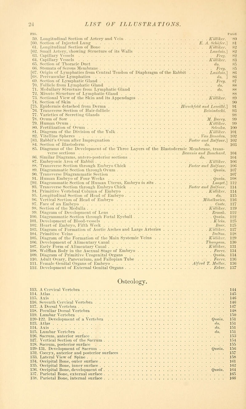 FIG. 59. Longitudinal Section of Artery and Vein KoUiker. 30 [60. Section of Injected Lung E. A. Schafcr. -I 61. Longitudinal Section of Bone Kolliker. [62. Small Artery,'showing Structure of its Walls Landoi*.] 63. Capillary Vessels Frey. 64. Capillary Vessels KoUiker. 83 65. Section of Thoracic Duct do. B5 66. Stomata of Serous Membrane Frey. 85 [67. Origin of Lymphatics from Central Tendon of Diaphragm of the Rabbit Landois.) 86 [68. Perivascular Lymphatics do. ] 86 69. Section of Lymphatic Gland Frey. 87 70. Follicle from Lymphatic Gland do. 88 71. Medullary Structure from Lymphatic Gland do. 88 72. Minute Structure of Lymphatic Gland 88 73. Sectional View of the Skin and its Appendages Kolliker. 89 74. Section of Skin 90 [75. Epidermis detached from Derma Hir.ichfeld and Lerrillr.] 91 76. Transverse Section of Hair-follicle Beisiadecki. 93 77. Varieties of Secreting Glands 98 78. Ovum of Sow M. Barry. 99 79. Human Ovum KoUiker. 99 80. Fertilization of Ovum Selenka. 100 81. Diagram of the Division of the Yolk Kolliker. 101 82. Vitelline Spheres Van Beneden. 102 [83. Rabbit's Ovum after Impregnation Foster and Balfour.] 102 84. Section of Blastoderm do. 103 85. Diagrams of the Development of the Three Layers of the Blastodermic Membrane, trans- verse sections Beaimis and Bouchard. 104 86. Similar Diagrams, anteroposterior sections do. 104 87. Embryonic Area of Rabbit Kolliker. 106 88. Transverse Section through Embryo Chick Foster and Balfour. 106 89. Diagrammatic Section through Ovum Quain. 107 90. Transverse Diagrammatic Section 107 91. Human Embryo of Four Weeks Quain. 108 [92. Diagrammatic Section of Human Uterus, Embryo in situ Longet.] 112 93. Transverse Section through Embryo Chick Foster and Balfour. 114 94. Primitive Vertebral Column of Embryo Kolliker. 114 95. Longitudinal Section of Head of Embryo do. 115 96. Vertical Section of Head of Embryo Mihalkovics. 116 97. Face of an Embryo Coste. 117 98. Section of the Medulla Kolliker. 119 99. Diagram of Development of Lens Remak. 122 100. Diagrammatic Section through Foetal Eyeball Quain. 122 101. Development of Blood-vessels Klein. 125 102. Heart of Embryo, Fifth Week Baer. 125 103. Diagram of Formation of Aortic Arches and Large Arteries Kolliker. 127 104. Primitive Veins Dalton. 128 105. Diagram of the Formation of the Main Systemic Veins Kolliker. 129 106. Development of Alimentary Canal ' ' Thompson. 130 107. Early Form of Alimentary Canal Kolliker. 131 108. Wolffian Body in the Asexual Stage of Ernbryo Farre. 134 109. Diagram of Primitive Urogenital Organs Quain. 134 110. Adult Ovary, Parovarium, and Fallopian Tube Farre. 136 111. Female Genital Organs of Embryo Alfred T. Mutter. 136 112. Development of External Genital Organs Ecker. 137 Osteology. 113. A Cervical Vertebra 144 114. Atlas 145 115. Axis 146 116. Seventh Cervical Vertebra 146 117. A Dorsal Vertebra 147 118. Peculiar Dorsal Vertebra 148 119. Lumbar Vertebra 150 120-122. Development of a Vertebra Quain. 151 123. Atlas do. 151 124. Axis do. 151 125. Lumbar Vertebra do. 151 126. Sacrum, anterior surface 153 127. Vertical Section of the Sacrum 154 128. Sacrum, posterior surface 155 129-131. Development of Sacrum Quain. 156 132. Coccyx, anterior and posterior surfaces 157 133. Lateral View of Spine 158 134. Occipital Bone, outer surface 161 135. Occipital Bone, inner surface 162 136. Occipital Bone, development of Quain. 164 137. Parietal Bone, external surface 165 138. Parietal Bone, internal surface 166